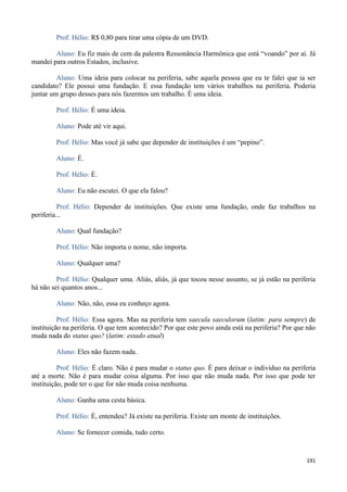 191
Prof. Hélio: R$ 0,80 para tirar uma cópia de um DVD.
Aluno: Eu fiz mais de cem da palestra Ressonância Harmônica que está “voando” por aí. Já
mandei para outros Estados, inclusive.
Aluno: Uma ideia para colocar na periferia, sabe aquela pessoa que eu te falei que ia ser
candidato? Ele possui uma fundação. E essa fundação tem vários trabalhos na periferia. Poderia
juntar um grupo desses para nós fazermos um trabalho. É uma ideia.
Prof. Hélio: É uma ideia.
Aluno: Pode até vir aqui.
Prof. Hélio: Mas você já sabe que depender de instituições é um “pepino”.
Aluno: É.
Prof. Hélio: É.
Aluno: Eu não escutei. O que ela falou?
Prof. Hélio: Depender de instituições. Que existe uma fundação, onde faz trabalhos na
periferia...
Aluno: Qual fundação?
Prof. Hélio: Não importa o nome, não importa.
Aluno: Qualquer uma?
Prof. Hélio: Qualquer uma. Aliás, aliás, já que tocou nesse assunto, se já estão na periferia
há não sei quantos anos...
Aluno: Não, não, essa eu conheço agora.
Prof. Hélio: Essa agora. Mas na periferia tem saecula saeculorum (latim: para sempre) de
instituição na periferia. O que tem acontecido? Por que este povo ainda está na periferia? Por que não
muda nada do status quo? (latim: estado atual)
Aluno: Eles não fazem nada.
Prof. Hélio: É claro. Não é para mudar o status quo. É para deixar o indivíduo na periferia
até a morte. Não é para mudar coisa alguma. Por isso que não muda nada. Por isso que pode ter
instituição, pode ter o que for não muda coisa nenhuma.
Aluno: Ganha uma cesta básica.
Prof. Hélio: É, entendeu? Já existe na periferia. Existe um monte de instituições.
Aluno: Se fornecer comida, tudo certo.
 