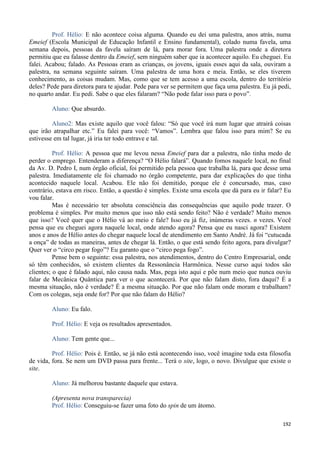 192
Prof. Hélio: E não acontece coisa alguma. Quando eu dei uma palestra, anos atrás, numa
Emeief (Escola Municipal de Educação Infantil e Ensino fundamental), colado numa favela, uma
semana depois, pessoas da favela saíram de lá, para morar fora. Uma palestra onde a diretora
permitiu que eu falasse dentro da Emeief, sem ninguém saber que ia acontecer aquilo. Eu cheguei. Eu
falei. Acabou; falado. As Pessoas eram as crianças, os jovens, iguais esses aqui da sala, ouviram a
palestra, na semana seguinte saíram. Uma palestra de uma hora e meia. Então, se eles tiverem
conhecimento, as coisas mudam. Mas, como que se tem acesso a uma escola, dentro do território
deles? Pede para diretora para te ajudar. Pede para ver se permitem que faça uma palestra. Eu já pedi,
no quarto andar. Eu pedi. Sabe o que eles falaram? “Não pode falar isso para o povo”.
Aluno: Que absurdo.
Aluno2: Mas existe aquilo que você falou: “Só que você irá num lugar que atrairá coisas
que irão atrapalhar etc.” Eu falei para você: “Vamos”. Lembra que falou isso para mim? Se eu
estivesse em tal lugar, já iria ter todo entrave e tal.
Prof. Hélio: A pessoa que me levou nessa Emeief para dar a palestra, não tinha medo de
perder o emprego. Entenderam a diferença? “O Hélio falará”. Quando fomos naquele local, no final
da Av. D. Pedro I, num órgão oficial, foi permitido pela pessoa que trabalha lá, para que desse uma
palestra. Imediatamente ele foi chamado no órgão competente, para dar explicações do que tinha
acontecido naquele local. Acabou. Ele não foi demitido, porque ele é concursado, mas, caso
contrário, estava em risco. Então, a questão é simples. Existe uma escola que dá para eu ir falar? Eu
vou falar.
Mas é necessário ter absoluta consciência das consequências que aquilo pode trazer. O
problema é simples. Por muito menos que isso não está sendo feito? Não é verdade? Muito menos
que isso? Você quer que o Hélio vá ao meio e fale? Isso eu já fiz, inúmeras vezes. n vezes. Você
pensa que eu cheguei agora naquele local, onde atendo agora? Pensa que eu nasci agora? Existem
anos e anos de Hélio antes do chegar naquele local de atendimento em Santo André. Já foi “cutucada
a onça” de todas as maneiras, antes de chegar lá. Então, o que está sendo feito agora, para divulgar?
Quer ver o “circo pegar fogo”? Eu garanto que o “circo pega fogo”.
Pense bem o seguinte: essa palestra, nos atendimentos, dentro do Centro Empresarial, onde
só têm conhecidos, só existem clientes da Ressonância Harmônica. Nesse curso aqui todos são
clientes; o que é falado aqui, não causa nada. Mas, pega isto aqui e põe num meio que nunca ouviu
falar de Mecânica Quântica para ver o que acontecerá. Por que não falam disto, fora daqui? É a
mesma situação, não é verdade? É a mesma situação. Por que não falam onde moram e trabalham?
Com os colegas, seja onde for? Por que não falam do Hélio?
Aluno: Eu falo.
Prof. Hélio: E veja os resultados apresentados.
Aluno: Tem gente que...
Prof. Hélio: Pois é. Então, se já não está acontecendo isso, você imagine toda esta filosofia
de vida, fora. Se nem um DVD passa para frente... Terá o site, logo, o novo. Divulgue que existe o
site.
Aluno: Já melhorou bastante daquele que estava.
(Apresenta nova transparecia)
Prof. Hélio: Conseguiu-se fazer uma foto do spin de um átomo.
 