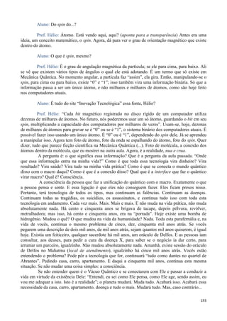 193
Aluno: Do spin do...?
Prof. Hélio: Átomo. Está vendo aqui, aqui? (aponta para a transparência) Antes era uma
ideia, um conceito matemático, o spin. Agora, dá para ver o grau de orientação magnético que existe
dentro do átomo.
Aluno: O que é spin, mesmo?
Prof. Hélio: É o grau de angulação magnética da partícula; se ele para cima, para baixo. Ali
se vê que existem vários tipos de ângulos o qual ele está adotando. É um termo que só existe em
Mecânica Quântica. No momento angular, a partícula faz “assim”, ela gira. Então, manipulando-se o
spin, para cima ou para baixo, existe “0” e “1”; isso também vira uma informação binária. Só que a
informação passa a ser um único átomo, e não milhares e milhares de átomos, como são hoje feito
nos computadores atuais.
Aluno: É tudo do site “Inovação Tecnológica” essa fonte, Hélio?
Prof. Hélio: “Cada bit magnético registrado no disco rígido de um computador utiliza
dezenas de milhares de átomos. No futuro, nós poderemos usar um só átomo, guardando o bit em seu
spin, multiplicando a capacidade dos computadores por milhares de vezes”. Usam-se, hoje, dezenas
de milhares de átomos para gravar se é “0” ou se é “1”, o sistema binário dos computadores atuais. É
possível fazer isso usando um único átomo. É “0” ou é “1”, dependendo do spin dele. Já se aprendeu
a manipular isso. Agora tem foto de átomo, foto da onda se espalhando do átomo, foto do spin. Quer
dizer, tudo que parece ficção científica na Mecânica Quântica (...). Foto de molécula, a conexão dos
átomos dentro da molécula, que eu mostrei na outra aula. Agora, é a realidade, nua e crua.
A pergunta é: o que significa essa informação? Que é a pergunta da aula passada. “Onde
que essa informação entra na minha vida?” Como é que toda essa tecnologia vira dinheiro? Vira
resultado? Vira saúde? Vira tudo na minha vida prática? Como é que se conecta o mundo quântico
disso com o macro daqui? Como é que é a conexão disso? Qual que é a interface que faz o quântico
virar macro? Qual é? Consciência.
A consciência da pessoa que faz a unificação do quântico com o macro. Exatamente o que
a pessoa pensa e sente. E essa ligação é que eles não conseguem fazer. Eles ficam presos nisso.
Portanto, terá tecnologia de todos os tipos, mas continuam as falências. Continuam as doenças.
Continuam todas as tragédias, os suicídios, os assassinatos, e continua tudo isso com toda esta
tecnologia em andamento. Cada vez mais. Mais. Mais e mais. E não muda na vida prática, não muda
absolutamente nada. Há cento e cinquenta anos se brigava de tacape, depois pólvora, revólver,
metralhadora; mas isso, há cento e cinquenta anos, era na “porrada”. Hoje existe uma bomba de
hidrogênio. Mudou o quê? O que mudou na vida da humanidade? Nada. Toda esta parafernália e, na
vida de vocês, continua o mesmo problema de cinco, dez, cinquenta mil anos atrás. Se vocês
pegarem uma descrição de dois mil anos, de mil anos atrás, sejam quantos mil anos quiserem, é igual
hoje. Existia um feiticeiro, qualquer sacerdote há mil anos, um oráculo de Delfos. E as pessoas iam
consultar, aos deuses, para pedir a cura da doença X, para saber se o negócio ia dar certo, para
arrumar um parceiro, igualzinho. Não mudou absolutamente nada. Amanhã, existe sessão do oráculo
de Delfos no Mahatma (local de atendimento), igualzinho há cinco mil anos atrás. Vocês estão
entendendo o problema? Pode pôr a tecnologia que for, continuará “tudo como dantes no quartel de
Abrantes”. Pedindo casa, carro, apartamento. E daqui a cinquenta mil anos, continua esta mesma
situação. Se não mudar uma coisa simples: a consciência.
Se não entender quem é o Vácuo Quântico e se conectarem com Ele e passar a conduzir a
vida em virtude da existência Dele: “Entendi, eu sei como Ele pensa, como Ele age, sendo assim, eu
vou me adequar a isto. Isto é a realidade”; o planeta mudará. Muda tudo. Acabará isso. Acabará essa
necessidade da casa, carro, apartamento, doença e tudo o mais. Mudará tudo. Mas, caso contrário...
 