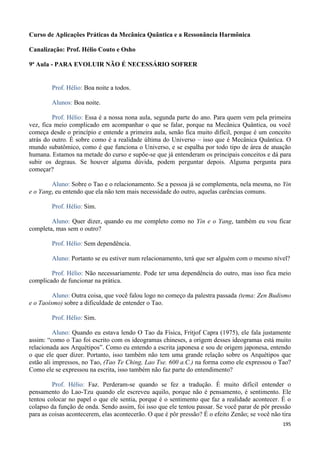 195
Curso de Aplicações Práticas da Mecânica Quântica e a Ressonância Harmônica
Canalização: Prof. Hélio Couto e Osho
9ª Aula - PARA EVOLUIR NÃO É NECESSÁRIO SOFRER
Prof. Hélio: Boa noite a todos.
Alunos: Boa noite.
Prof. Hélio: Essa é a nossa nona aula, segunda parte do ano. Para quem vem pela primeira
vez, fica meio complicado em acompanhar o que se falar, porque na Mecânica Quântica, ou você
começa desde o princípio e entende a primeira aula, senão fica muito difícil, porque é um conceito
atrás do outro. É sobre como é a realidade última do Universo – isso que é Mecânica Quântica. O
mundo subatômico, como é que funciona o Universo, e se espalha por todo tipo de área de atuação
humana. Estamos na metade do curso e supõe-se que já entenderam os principais conceitos e dá para
subir os degraus. Se houver alguma dúvida, podem perguntar depois. Alguma pergunta para
começar?
Aluno: Sobre o Tao e o relacionamento. Se a pessoa já se complementa, nela mesma, no Yin
e o Yang, eu entendo que ela não tem mais necessidade do outro, aquelas carências comuns.
Prof. Hélio: Sim.
Aluno: Quer dizer, quando eu me completo como no Yin e o Yang, também eu vou ficar
completa, mas sem o outro?
Prof. Hélio: Sem dependência.
Aluno: Portanto se eu estiver num relacionamento, terá que ser alguém com o mesmo nível?
Prof. Hélio: Não necessariamente. Pode ter uma dependência do outro, mas isso fica meio
complicado de funcionar na prática.
Aluno: Outra coisa, que você falou logo no começo da palestra passada (tema: Zen Budismo
e o Taoísmo) sobre a dificuldade de entender o Tao.
Prof. Hélio: Sim.
Aluno: Quando eu estava lendo O Tao da Física, Fritjof Capra (1975), ele fala justamente
assim: “como o Tao foi escrito com os ideogramas chineses, a origem desses ideogramas está muito
relacionada aos Arquétipos”. Como eu entendo a escrita japonesa e sou de origem japonesa, entendo
o que ele quer dizer. Portanto, isso também não tem uma grande relação sobre os Arquétipos que
estão ali impressos, no Tao, (Tao Te Ching, Lao Tse. 600 a.C.) na forma como ele expressou o Tao?
Como ele se expressou na escrita, isso também não faz parte do entendimento?
Prof. Hélio: Faz. Perderam-se quando se fez a tradução. É muito difícil entender o
pensamento do Lao-Tzu quando ele escreveu aquilo, porque não é pensamento, é sentimento. Ele
tentou colocar no papel o que ele sentia, porque é o sentimento que faz a realidade acontecer. É o
colapso da função de onda. Sendo assim, foi isso que ele tentou passar. Se você parar de pôr pressão
para as coisas acontecerem, elas acontecerão. O que é pôr pressão? É o efeito Zenão; se você não tira
 