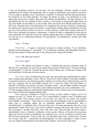 196
o foco do decaimento atômico, ele não para. Ele fica paralisado. Portanto, quando se pensa
seguidamente em comprar um apartamento, não se compra o apartamento, pois paralisa o processo.
E isso se aplica a qualquer coisa. É justamente o contrário. É necessário desfocar para que aconteça.
Só acontecerá se for criado primeiro. O colapso da função de onda é um pensamento ou uma
observação, já provoca o colapso. Quer dizer, das infinitas possibilidades, vira algo concreto. É um
pensamento que faz isso. Quando se olha o elétron e você escolhe se passará pela dupla fenda, ou
seja, duas fendas ou uma fenda só, é uma escolha. Não é necessário ficar olhando aquilo duas vezes,
três vezes, cinquenta vezes. Um pensamento. Só a intenção já fez com que o elétron se comportasse
da maneira que a pessoa pensou em arrumar o experimento. Lembra aquela transparência de aula,
que cita o livro do Ervin Laszlo (A Ciência e o Campo Akáshico, 2008) onde comenta sobre isto? O
físico estava pensando em montar o experimento, o elétron já tinha se comportado do jeito que ele
estava pensando. Ele ainda não mexeu em máquina alguma para fazer a medição. Só o pensamento
fez com que ele se comportasse diferente. Um pensamento. Um pensamento e acabou; que então
você desfoca...
Aluno: ... E deixa.
Prof. Hélio: ... E aquilo é necessário acontecer no mundo concreto. É um sentimento.
Quando eu falo pensamento é “sentimento”. É um sentimento. Portanto, toda dificuldade está nisso.
Por que não acontece? Porque não sente. E não sente por quê? Porque não acredita.
Aluno: Não cabe uma ressalva?
Prof. Hélio: Qual?
Aluno: Não adianta você pensar ou sentir, se também não agir para conseguir aquilo. É
diferente de se preocupar, ter receio de que aquilo não acontecerá. Outra coisa é: “Eu quero comprar
um apartamento”, só que não vê quanto que tem de saldo no banco, não vê onde quer comprar e não
irá à imobiliária. Eu acho que tem uma ressalva.
Prof. Hélio: Veja a atividade física do “agir” para que aquilo que está plasmado no astral e
entre o mundo desta dimensão, é óbvio. Não irá “cair do céu” como é falado. É necessário trabalhar.
É necessário procurar a casa. Procurar guardar o dinheiro. Ir ao banco fazer o financiamento e etc. Só
que tem o seguinte: não tem sete bilhões fazendo isso? E como eles estão? Tem sete bilhões “se
matando” de trabalhar, de procurar, de tentar conseguir comida – tem um bilhão tentando conseguir
um prato de comida por dia. E tem toda a classe média procurando casa, carro, apartamento e etc. –
e? E não consegue, porque só estão fazendo freneticamente. Fazem. Fazem coisas, mas não pensam e
não sentem. Só fazer não adiantará adiantar nada.
Pois o que cria a realidade é o Colapso da Função de Onda. Depois, é lógico, você se viu
andando no carro “X.” Pronto. Já viu isso? Vá à concessionária e compra o carro. O dinheiro para
comprar o carro? Você começa a pensar: “Eu vou fazer ‘tal’ coisa. Eu vou vender. Vou arrumar
outro trabalho. Vou poupar...” Seja o que for. Como aquilo já foi plasmado, todas as oportunidades e
meios para se conseguir aquilo que foi plasmado aparecerão, imediatamente. Mas, o
“imediatamente” é o problema. Pois o Universo fala assim: “Os meus pensamentos não são os seus
pensamentos” Ponto. Neste caso é que existe o problema. Quando uma pessoa fala assim: “Eu não
falo com negros”. Acabou. Não terá o carro. Não terá a casa. Não terá nada. Por quê? Porque a
oportunidade, o meio, o dinheiro, a indicação, o sócio, quem o indicou, virá através de uma pessoa
negra, que está do seu lado, na lanchonete, no shopping center, na rua, no trânsito, na sala de aula.
Mas tem este pensamento: “Como eu não falo com indivíduos dessa raça, ou desse time, ou dessa
cor, ou seja, o que for...” A porta abre um nanossegundo e eu estou exagerando, (o tempo é menos
que isto). Depois do pensamento, já está tudo criado. Imagine, você tem um Todo único.
 