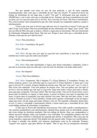 197
Por que quando você mexe no spin de uma partícula, o spin da outra responde
instantaneamente, mais veloz que a velocidade da luz? Que eles dizem? “É impossível haver um
tráfego de informação de um lugar para o outro”. Por quê? A informação teria que transitar a
300.000 km/s, e ela é mais veloz que a velocidade da luz. Portanto, não houve transferência de sinal
ou desse spin (à esquerda) para esse (à direita). Isso é um fato de Física. Não houve transferência.
Nós vamos mostrar várias transparências que eles estão fazendo um computador quântico, usando o
entrelaçamento.
Como é que esse spin (à direita) aqui sabe que esse (à esquerda) se mexeu? Como que ele
sabe? O que vocês acham? Não teve possibilidade de uma informação sair “daqui” para “acolá”. Não
tem um cabo de fibra ótica que se lançou o elétron e segue para na outra ponta. Não tem transmissão
de informação trafegando desta forma. Não tem isso. Porque é mais veloz que a velocidade da luz.
Portanto, como que um spin sabe do outro?
Aluno: Pela consciência.
Prof. Hélio: Consciência. De quem?
Aluno: Do spin.
Prof. Hélio: Só que esse spin aqui (à esquerda) tem consciência, e esse aqui (à direita)
também tem. Como é que eles estão conversando?
Aluno: Pelo entrelaçamento?
Prof. Hélio: Eles estão entrelaçados, é lógico, pois foram conectados e separados. Como é
que eles se conversam, para um saber que o spin do outro foi alterado e ele poder andar junto?
Aluno: Por telepatia?
Aluno2: Pelo Vácuo Quântico.
Prof. Hélio: Exatamente. Não é telepatia. É o Vácuo Quântico. É instantâneo. Porque, em
última instância, quem é esse indivíduo aqui (à esquerda)? O Vácuo Quântico. E quem que é esse
aqui (à direita)? É o mesmo. Estamos falando da mesma coisa. Não tem “esse spin”, spin 1 e spin 2.
Não existe essa separação. Você tem pedaços da mesma coisa. Tem um pedaço que está aqui (à
direita) e tem um pedaço que está aqui (à esquerda). Pega uma corda e estica; puxa para a direita,
puxa aqui para a esquerda. Tem duas cordas? Não tem duas cordas. Tem um fio de um metro; você a
puxou para cá (direita); se segurar as duas pontas, se puxar (à direita), essa aqui (à esquerda) vem
junto; se puxar para cá (esquerda), essa aqui (direita) vem junto. Mas não tem duas cordas. É uma
corda só. Portanto só existe o Vácuo Quântico. Sendo assim, quando a informação sai de um lugar e
segue para outro, ela não segue para lugar nenhum e nem sai. Ele responde a flutuações dentro dele,
só isso. E como a velocidade é praticamente infinita, é muito maior que a velocidade da luz. Não
existe tráfego nenhum de informação; é instantâneo.
É claro que os físicos não entenderam esse processo. Eles estão usando o entrelaçamento e
vão construir computadores com entrelaçamento, sabendo disso, porque será ser ultrarrápido, porque
não existe tráfego de eletrônica nenhuma. Não tem tráfego de elétron. Hoje, nos computadores, o
elétron necessita trafegar; então, está limitado a essa velocidade. No computador quântico não terá
tráfego. Se quiser transferir a informação da esquerda para direita, é instantâneo. Mas como que ela
sai da esquerda e segue para direita? Este detalhe eles não querem saber. Porque isso é problemático.
Se chegar a entender este detalhe, terá inúmeras implicações como já foi explicado. Portanto,
“esquece esse negócio, joga para debaixo do tapete”. Mas só que eles já conseguiram entrelaçar
 