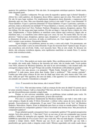 198
quatorze bits quânticos. Quatorze! Não são dois. Já conseguiram entrelaçar quatorze. Sendo assim,
estão chegando perto.
Mas, a questão é subjacente. Por que some da esquerda e aparece aqui à direita? Quando o
elétron faz o salto quântico, ele desaparece dessa órbita e aparece aqui em cima. Para onde ele foi?
Ele não foi para lugar nenhum. Ele simplesmente desapareceu desta dimensão e reapareceu nesta
dimensão aqui em cima. Mas essa dimensão daqui (abaixo) esta onde? O que é essa dimensão? O
Vácuo Quântico. O que é a próxima dimensão? O Vácuo Quântico. O que é a próxima, a próxima, a
próxima, todas as dimensões da realidade? O Vácuo Quântico, o mesmo, um único. Qual o problema
que Ele tem para fazer isso? Zero. Nenhum. Nenhum. Desaparece, aparece, desaparece, aparece. Não
tem tráfego. Ele não segue para lugar nenhum. Ele não sai daqui e viaja por baixo e depois ele volta
aqui. Simplesmente, o Vácuo Quântico se manifesta como elétron aqui (embaixo), depois não se
manifesta mais, e se manifesta como elétron aqui (em cima). Só isso. Na mente Dele, Ele faz este
processo: “Apareço aqui, desapareço, apareço aqui, desapareço”, e assim sucessivamente, em todas
as dimensões de todos os universos, de todos os multiversos, etc. Essa viagem nos multiversos é o
real; é sempre o que acontece, fisicamente falando.
Agora imagine o seu problema: pensou no carro, o carro está criado. Um pensamento, um
sentimento, está criado o carro na outra dimensão. O que ele necessita fazer? Aparecer aqui. Só que a
sua consciência está envolvida. Então, você necessita fazer. Mas já está criado. Se deixasse em
aberto, não colocasse resistência alguma, seria rapidíssimo manifestar no mundo físico. E, mesmo
assim, toda resistência ainda...
Aluno: Acontece.
Prof. Hélio: Mas poderia ser muito mais rápido. Mas o problema persiste. Enquanto isto não
for sentido, não muda nada. Podem-se dar duzentas mil aulas, não irá mudar nada. Vocês podem
virar PhDs, doutores de Mecânica Quântica, dar aula lá nas universidades, e não mudará nada; não
conseguirá colapsar nada. Por quê? Porque não acredita. Entenderam a dificuldade da questão?
Ontem veio uma pessoa e eu perguntei: “Dupla Fenda. Entende isso?” “Não”. “Qual o
problema? A onda passa, passa pelas duas fendas. Qual o problema?” “Não consigo entender”.
Lembra que tinha umas crianças de dez anos de idade aqui nesta sala, pelo menos uma? Não vem
mais. Sabe por quê? Não aguentou, dez anos de idade, e não aguentou ver a resistência dos adultos
em entender este conceito. Entenderam a situação?
Aluno: É necessário ter duas turmas, não é mesmo? Hélio?
Prof. Hélio: Não terá duas turmas. Cadê as crianças de dez anos de idade? Eu pensei que ia
ter umas sessenta crianças. Cadê as criancinhas? Não tem, não tem. As crianças de dez anos de idade
que não têm problema para entender a dupla fenda
Porque, se isso estivesse entendido, todos os problemas teriam acabado para vocês. Os
problemas pessoais de casa, carro, apartamento, já teria sido resolvido.
Pois essa é a experiência fundamental da Mecânica Quântica: que tudo é uma onda e que
você colapsa a função de onda. O Efeito Retardado: o elétron volta e passa de novo, depois de ter
passado. Emaranhamento: sobreposição. O que mais? Tem meia-dúzia só de “leis” de Mecânica
Quântica. Meia-dúzia. Depois, ficam se debatendo para fazer as coisas no mundo prático. Porque na
verdade precisaria ter computador quântico? Está se investindo uma fortuna nisso. Mas precisaria de
computador quântico?
O que adiantará quando conseguirem fazer o computador quântico? Ele gastará pouquíssima
energia. Será ultra potente. E...? Que mais? Você, na sua casa, já tem um computador que executa
milhões e bilhões de instruções por segundo. Para fazer o quê? O que se faz com aquilo? Usa-se
0,00000 da capacidade do Processador Intel 4 que vocês têm. Não usa nada daquilo. A máquina fica
ciclando o tempo inteiro. Inútil. Mesmo que use Excel, que use AutoCAD, que use toda a
parafernália que queira ainda a máquina estará inútil. Mínima capacidade está sendo usada desses
 