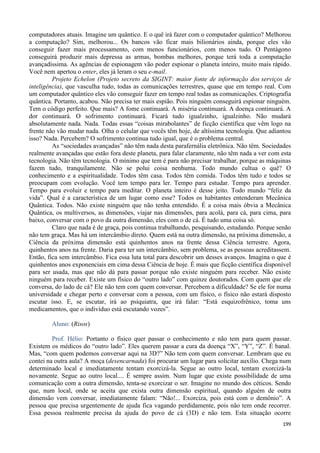 199
computadores atuais. Imagine um quântico. E o quê irá fazer com o computador quântico? Melhorou
a computação? Sim, melhorou... Os bancos vão ficar mais bilionários ainda, porque eles vão
conseguir fazer mais processamento, com menos funcionários, com menos tudo. O Pentágono
conseguirá produzir mais depressa as armas, bombas melhores, porque terá toda a computação
avançadíssima. As agências de espionagem vão poder espionar o planeta inteiro, muito mais rápido.
Você nem apertou o enter, eles já leram o seu e-mail.
Projeto Echelon (Projeto secreto da SIGINT: maior fonte de informação dos serviços de
inteligência), que vasculha tudo, todas as comunicações terrestres, quase que em tempo real. Com
um computador quântico eles vão conseguir fazer em tempo real todas as comunicações. Criptografia
quântica. Portanto, acabou. Não precisa ter mais espião. Pois ninguém conseguirá espionar ninguém.
Tem o código perfeito. Que mais? A fome continuará. A miséria continuará. A doença continuará. A
dor continuará. O sofrimento continuará. Ficará tudo igualzinho, igualzinho. Não mudará
absolutamente nada. Nada. Todas essas “coisas mirabolantes” de ficção científica que vêm logo na
frente não vão mudar nada. Olha o celular que vocês têm hoje, de altíssima tecnologia. Que adiantou
isso? Nada. Percebem? O sofrimento continua tudo igual, que é o problema central.
As “sociedades avançadas” não têm nada desta parafernália eletrônica. Não têm. Sociedades
realmente avançadas que estão fora deste planeta, para falar claramente, não têm nada a ver com esta
tecnologia. Não têm tecnologia. O mínimo que tem é para não precisar trabalhar, porque as máquinas
fazem tudo, tranquilamente. Não se polui coisa nenhuma. Todo mundo cultua o quê? O
conhecimento e a espiritualidade. Todos têm casa. Todos têm comida. Todos têm tudo e todos se
preocupam com evolução. Você tem tempo para ler. Tempo para estudar. Tempo para aprender.
Tempo para evoluir e tempo para meditar. O planeta inteiro é desse jeito. Todo mundo “feliz da
vida”. Qual é a característica de um lugar como esse? Todos os habitantes entenderam Mecânica
Quântica. Todos. Não existe ninguém que não tenha entendido. É a coisa mais óbvia a Mecânica
Quântica, os multiversos, as dimensões, viajar nas dimensões, para acolá, para cá, para cima, para
baixo, conversar com o povo da outra dimensão, eles com o de cá. É tudo uma coisa só.
Claro que nada é de graça, pois continua trabalhando, pesquisando, estudando. Porque senão
não tem graça. Mas há um intercâmbio direto. Quem está na outra dimensão, na próxima dimensão, a
Ciência da próxima dimensão está quinhentos anos na frente dessa Ciência terrestre. Agora,
quinhentos anos na frente. Daria para ter um intercâmbio, sem problema, se as pessoas acreditassem.
Então, fica sem intercâmbio. Fica essa luta total para descobrir um desses avanços. Imagina o que é
quinhentos anos exponenciais em cima dessa Ciência de hoje. É mais que ficção científica disponível
para ser usada, mas que não dá para passar porque não existe ninguém para receber. Não existe
ninguém para receber. Existe um físico do “outro lado” com quinze doutorados. Com quem que ele
conversa, do lado de cá? Ele não tem com quem conversar. Percebem a dificuldade? Se ele for numa
universidade e chegar perto e conversar com a pessoa, com um físico, o físico não estará disposto
escutar isso. E, se escutar, irá ao psiquiatra, que irá falar: “Está esquizofrênico, toma uns
medicamentos, que o indivíduo está escutando vozes”.
Aluno: (Risos)
Prof. Hélio: Portanto o físico quer passar o conhecimento e não tem para quem passar.
Existem os médicos do “outro lado”. Eles querem passar a cura da doença “X”, “Y”, “Z”. É banal.
Mas, “com quem podemos conversar aqui na 3D?” Não tem com quem conversar. Lembram que eu
contei na outra aula? A moça (desencarnada) foi procurar um lugar para solicitar auxílio. Chega num
determinado local e imediatamente tentam exorcizá-la. Segue ao outro local, tentam exorcizá-la
novamente. Segue ao outro local.... É sempre assim. Num lugar que existe possibilidade de uma
comunicação com a outra dimensão, tenta-se exorcizar o ser. Imagine no mundo dos céticos. Sendo
que, num local, onde se aceita que exista outra dimensão espiritual, quando alguém de outra
dimensão vem conversar, imediatamente falam: “Não!... Exorciza, pois está com o demônio”. A
pessoa que precisa urgentemente de ajuda fica vagando perdidamente, pois não tem onde recorrer.
Essa pessoa realmente precisa da ajuda do povo de cá (3D) e não tem. Esta situação ocorre
 