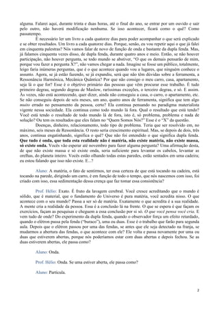 2
alguma. Falarei aqui, durante trinta e duas horas, até o final do ano, se entrar por um ouvido e sair
pelo outro, não haverá modificação nenhuma. Se isso acontecer, ficará como o quê? Como
passatempo.
É necessário ler um livro a cada quatorze dias para poder acompanhar o que será explicado
e se obter resultados. Um livro a cada quatorze dias. Porque, senão, eu vou repetir aqui o que já falei
em cinquenta palestras? Nós vamos falar de novo de função de onda e bastante da dupla fenda. Mas,
já falamos cinquenta vezes disso, de dupla fenda, durante quatro anos e meio. Então, se não houver
participação, não houver pergunta, se todo mundo se abstiver, “O que os demais pensarão de mim,
porque vou fazer a pergunta X?”, não vamos chegar a nada. Imagine se fosse um público, totalmente,
leigo faria inúmeras perguntas, que é o que acontece quando vou a lugares, que ninguém conhece o
assunto. Agora, se já estão fazendo, se já expandiu, será que não têm dúvidas sobre a ferramenta, a
Ressonância Harmônica, Mecânica Quântica? Por que não consigo o meu carro, casa, apartamento,
seja lá o que for? Esse é o objetivo primário das pessoas que vêm procurar esse trabalho. É tudo
primeiro degrau, segundo degrau de Maslow, raríssimas exceções, o terceiro degrau, e só. E assim.
Às vezes, não está acontecendo, quer dizer, ainda não conseguiu a casa, o carro, o apartamento, etc.
Se não conseguiu depois de seis meses, um ano, quatro anos de ferramenta, significa que tem algo
muito errado no pensamento da pessoa, certo? Ela continua pensando no paradigma materialista
vigente nessa sociedade. Ela continua como todo mundo lá fora. Qual o resultado que está tendo?
Você está tendo o resultado de todo mundo lá de fora, isto é, só problema, problema e nada de
solução? Ou tem os resultados que eles falam no “Quem Somos Nós?” Esse é o “X” da questão.
Doenças, dinheiro, relacionamento, todo tipo de problema. Teria que ser resolvido em, no
máximo, seis meses de Ressonância. O resto seria crescimento espiritual. Mas, se depois de dois, três
anos, continua engatinhando, significa o quê? Que não foi entendido o que significa dupla fenda.
Que tudo é onda, que toda esta realidade não é matéria, não existe matéria, não existe massa,
só existe onda. Vocês vão esperar até novembro para fazer alguma pergunta? Uma afirmação desta,
de que não existe massa e só existe onda, seria suficiente para levantar os cabelos, levantar as
orelhas, do planeta inteiro. Vocês estão olhando todas estas paredes, estão sentados em uma cadeira;
eu estou falando que isso não existe. E...?
Aluno: A matéria, o fato de sentirmos, ter essa certeza de que está tocando na cadeira, está
tocando na parede, dirigindo um carro, é em função de todo o tempo, que nós nascemos com isso, foi
criado com isso, essa sedimentação dessa crença que faz tomar essa consistência?
Prof. Hélio: Exato. É fruto da lavagem cerebral. Você cresce acreditando que o mundo é
sólido, que é material, que o fundamento do Universo é pura matéria, você acredita nisso. O que
acontece com o seu mundo? Passa a ser só de matéria. Exatamente o que acredita é a sua realidade.
A mente cria a realidade da pessoa. Essa é a conclusão lá na frente. O que se espera é que façam os
exercícios, façam as pesquisas e cheguem a essa conclusão por si só. O que você pensa você cria. E
vem tudo de onde? Do experimento da dupla fenda, quando o observador força um efeito retardado,
quando o elétron passa pela fenda (“buraco”), uma ou duas. Esse é o trabalho que farão para segunda
aula. Depois que o elétron passou por uma das fendas, se antes que ele seja detectado na franja, se
mudarmos a abertura das fendas, o que acontece com ele? Ele volta e passa novamente por uma ou
duas que estiverem abertas, porque nós poderíamos estar com duas abertas e depois fechou. Se as
duas estiverem abertas, ele passa como?
Aluno: Onda.
Prof. Hélio: Onda. Se uma estiver aberta, ele passa como?
Aluno: Partícula.
 