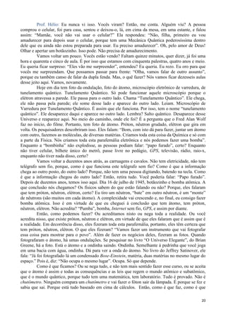 20
Prof. Hélio: Eu nunca vi isso. Vocês viram? Então, me conta. Alguém viu? A pessoa
comprou o celular, foi para casa, sentou e deixou-o, lá, em cima da mesa, em uma estante, e falou
assim: “Mamãe, você não vai usar o celular?” Ela respondeu: “Não, filha, primeiro eu vou
amadurecer para depois usar o celular, porque tem uma Mecânica Quântica poderosíssima dentro
dele que eu ainda não estou preparada para usar. Eu preciso amadurecer”. Oh, pelo amor de Deus!
Olhar e apertar um botãozinho. Isso pode. Não precisa de amadurecimento.
Vamos voltar um pouco. Vocês estão vendo? Faltam quinze minutos, quer dizer, já foi uma
hora e quarenta e cinco de aula. É por isso que estamos com cinquenta palestras, quatro anos e meio.
Eu queria ficar surpreso: “Eles vão me surpreender”, entendeu? Eu queria. Eu rezo. Eu oro para que
vocês me surpreendam. Que possamos passar para frente: “Olha, vamos falar de outro assunto”,
porque eu também canso de falar da dupla fenda. Mas, o quê fazer? Nós vamos ficar dezesseis aulas
desse jeito aqui. Vamos, novamente.
Hoje em dia tem foto da ondulação, foto do átomo, microscópio eletrônico de varredura, de
tunelamento quântico. Tunelamento Quântico. Só pode funcionar aquele microscópio porque o
elétron atravessa a parede. Ele passa para o outro lado. Chama “Tunelamento Quântico”. Ele chega,
ele não passa pela parede; ele some desse lado e aparece do outro lado. Leiam. Microscópio de
Varredura por Tunelamento Quântico. É assim que ele funciona. Por isso, tem o nome “tunelamento
quântico”. Ele desaparece daqui e aparece no outro lado. Lembra? Salto quântico. Desaparece desse
Universo e reaparece aqui. No meio do caminho, onde ele foi? É a pergunta que o Fred Alan Wolf
faz no início, do filme. Portanto, tem foto de átomo. Próton, nêutron grudado, elétron que gira em
volta. Os pesquisadores descobriram isso. Eles falam: “Bom, com isto dá para fazer, juntar um átomo
com outro, fazemos as moléculas, de diversas matérias. Criamos toda esta coisa da Química e só com
a parte da Física. Nós criamos toda esta parafernália eletrônica e nós podemos fazer uma bomba”.
Enquanto a “bombinha” não explodisse, as pessoas podiam falar: “papo furado”, certo? Enquanto
não tiver celular, bilhete único do metrô, passe livre no pedágio, GPS, televisão, rádio, raio-x,
enquanto não tiver nada disso, certo?
Vamos voltar a duzentos anos atrás, as carruagens e cavalos. Não tem eletricidade, não tem
telégrafo sem fio, porque, como é que funciona este telégrafo sem fio? Como é que a informação
chega ao outro posto, do outro lado? Porque, não tem uma pessoa digitando, batendo na tecla. Como
é que a informação chegou do outro lado? Então, retira tudo. Você poderia falar: “Papo furado”.
Depois de duzentos anos, temos isso aqui. Dia 16 de julho de 1945, botãozinho e bomba atômica. A
que conclusão nós chegamos? Os físicos sabem do que estão falando ou não? Porque, eles falaram
que tem próton, nêutron, elétron, certo? Eu tiro um nêutron, “bate” em outro nêutron, é um “monte”
de nêutrons (são muitos em cada átomo). A complexidade vai crescendo e, no final, eu consigo fazer
bomba atômica. Isso é em virtude de que eu cheguei à conclusão que tem átomo, tem próton,
nêutron, elétron. Não acredita? “Pumba”, bomba, Internet sem fio, GPS, e assim por diante.
Então, como podemos fazer? Ou acreditamos nisto ou nega toda a realidade. Ou você
acredita nisso, que existe próton, nêutron e elétron, em virtude de que eles falaram que é assim que é
a realidade. Em decorrência disso, eles fizeram toda esta parafernália, portanto, eles têm certeza que
tem próton, nêutron, elétron. O que eles fizeram? “Vamos fazer um instrumento que vai fotografar
essa coisa para mostrar para o povo”. Além de fazer os negócios deles, fizeram as fotos. Quando
fotografaram o átomo, há umas ondulações. Se pesquisar no livro “O Universo Elegante”, do Brian
Greene, há a foto. Está o átomo e a ondinha saindo. Ondinha. Semelhante à pedrinha que você joga
em uma bacia com água, ondinha. Dá para ver a onda do átomo. No livro do Jeffrey Satinover, ele
fala: “Já foi fotografado lá um condensado Bose-Einstein, matéria, duas matérias no mesmo lugar do
espaço.” Pois é, diz: “Não ocupa o mesmo lugar”. Ocupa. Só que depende.
Como é que ficamos? Ou se nega tudo, e não tem mais sentido fazer esse curso, ou se aceita
que o átomo é assim e todas as consequências e as leis que regem o mundo atômico e subatômico,
que é o mundo quântico, porque tudo tem uma matemática, tem laboratório. Tudo é provado. Não é
chutômetro. Ninguém compara um chutômetro e vai fazer o fóton sair da lâmpada. É porque se fez e
sabia que sai. Porque está tudo baseado em cima de cálculos. Então, como é que faz, como é que
 