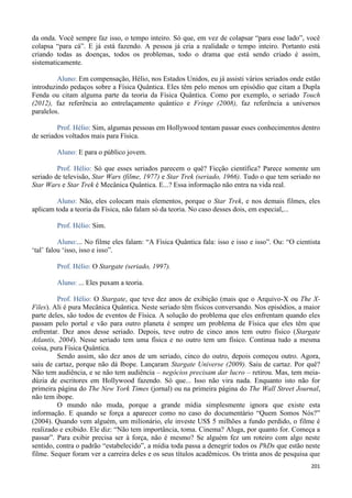 201
da onda. Você sempre faz isso, o tempo inteiro. Só que, em vez de colapsar “para esse lado”, você
colapsa “para cá”. E já está fazendo. A pessoa já cria a realidade o tempo inteiro. Portanto está
criando todas as doenças, todos os problemas, todo o drama que está sendo criado é assim,
sistematicamente.
Aluno: Em compensação, Hélio, nos Estados Unidos, eu já assisti vários seriados onde estão
introduzindo pedaços sobre a Física Quântica. Eles têm pelo menos um episódio que citam a Dupla
Fenda ou citam alguma parte da teoria da Física Quântica. Como por exemplo, o seriado Touch
(2012), faz referência ao entrelaçamento quântico e Fringe (2008), faz referência a universos
paralelos.
Prof. Hélio: Sim, algumas pessoas em Hollywood tentam passar esses conhecimentos dentro
de seriados voltados mais para Física.
Aluno: E para o público jovem.
Prof. Hélio: Só que esses seriados parecem o quê? Ficção científica? Parece somente um
seriado de televisão, Star Wars (filme, 1977) e Star Trek (seriado, 1966). Tudo o que tem seriado no
Star Wars e Star Trek é Mecânica Quântica. E...? Essa informação não entra na vida real.
Aluno: Não, eles colocam mais elementos, porque o Star Trek, e nos demais filmes, eles
aplicam toda a teoria da Física, não falam só da teoria. No caso desses dois, em especial,...
Prof. Hélio: Sim.
Aluno:... No filme eles falam: “A Física Quântica fala: isso e isso e isso”. Ou: “O cientista
‘tal’ falou ‘isso, isso e isso”.
Prof. Hélio: O Stargate (seriado, 1997).
Aluno: ... Eles puxam a teoria.
Prof. Hélio: O Stargate, que teve dez anos de exibição (mais que o Arquivo-X ou The X-
Files). Ali é pura Mecânica Quântica. Neste seriado têm físicos conversando. Nos episódios, a maior
parte deles, são todos de eventos de Física. A solução do problema que eles enfrentam quando eles
passam pelo portal e vão para outro planeta é sempre um problema de Física que eles têm que
enfrentar. Dez anos desse seriado. Depois, teve outro de cinco anos tem outro físico (Stargate
Atlantis, 2004). Nesse seriado tem uma física e no outro tem um físico. Continua tudo a mesma
coisa, pura Física Quântica.
Sendo assim, são dez anos de um seriado, cinco do outro, depois começou outro. Agora,
saiu de cartaz, porque não dá Ibope. Lançaram Stargate Universe (2009). Saiu de cartaz. Por quê?
Não tem audiência, e se não tem audiência – negócios precisam dar lucro – retirou. Mas, tem meia-
dúzia de escritores em Hollywood fazendo. Só que... Isso não vira nada. Enquanto isto não for
primeira página do The New York Times (jornal) ou na primeira página do The Wall Street Journal,
não tem ibope.
O mundo não muda, porque a grande mídia simplesmente ignora que existe esta
informação. E quando se força a aparecer como no caso do documentário “Quem Somos Nós?”
(2004). Quando vem alguém, um milionário, ele investe US$ 5 milhões a fundo perdido, o filme é
realizado e exibido. Ele diz: “Não tem importância, toma. Cinema? Aluga, por quanto for. Começa a
passar”. Para exibir precisa ser à força, não é mesmo? Se alguém fez um roteiro com algo neste
sentido, contra o padrão “estabelecido”, a mídia toda passa a denegrir todos os PhDs que estão neste
filme. Sequer foram ver a carreira deles e os seus títulos acadêmicos. Os trinta anos de pesquisa que
 