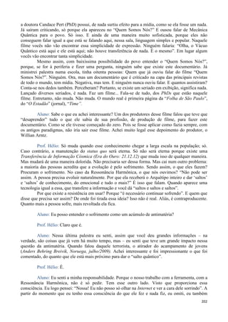 202
a doutora Candace Pert (PhD) possui, de nada surtiu efeito para a mídia, como se ela fosse um nada.
Já saíram criticando, só porque ela apareceu no “Quem Somos Nós?” E ousou falar de Mecânica
Quântica para o povo. Só isso. E ainda de uma maneira muito sofisticada, porque eles não
conseguem falar igual a que está se falando aqui, nessa sala, linguagem simples e popular. Naquele
filme vocês não vão encontrar essa simplicidade de expressão. Ninguém falaria: “Olha, o Vácuo
Quântico está aqui e ele está aqui; não houve transferência de nada. É o mesmo”. Em lugar algum
vocês vão encontrar tanta simplicidade.
Mesmo assim, com baixíssima possibilidade do povo entender o “Quem Somos Nós?”,
porque, se for à periferia e fizer uma pergunta, ninguém sabe que existe este documentário. Já
ministrei palestra numa escola, tinha oitenta pessoas: Quem que já ouviu falar do filme “Quem
Somos Nós?”. Ninguém. Ora, mas um documentário que é criticado na capa das principais revistas
de todo o mundo, tem mídia. Negativa, mas tem. E ninguém nunca ouviu falar. E quantos assistiram?
Conta-se nos dedos também. Perceberam? Portanto, se existe um seriado em exibição, significa nada.
Lançado diversos seriados, é nada. Faz um filme... Fala-se de tudo, dos PhDs que estão naquele
filme. Entretanto, não muda. Não muda. O mundo real é primeira página da “Folha de São Paulo”,
do “O Estadão” (jornal), “Time”.
Aluno: Sabe o que eu achei interessante? Um dos produtores desse filme falou que teve que
“desaprender” tudo o que ele sabia de sua profissão, de produção de filme, para fazer este
documentário. Como se ele tivesse começado do zero. Pois se fosse aplicar como fazia sempre, com
os antigos paradigmas, não iria sair esse filme. Achei muito legal esse depoimento do produtor, o
Willian Arntz.
Prof. Hélio: Só muda quando esse conhecimento chegar a larga escala na população; só.
Caso contrário, a manutenção do status quo será eterna. Só não será eterna porque existe uma
Transferência de Informação Cósmica (Era do Ouro: 21.12.12) que muda isso de qualquer maneira.
Mas mudará de uma maneira dolorida. Não precisaria ser dessa forma. Mas cai num outro problema:
a maioria das pessoas acredita que a evolução é pelo sofrimento. Sendo assim, o que eles fazem?
Procuram o sofrimento. No caso da Ressonância Harmônica, o que nós ouvimos? “Não pode ser
assim. A pessoa precisa evoluir naturalmente. Por que ela receberá o Arquétipo inteiro e dar ‘saltos’
e ‘saltos’ de conhecimento, do emocional e tudo o mais?” É isso que falam. Quando aparece uma
tecnologia igual a essa, que transfere a informação e você dá “saltos e saltos e saltos”.
Por que existe a resistência em usar? Porque “é necessário continuar sofrendo”. E quem que
disse que precisa ser assim? De onde foi tirada essa ideia? Isso não é real. Aliás, é contraproducente.
Quanto mais a pessoa sofre, mais revoltada ela fica.
Aluno: Eu posso entender o sofrimento como um acúmulo de antimatéria?
Prof. Hélio: Claro que é.
Aluno: Nessa última palestra eu senti, assim que você deu grandes informações – na
verdade, são coisas que já vem há muito tempo, mas – eu senti que teve um grande impacto nessa
questão da antimatéria. Quando falou daquele terrorista, o atirador do acampamento de jovens
(Anders Behring Breivik, Noruega, julho/2009). Achei interessante e foi impressionante o que foi
comentado, do quanto que ele está mais próximo para dar o “salto quântico”.
Prof. Hélio: É.
Aluno: Eu senti a minha responsabilidade. Porque o nosso trabalho com a ferramenta, com a
Ressonância Harmônica, não é só pedir. Tem esse outro lado. Visto que proporciona essa
consciência. Eu logo pensei: “Nossa! Eu não posso só olhar na Internet e ver a cara dele sorrindo”. A
partir do momento que eu tenho essa consciência do que ele fez e nada fiz, eu omiti, eu também
 