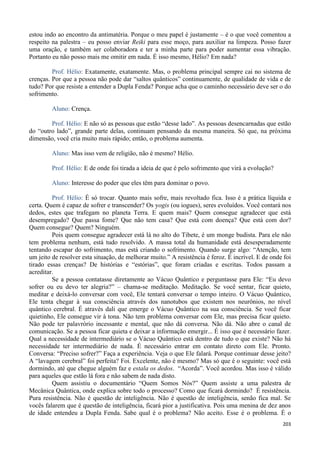 203
estou indo ao encontro da antimatéria. Porque o meu papel é justamente – é o que você comentou a
respeito na palestra – eu posso enviar Reiki para esse moço, para auxiliar na limpeza. Posso fazer
uma oração, e também ser colaboradora e ter a minha parte para poder aumentar essa vibração.
Portanto eu não posso mais me omitir em nada. É isso mesmo, Hélio? Em nada?
Prof. Hélio: Exatamente, exatamente. Mas, o problema principal sempre cai no sistema de
crenças. Por que a pessoa não pode dar “saltos quânticos” continuamente, de qualidade de vida e de
tudo? Por que resiste a entender a Dupla Fenda? Porque acha que o caminho necessário deve ser o do
sofrimento.
Aluno: Crença.
Prof. Hélio: E não só as pessoas que estão “desse lado”. As pessoas desencarnadas que estão
do “outro lado”, grande parte delas, continuam pensando da mesma maneira. Só que, na próxima
dimensão, você cria muito mais rápido; então, o problema aumenta.
Aluno: Mas isso vem de religião, não é mesmo? Hélio.
Prof. Hélio: E de onde foi tirada a ideia de que é pelo sofrimento que virá a evolução?
Aluno: Interesse do poder que eles têm para dominar o povo.
Prof. Hélio: É só trocar. Quanto mais sofre, mais revoltado fica. Isso é a prática líquida e
certa. Quem é capaz de sofrer e transcender? Os yogis (ou iogues), seres evoluídos. Você contará nos
dedos, estes que trafegam no planeta Terra. E quem mais? Quem consegue agradecer que está
desempregado? Que passa fome? Que não tem casa? Que está com doença? Que está com dor?
Quem consegue? Quem? Ninguém.
Pois quem consegue agradecer está lá no alto do Tibete, é um monge budista. Para ele não
tem problema nenhum, está tudo resolvido. A massa total da humanidade está desesperadamente
tentando escapar do sofrimento, mas está criando o sofrimento. Quando surge algo: “Atenção, tem
um jeito de resolver esta situação, de melhorar muito.” A resistência é feroz. É incrível. E de onde foi
tirado essas crenças? De histórias e “estórias”, que foram criadas e escritas. Todos passam a
acreditar.
Se a pessoa contatasse diretamente ao Vácuo Quântico e perguntasse para Ele: “Eu devo
sofrer ou eu devo ter alegria?” – chama-se meditação. Meditação. Se você sentar, ficar quieto,
meditar e deixá-lo conversar com você, Ele tentará conversar o tempo inteiro. O Vácuo Quântico,
Ele tenta chegar à sua consciência através dos nanotubos que existem nos neurônios, no nível
quântico cerebral. É através dali que emerge o Vácuo Quântico na sua consciência. Se você ficar
quietinho, Ele consegue vir à tona. Não tem problema conversar com Ele, mas precisa ficar quieto.
Não pode ter palavrório incessante e mental, que não dá conversa. Não dá. Não abre o canal de
comunicação. Se a pessoa ficar quieta e deixar a informação emergir... É isso que é necessário fazer.
Qual a necessidade de intermediário se o Vácuo Quântico está dentro de tudo o que existe? Não há
necessidade ter intermediário de nada. É necessário entrar em contato direto com Ele. Pronto.
Conversa: “Preciso sofrer?” Faça a experiência. Veja o que Ele falará. Porque continuar desse jeito?
A “lavagem cerebral” foi perfeita? Foi. Excelente, não é mesmo? Mas só que é o seguinte: você está
dormindo, até que chegue alguém faz e estala os dedos. “Acorda”. Você acordou. Mas isso é válido
para aqueles que estão lá fora e não sabem de nada disto.
Quem assistiu o documentário “Quem Somos Nós?” Quem assiste a uma palestra de
Mecânica Quântica, onde explica sobre todo o processo? Como que ficará dormindo? É resistência.
Pura resistência. Não é questão de inteligência. Não é questão de inteligência, senão fica mal. Se
vocês falarem que é questão de inteligência, ficará pior a justificativa. Pois uma menina de dez anos
de idade entendeu a Dupla Fenda. Sabe qual é o problema? Não aceito. Esse é o problema. É o
 