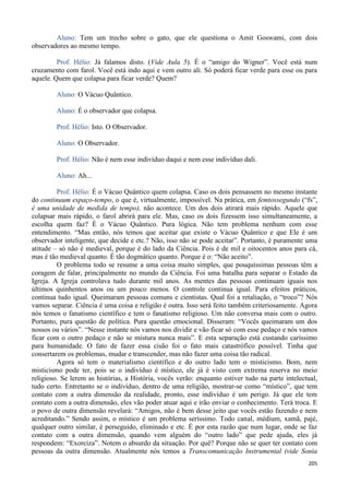 205
Aluno: Tem um trecho sobre o gato, que ele questiona o Amit Goswami, com dois
observadores ao mesmo tempo.
Prof. Hélio: Já falamos disto. (Vide Aula 5). É o “amigo do Wigner”. Você está num
cruzamento com farol. Você está indo aqui e vem outro ali. Só poderá ficar verde para esse ou para
aquele. Quem que colapsa para ficar verde? Quem?
Aluno: O Vácuo Quântico.
Aluno: É o observador que colapsa.
Prof. Hélio: Isto. O Observador.
Aluno: O Observador.
Prof. Hélio: Não é nem esse indivíduo daqui e nem esse indivíduo dali.
Aluno: Ah...
Prof. Hélio: É o Vácuo Quântico quem colapsa. Caso os dois pensassem no mesmo instante
do continuum espaço-tempo, o que é, virtualmente, impossível. Na prática, em femtossegundo (“fs”,
é uma unidade de medida de tempo), não acontece. Um dos dois atirará mais rápido. Aquele que
colapsar mais rápido, o farol abrirá para ele. Mas, caso os dois fizessem isso simultaneamente, a
escolha quem faz? É o Vácuo Quântico. Pura lógica. Não tem problema nenhum com esse
entendimento. “Mas então, nós temos que aceitar que existe o Vácuo Quântico e que Ele é um
observador inteligente, que decide e etc.? Não, isso não se pode aceitar”. Portanto, é puramente uma
atitude – só não é medieval, porque é do lado da Ciência. Pois é de mil e oitocentos anos para cá,
mas é tão medieval quanto. É tão dogmático quanto. Porque é o: “Não aceito”.
O problema todo se resume a uma coisa muito simples, que pouquíssimas pessoas têm a
coragem de falar, principalmente no mundo da Ciência. Foi uma batalha para separar o Estado da
Igreja. A Igreja controlava tudo durante mil anos. As mentes das pessoas continuam iguais nos
últimos quinhentos anos ou um pouco menos. O controle continua igual. Para efeitos práticos,
continua tudo igual. Queimaram pessoas comuns e cientistas. Qual foi a retaliação, o “troco”? Nós
vamos separar. Ciência é uma coisa e religião é outra. Isso será feito também criteriosamente. Agora
nós temos o fanatismo científico e tem o fanatismo religioso. Um não conversa mais com o outro.
Portanto, pura questão de política. Pura questão emocional. Disseram: “Vocês queimaram um dos
nossos ou vários”. “Nesse instante nós vamos nos dividir e vão ficar só com esse pedaço e nós vamos
ficar com o outro pedaço e não se mistura nunca mais”. E esta separação está custando caríssimo
para humanidade. O fato de fazer essa cisão foi o fato mais catastrófico possível. Tinha que
consertarem os problemas, mudar e transcender, mas não fazer uma coisa tão radical.
Agora só tem o materialismo científico e do outro lado tem o misticismo. Bom, nem
misticismo pode ter, pois se o indivíduo é místico, ele já é visto com extrema reserva no meio
religioso. Se lerem as histórias, a História, vocês verão: enquanto estiver tudo na parte intelectual,
tudo certo. Entretanto se o indivíduo, dentro de uma religião, mostrar-se como “místico”, que tem
contato com a outra dimensão da realidade, pronto, esse indivíduo é um perigo. Já que ele tem
contato com a outra dimensão, eles vão poder atuar aqui e irão enviar o conhecimento. Terá troca. E
o povo de outra dimensão revelará: “Amigos, não é bem desse jeito que vocês estão fazendo e nem
acreditando.” Sendo assim, o místico é um problema seríssimo. Todo canal, médium, xamã, pajé,
qualquer outro similar, é perseguido, eliminado e etc. É por esta razão que num lugar, onde se faz
contato com a outra dimensão, quando vem alguém do “outro lado” que pede ajuda, eles já
respondem: “Exorciza”. Notem o absurdo da situação. Por quê? Porque não se quer ter contato com
pessoas da outra dimensão. Atualmente nós temos a Transcomunicação Instrumental (vide Sonia
 