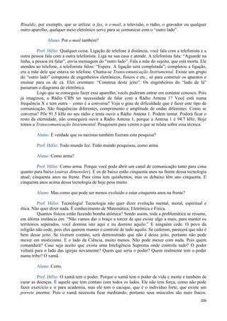 206
Rinaldi), por exemplo, que se utiliza: o fax, o e-mail, a televisão, o rádio, o gravador ou qualquer
outro aparelho, qualquer meio eletrônico serve para se comunicar com o “outro lado”.
Aluno: Por e-mail também?
Prof. Hélio: Qualquer coisa. Ligação de telefone à distância, você fala com a telefonista e a
outra pessoa fala com a outra telefonista. Liga na sua casa e atende. A telefonista fala: “Aguarde na
linha, a pessoa irá falar”, envia mensagem do “outro lado”. Fala a mãe do sujeito, que está morta. Ele
atendeu ao telefone, a telefonista falou: “Espere. A ligação será completada”; completou a ligação,
era a mãe dele que estava no telefone. Chama-se Transcomunicação Instrumental. Existe um grupo
do “outro lado” composto de engenheiros eletrônicos, físicos e etc., só para construir os aparatos e
ensinar para os de cá. Eles orientam: “Construa deste jeito”. Os engenheiros do “lado de lá”
passaram o diagrama de eletrônica.
Logo que se conseguiu fazer esse aparelho, vocês puderam entrar em contatar conosco. Pois
já imaginou, a Rádio CBN ter necessidade de falar com a Rádio Antena 1? Você está numa
frequência X e tem outra – como é a conversa? Veja o grau de dificuldade que é fazer este tipo de
comunicação. São frequências diferentes, comprimento e amplitude de ondas diferentes. Como se
conversa? Põe 91.5 kHz no seu rádio e tenta ouvir a Rádio Antena 1. Podem tentar. Poderá ficar o
resto da eternidade, não conseguirá ouvir a Rádio Antena 1, porque a Antena 1 é 94.7 kHz. Hoje
temos a Transcomunicação Instrumental. Pesquisem para verem o que se relata sobre essa técnica.
Aluno: É verdade que os nazistas também fizeram esta pesquisa?
Prof. Hélio: Todo mundo fez. Todo mundo pesquisou, como arma.
Aluno: Como arma?
Prof. Hélio: Como arma. Porque você pode abrir um canal de comunicação tanto para cima
quanto para baixo (outras dimensões). E os de baixo estão cinquenta anos na frente dessa tecnologia
atual; cinquenta anos na frente. Para cima tem quinhentos, mas os debaixo têm uns cinquenta. E
cinquenta anos acima dessa tecnologia de hoje pesa muito.
Aluno: Mas como que pode ser menos evoluído e estar cinquenta anos na frente?
Prof. Hélio: Tecnologia! Tecnologia não quer dizer evolução mental, moral, espiritual e
ética. Não quer dizer nada. É conhecimento de Matemática, Eletrônica e Física.
Quantos físicos estão fazendo bomba atômica? Sendo assim, toda a problemática se resume,
em última instância em: “Não vamos dar o braço a torcer de que existe algo a mais, para manter os
territórios separados, você domina isto aqui e eu domino aquilo.” E ninguém cede. O povo da
religião não cede, pois eles querem manter o controle de tudo aquilo. Se cederem, parecerá que não é
bem desse jeito. Se tiverem contato, será demonstrado que não é desse jeito, portanto não pode
mexer em misticismo. E o lado da Ciência, muito menos. Não pode mexer com nada. Pois quem
comandará? Caso seja aceito que exista uma Inteligência Suprema onde controla tudo? O poder
voltará para o lado das igrejas novamente? Quem que seria o poder? Quem realmente tem o poder
numa tribo? O xamã.
Aluno: Certo.
Prof. Hélio: O xamã tem o poder. Porque o xamã tem o poder de vida e morte e também de
curar as doenças. É aquele que tem contato com todos os lados. Ele não tem força, como não pode
fazer exercício e ir para academia, mas ele tem o cacique, que é o indivíduo forte, que existe um
porrete enorme. Pois o xamã necessita ficar meditando, portanto seus músculos são mais fracos.
 