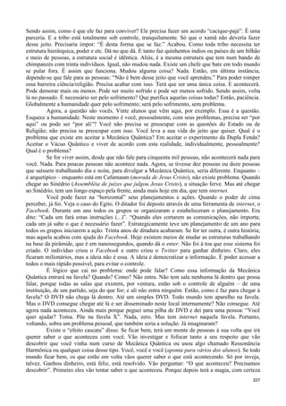 207
Sendo assim, como é que ele faz para conviver? Ele precisa fazer um acordo “cacique-pajé”. É uma
parceria. E a tribo está totalmente sob controle, tranquilamente. Só que o xamã não deveria fazer
desse jeito. Precisaria impor: “É desta forma que se faz.” Acabou. Como toda tribo necessita ter
estrutura hierárquica, poder e etc. Dá no que dá. E tanto faz quinhentos índios ou países de um bilhão
e meio de pessoas, a estrutura social é idêntica. Aliás, é a mesma estrutura que tem num bando de
chimpanzés com trinta indivíduos. Igual, não mudou nada. Existe um chefe que bate em todo mundo
se pular fora. É assim que funciona. Mudou alguma coisa? Nada. Então, em última instância,
depende-se que fale para as pessoas: “Não é bem desse jeito que você aprendeu.” Para poder romper
essa barreira ciência/religião. Precisa acabar com isso. Terá que ser uma única coisa. E acontecerá.
Pode demorar mais ou menos. Pode ser muito sofrido e pode ser menos sofrido. Sendo assim, volta
lá no passado. É necessário ser pelo sofrimento? Que purifica aquelas coisas todas? Então, paciência.
Globalmente a humanidade quer pelo sofrimento; será pelo sofrimento, sem problema.
Agora, a questão são vocês. Vinte alunos que vêm aqui, por exemplo. Essa é a questão.
Esquece a humanidade. Neste momento é você, pessoalmente, com seus problemas, precisa ser “por
aqui” ou pode ser “por ali”? Você não precisa se preocupar com as questões do Estado ou de
Religião; não precisa se preocupar com isso. Você leva a sua vida do jeito que quiser. Qual é o
problema que existe em aceitar a Mecânica Quântica? Em aceitar o experimento da Dupla Fenda?
Aceitar o Vácuo Quântico e viver de acordo com esta realidade, individualmente, pessoalmente?
Qual é o problema?
Se for viver assim, desde que não fale para cinquenta mil pessoas, não acontecerá nada para
você. Nada. Para poucas pessoas não acontece nada. Agora, se tivesse dez pessoas ou doze pessoas
que saíssem trabalhando dia e noite, para divulgar a Mecânica Quântica, seria diferente. Enquanto –
é arquetípico – enquanto está em Cafarnaum (morada de Jesus Cristo), não existe problema. Quando
chegar ao Sinédrio (Assembléia de juízes que julgou Jesus Cristo), a situação ferve. Mas até chegar
ao Sinédrio, tem um longo espaço pela frente, ainda mais hoje em dia, que tem internet.
Você pode fazer na “horizontal” seus planejamentos e ações. Quando o poder de cima
perceber, já foi. Veja o caso do Egito. O ditador foi deposto através de uma ferramenta de internet, o
Facebook. Durante um ano todos os grupos se organizaram e estabeleceram o planejamento. Era
dito: “Cada um fará estas instruções (...)”. “Quando eles cortarem as comunicações, não importa;
cada um já sabe o que é necessário fazer”. Estrategicamente teve um planejamento de um ano para
todos os grupos iniciarem a ação. Trinta anos de ditadura acabaram. Se for ter outra, é outra história;
mas aquela acabou com ajuda do Facebook. Hoje existem meios de mudar as estruturas trabalhando
na base da pirâmide, que é em nanossegundos, quando dá o enter. Não foi à toa que esse sistema foi
criado. O indivíduo criou o Facebook e outro criou o Twitter para ganhar dinheiro. Claro, eles
ficaram milionários, mas a ideia não é essa. A ideia é democratizar a informação. É poder acessar a
todos o mais rápido possível, para evitar o controle.
É lógico que cai no problema: onde pode falar? Como essa informação da Mecânica
Quântica entrará na favela? Quando? Como? Não entra. Não tem sala nenhuma lá dentro que possa
falar, porque todas as salas que existem, por ventura, estão sob o controle de alguém – de uma
instituição, de um partido, seja do que for; e ali não entra ninguém. Então, como é faz para chegar à
favela? O DVD não chega lá dentro. Até um simples DVD. Todo mundo tem aparelho na favela.
Mas o DVD consegue chegar até lá e ser disseminado neste local internamente? Não consegue. Até
agora nada aconteceu. Ainda mais porque peguei uma pilha de DVD e dei para uma pessoa: “Você
quer ajudar? Toma. Põe na favela X”. Nada, zero. Mas tem internet naquela favela. Portanto,
voltando, sobra um problema pessoal, que também seria a solução. Já imaginaram?
Existe o “efeito cascata” disso. Se ficar bem, terá um monte de pessoas à sua volta que irá
querer saber o que aconteceu com você. Vão investigar e fofocar tanto a seu respeito que vão
descobrir que você vinha num curso de Mecânica Quântica ou usou algo chamado Ressonância
Harmônica ou qualquer coisa desse tipo. Você, você e você (aponta para vários dos alunos). Se todo
mundo ficar bem, os que estão em volta vãos querer saber o que está acontecendo. Só por inveja,
talvez. Ganhou dinheiro, está feliz, está resolvido. Vão perguntar: “O que aconteceu? Precisamos
descobrir”. Primeiro eles vão tentar saber o que aconteceu. Porque depois terá a magia, com certeza
 
