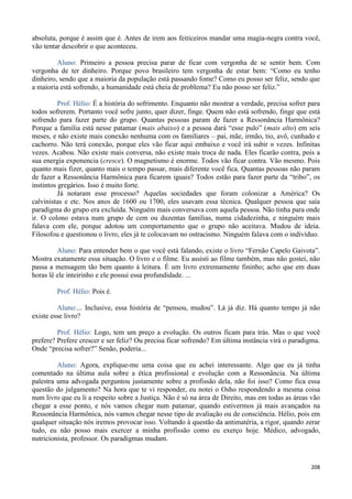 208
absoluta, porque é assim que é. Antes de irem aos feiticeiros mandar uma magia-negra contra você,
vão tentar descobrir o que aconteceu.
Aluno: Primeiro a pessoa precisa parar de ficar com vergonha de se sentir bem. Com
vergonha de ter dinheiro. Porque povo brasileiro tem vergonha de estar bem: “Como eu tenho
dinheiro, sendo que a maioria da população está passando fome? Como eu posso ser feliz, sendo que
a maioria está sofrendo, a humanidade está cheia de problema? Eu não posso ser feliz.”
Prof. Hélio: É a história do sofrimento. Enquanto não mostrar a verdade, precisa sofrer para
todos sofrerem. Portanto você sofre junto, quer dizer, finge. Quem não está sofrendo, finge que está
sofrendo para fazer parte do grupo. Quantas pessoas param de fazer a Ressonância Harmônica?
Porque a família está nesse patamar (mais abaixo) e a pessoa dará “esse pulo” (mais alto) em seis
meses, e não existe mais conexão nenhuma com os familiares – pai, mãe, irmão, tio, avô, cunhado e
cachorro. Não terá conexão, porque eles vão ficar aqui embaixo e você irá subir n vezes. Infinitas
vezes. Acabou. Não existe mais conversa, não existe mais troca de nada. Eles ficarão contra, pois a
sua energia exponencia (cresce). O magnetismo é enorme. Todos vão ficar contra. Vão mesmo. Pois
quanto mais fizer, quanto mais o tempo passar, mais diferente você fica. Quantas pessoas não param
de fazer a Ressonância Harmônica para ficarem iguais? Todos estão para fazer parte da “tribo”, os
instintos gregários. Isso é muito forte.
Já notaram esse processo? Aquelas sociedades que foram colonizar a América? Os
calvinistas e etc. Nos anos de 1600 ou 1700, eles usavam essa técnica. Qualquer pessoa que saía
paradigma do grupo era excluída. Ninguém mais conversava com aquela pessoa. Não tinha para onde
ir. O colono estava num grupo de cem ou duzentas famílias, numa cidadezinha, e ninguém mais
falava com ele, porque adotou um comportamento que o grupo não aceitava. Mudou de ideia.
Filosofou e questionou o livro, eles já te colocavam no ostracismo. Ninguém falava com o indivíduo.
Aluno: Para entender bem o que você está falando, existe o livro “Fernão Capelo Gaivota”.
Mostra exatamente essa situação. O livro e o filme. Eu assisti ao filme também, mas não gostei, não
passa a mensagem tão bem quanto à leitura. É um livro extremamente fininho; acho que em duas
horas lê ele inteirinho e ele possui essa profundidade. ...
Prof. Hélio: Pois é.
Aluno:... Inclusive, essa história de “pensou, mudou”. Lá já diz. Há quanto tempo já não
existe esse livro?
Prof. Hélio: Logo, tem um preço a evolução. Os outros ficam para trás. Mas o que você
prefere? Prefere crescer e ser feliz? Ou precisa ficar sofrendo? Em última instância virá o paradigma.
Onde “precisa sofrer?” Senão, poderia...
Aluno: Agora, explique-me uma coisa que eu achei interessante. Algo que eu já tinha
comentado na última aula sobre a ética profissional e evolução com a Ressonância. Na última
palestra uma advogada perguntou justamente sobre a profissão dela, não foi isso? Como fica essa
questão do julgamento? Na hora que te vi responder, eu notei o Osho respondendo a mesma coisa
num livro que eu li a respeito sobre a Justiça. Não é só na área de Direito, mas em todas as áreas vão
chegar a esse ponto, e nós vamos chegar num patamar, quando estivermos já mais avançados na
Ressonância Harmônica, nós vamos chegar nesse tipo de avaliação ou de consciência. Hélio, pois em
qualquer situação nós iremos provocar isso. Voltando à questão da antimatéria, a rigor, quando zerar
tudo, eu não posso mais exercer a minha profissão como eu exerço hoje. Médico, advogado,
nutricionista, professor. Os paradigmas mudam.
 