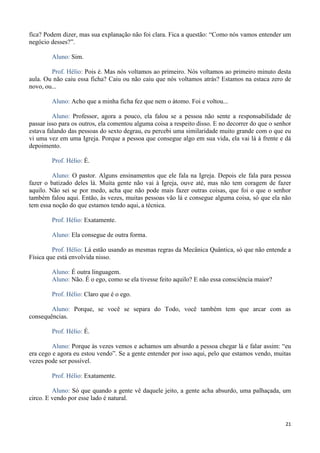 21
fica? Podem dizer, mas sua explanação não foi clara. Fica a questão: “Como nós vamos entender um
negócio desses?”.
Aluno: Sim.
Prof. Hélio: Pois é. Mas nós voltamos ao primeiro. Nós voltamos ao primeiro minuto desta
aula. Ou não caiu essa ficha? Caiu ou não caiu que nós voltamos atrás? Estamos na estaca zero de
novo, ou...
Aluno: Acho que a minha ficha fez que nem o átomo. Foi e voltou...
Aluno: Professor, agora a pouco, ela falou se a pessoa não sente a responsabilidade de
passar isso para os outros, ela comentou alguma coisa a respeito disso. E no decorrer do que o senhor
estava falando das pessoas do sexto degrau, eu percebi uma similaridade muito grande com o que eu
vi uma vez em uma Igreja. Porque a pessoa que consegue algo em sua vida, ela vai lá à frente e dá
depoimento.
Prof. Hélio: É.
Aluno: O pastor. Alguns ensinamentos que ele fala na Igreja. Depois ele fala para pessoa
fazer o batizado deles lá. Muita gente não vai à Igreja, ouve até, mas não tem coragem de fazer
aquilo. Não sei se por medo, acha que não pode mais fazer outras coisas, que foi o que o senhor
também falou aqui. Então, às vezes, muitas pessoas vão lá e consegue alguma coisa, só que ela não
tem essa noção do que estamos tendo aqui, a técnica.
Prof. Hélio: Exatamente.
Aluno: Ela consegue de outra forma.
Prof. Hélio: Lá estão usando as mesmas regras da Mecânica Quântica, só que não entende a
Física que está envolvida nisso.
Aluno: É outra linguagem.
Aluno: Não. É o ego, como se ela tivesse feito aquilo? E não essa consciência maior?
Prof. Hélio: Claro que é o ego.
Aluno: Porque, se você se separa do Todo, você também tem que arcar com as
consequências.
Prof. Hélio: É.
Aluno: Porque às vezes vemos e achamos um absurdo a pessoa chegar lá e falar assim: “eu
era cego e agora eu estou vendo”. Se a gente entender por isso aqui, pelo que estamos vendo, muitas
vezes pode ser possível.
Prof. Hélio: Exatamente.
Aluno: Só que quando a gente vê daquele jeito, a gente acha absurdo, uma palhaçada, um
circo. E vendo por esse lado é natural.
 