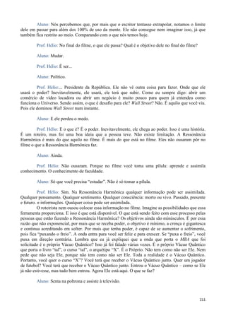 211
Aluno: Nós percebemos que, por mais que o escritor tentasse extrapolar, notamos o limite
dele em passar para além dos 100% de uso da mente. Ele não consegue nem imaginar isso, já que
também fica restrito ao meio. Comparando com o que nós temos hoje.
Prof. Hélio: No final do filme, o que ele passa? Qual é o objetivo dele no final do filme?
Aluno: Mudar.
Prof. Hélio: É ser...
Aluno: Político.
Prof. Hélio:... Presidente da República. Ele não vê outra coisa para fazer. Onde que ele
usará o poder? Inevitavelmente, ele usará, ele terá que subir. Como eu sempre digo: abrir um
comércio de vídeo locadora ou abrir um negócio é muito pouco para quem já entendeu como
funciona o Universo. Sendo assim, o que é desafio para ele? Wall Street? Não. É aquilo que você viu.
Pois ele dominou Wall Street num instante.
Aluno: E ele perdeu o medo.
Prof. Hélio: E o que é? É o poder. Inevitavelmente, ele chega ao poder. Isso é uma história.
É um roteiro, mas foi uma boa ideia que a pessoa teve. Não existe limitação. A Ressonância
Harmônica é mais do que aquilo no filme. É mais do que está no filme. Eles não ousaram pôr no
filme o que a Ressonância Harmônica faz.
Aluno: Ainda.
Prof. Hélio: Não ousaram. Porque no filme você toma uma pílula: aprende e assimila
conhecimento. O conhecimento de faculdade.
Aluno: Só que você precisa “estudar”. Não é só tomar a pílula.
Prof. Hélio: Sim. Na Ressonância Harmônica qualquer informação pode ser assimilada.
Qualquer pensamento. Qualquer sentimento. Qualquer consciência: morto ou vivo. Passado, presente
e futuro. n informações. Qualquer coisa pode ser assimilada.
O roteirista nem ousou colocar essa informação no filme. Imagine as possibilidades que essa
ferramenta proporciona. E isso é que está disponível. O que está sendo feito com esse processo pelas
pessoas que estão fazendo a Ressonância Harmônica? Os objetivos ainda são minúsculos. É por essa
razão que não exponencial, por mais que se receba poder, o objetivo é mínimo, a crença é gigantesca
e continua acreditando em sofrer. Por mais que tenha poder, é capaz de se aumentar o sofrimento,
pois fica “puxando o freio”. A onda entra para você ser feliz e para crescer. Se “puxa o freio”, você
puxa em direção contrária. Lembra que eu já expliquei que a onda que porta o MBA que foi
solicitado é o próprio Vácuo Quântico? Isso já foi falado várias vezes. É o próprio Vácuo Quântico
que porta o livro “tal”, o curso “tal”, o arquétipo “X”. É o Próprio. Não tem como não ser Ele. Nem
pede que não seja Ele, porque não tem como não ser Ele. Toda a realidade é o Vácuo Quântico.
Portanto, você quer o curso “X”? Você terá que receber o Vácuo Quântico junto. Quer um jogador
de futebol? Você terá que receber o Vácuo Quântico junto. Entrou o Vácuo Quântico – como se Ele
já não estivesse, mas tudo bem entrou. Agora Ele está aqui. O que se faz?
Aluno: Senta na poltrona e assiste à televisão.
 