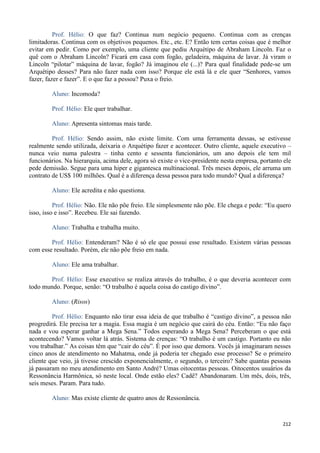212
Prof. Hélio: O que faz? Continua num negócio pequeno. Continua com as crenças
limitadoras. Continua com os objetivos pequenos. Etc., etc. E? Então tem certas coisas que é melhor
evitar em pedir. Como por exemplo, uma cliente que pediu Arquétipo de Abraham Lincoln. Faz o
quê com o Abraham Lincoln? Ficará em casa com fogão, geladeira, máquina de lavar. Já viram o
Lincoln “pilotar” máquina de lavar, fogão? Já imaginou ele (...)? Para qual finalidade pede-se um
Arquétipo desses? Para não fazer nada com isso? Porque ele está lá e ele quer “Senhores, vamos
fazer, fazer e fazer”. E o que faz a pessoa? Puxa o freio.
Aluno: Incomoda?
Prof. Hélio: Ele quer trabalhar.
Aluno: Apresenta sintomas mais tarde.
Prof. Hélio: Sendo assim, não existe limite. Com uma ferramenta dessas, se estivesse
realmente sendo utilizada, deixaria o Arquétipo fazer e acontecer. Outro cliente, aquele executivo –
nunca veio numa palestra – tinha cento e sessenta funcionários, um ano depois ele tem mil
funcionários. Na hierarquia, acima dele, agora só existe o vice-presidente nesta empresa, portanto ele
pede demissão. Segue para uma hiper e gigantesca multinacional. Três meses depois, ele arruma um
contrato de US$ 100 milhões. Qual é a diferença dessa pessoa para todo mundo? Qual a diferença?
Aluno: Ele acredita e não questiona.
Prof. Hélio: Não. Ele não põe freio. Ele simplesmente não põe. Ele chega e pede: “Eu quero
isso, isso e isso”. Recebeu. Ele sai fazendo.
Aluno: Trabalha e trabalha muito.
Prof. Hélio: Entenderam? Não é só ele que possui esse resultado. Existem várias pessoas
com esse resultado. Porém, ele não põe freio em nada.
Aluno: Ele ama trabalhar.
Prof. Hélio: Esse executivo se realiza através do trabalho, é o que deveria acontecer com
todo mundo. Porque, senão: “O trabalho é aquela coisa do castigo divino”.
Aluno: (Risos)
Prof. Hélio: Enquanto não tirar essa ideia de que trabalho é “castigo divino”, a pessoa não
progredirá. Ele precisa ter a magia. Essa magia é um negócio que cairá do céu. Então: “Eu não faço
nada e vou esperar ganhar a Mega Sena.” Todos esperando a Mega Sena? Perceberam o que está
acontecendo? Vamos voltar lá atrás. Sistema de crenças: “O trabalho é um castigo. Portanto eu não
vou trabalhar.” As coisas têm que “cair do céu”. É por isso que demora. Vocês já imaginaram nesses
cinco anos de atendimento no Mahatma, onde já poderia ter chegado esse processo? Se o primeiro
cliente que veio, já tivesse crescido exponencialmente, o segundo, o terceiro? Sabe quantas pessoas
já passaram no meu atendimento em Santo André? Umas oitocentas pessoas. Oitocentos usuários da
Ressonância Harmônica, só neste local. Onde estão eles? Cadê? Abandonaram. Um mês, dois, três,
seis meses. Param. Para tudo.
Aluno: Mas existe cliente de quatro anos de Ressonância.
 