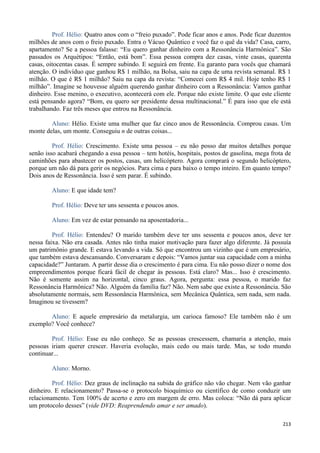 213
Prof. Hélio: Quatro anos com o “freio puxado”. Pode ficar anos e anos. Pode ficar duzentos
milhões de anos com o freio puxado. Entra o Vácuo Quântico e você faz o quê da vida? Casa, carro,
apartamento? Se a pessoa falasse: “Eu quero ganhar dinheiro com a Ressonância Harmônica”. São
passados os Arquétipos: “Então, está bom”. Essa pessoa compra dez casas, vinte casas, quarenta
casas, oitocentas casas. É sempre subindo. E seguirá em frente. Eu garanto para vocês que chamará
atenção. O indivíduo que ganhou R$ 1 milhão, na Bolsa, saiu na capa de uma revista semanal. R$ 1
milhão. O que é R$ 1 milhão? Saiu na capa da revista: “Comecei com R$ 4 mil. Hoje tenho R$ 1
milhão”. Imagine se houvesse alguém querendo ganhar dinheiro com a Ressonância: Vamos ganhar
dinheiro. Esse menino, o executivo, acontecerá com ele. Porque não existe limite. O que este cliente
está pensando agora? “Bom, eu quero ser presidente dessa multinacional.” É para isso que ele está
trabalhando. Faz três meses que entrou na Ressonância.
Aluno: Hélio. Existe uma mulher que faz cinco anos de Ressonância. Comprou casas. Um
monte delas, um monte. Conseguiu n de outras coisas...
Prof. Hélio: Crescimento. Existe uma pessoa – eu não posso dar muitos detalhes porque
senão isso acabará chegando a essa pessoa – tem hotéis, hospitais, postos de gasolina, mega frota de
caminhões para abastecer os postos, casas, um helicóptero. Agora comprará o segundo helicóptero,
porque um não dá para gerir os negócios. Para cima e para baixo o tempo inteiro. Em quanto tempo?
Dois anos de Ressonância. Isso é sem parar. É subindo.
Aluno: E que idade tem?
Prof. Hélio: Deve ter uns sessenta e poucos anos.
Aluno: Em vez de estar pensando na aposentadoria...
Prof. Hélio: Entendeu? O marido também deve ter uns sessenta e poucos anos, deve ter
nessa faixa. Não era casada. Antes não tinha maior motivação para fazer algo diferente. Já possuía
um patrimônio grande. E estava levando a vida. Só que encontrou um vizinho que é um empresário,
que também estava descansando. Conversaram e depois: “Vamos juntar sua capacidade com a minha
capacidade?” Juntaram. A partir desse dia o crescimento é para cima. Eu não posso dizer o nome dos
empreendimentos porque ficará fácil de chegar às pessoas. Está claro? Mas... Isso é crescimento.
Não é somente assim na horizontal, cinco graus. Agora, pergunta: essa pessoa, o marido faz
Ressonância Harmônica? Não. Alguém da família faz? Não. Nem sabe que existe a Ressonância. São
absolutamente normais, sem Ressonância Harmônica, sem Mecânica Quântica, sem nada, sem nada.
Imaginou se tivessem?
Aluno: E aquele empresário da metalurgia, um carioca famoso? Ele também não é um
exemplo? Você conhece?
Prof. Hélio: Esse eu não conheço. Se as pessoas crescessem, chamaria a atenção, mais
pessoas iriam querer crescer. Haveria evolução, mais cedo ou mais tarde. Mas, se todo mundo
continuar...
Aluno: Morno.
Prof. Hélio: Dez graus de inclinação na subida do gráfico não vão chegar. Nem vão ganhar
dinheiro. E relacionamento? Passa-se o protocolo bioquímico ou científico de como conduzir um
relacionamento. Tem 100% de acerto e zero em margem de erro. Mas coloca: “Não dá para aplicar
um protocolo desses” (vide DVD: Reaprendendo amar e ser amado).
 