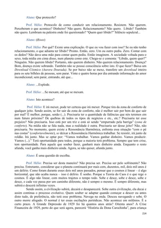 214
Aluno: Que protocolo?
Prof. Hélio: Protocolo de como conduzir um relacionamento. Resistem. Não querem.
Perceberam o que acontece? Dinheiro? Não quero. Relacionamento? Não quero. Libido? Também
não quero. Lembram na palestra onde foi questionado? “Quem quer libido?” Silêncio sepulcral...
Aluno: (Risos)
Prof. Hélio: Por quê? Existe uma explicação. O que eu vou fazer com isso? Se eu não tenho
relacionamento, o que adianta ter libido? Pronto. Então, zero. Um ou outro pediu. Zero. Contar com
os dedos? Não dava uma mão para contar quem pediu. Então imaginem. A sociedade voltada para o
sexo, toda mídia em cima disso, num planeta como este. Chega-se e comenta: “Libido, quem quer?”
Ninguém. Não querem libido? Portanto, não querem dinheiro. Não querem relacionamento. Doença?
Bom, doença existe sobrando. Também não se possui consciência sobre isto. O que fazer? Baixa um
Download Cósmico (Aurora Dourada). Se por baixo não se mexe, transfere um download inteiro
para os sete bilhões de pessoas, sem parar. Vinte e quatro horas por dia entrando informação do amor
incondicional, sem parar, entrando, até que...
Aluno: ...Explode.
Prof. Hélio: ...Se mexam; até que se mexam.
Aluno: Isto acontece?
Prof. Hélio: E irá mexer, pode ter certeza que irá mexer. Porque tira da zona de conforto de
qualquer jeito. Sendo assim, se for sair da zona de conforto, não é melhor sair por bem do que sair
por mal? É melhor, porque, senão (...). Precisaria ter a quantidade de falências que nós teremos em
num futuro próximo? De quebras de todos os tipos de negócios e etc., etc.? Precisaria ter esse
prejuízo? Não precisaria. Isso está por um triz e está só sendo “empurrado pela barriga” (zona de
conforto). Na mídia não se fala nada, mas a realidade é outra. Precisaria ser desse jeito? Não, não
precisaria. No momento, quem existe a Ressonância Harmônica, enfrenta essa situação “com o pé
nas costas” (confortavelmente), se deixar a Ressonância Harmônica trabalhar. Se resistir, irá junto de
roldão. Irá junto. Mas se optar por: “Vamos trabalhar. Vamos ganhar dinheiro. Vamos produzir.
Vamos (...).” Terá oportunidade para todos, porque a maioria terá problema. Sempre que tem crise,
tem oportunidade. Para aquele que souber fazer, ganhará mais dinheiro ainda. Enquanto o resto
afunda, você ganha mais dinheiro ainda. Agora, se não quiser, afunda junto.
Aluno: É uma questão de escolha.
Prof. Hélio: Precisa ser desta maneira? Não precisa ser. Precisa ser pelo sofrimento? Não
precisa. Entretanto, considerar que o planeta continuará por mais cem, duzentos, mil, dois mil anos é
um delírio. Como foram durante esses dois mil anos passados, pensar que o cosmos é linear – é algo
horizontal, que não acaba nunca – isso é delírio. É sonho. Porque a Teoria do Caos é o que rege o
cosmos. É algo não linear, com muitos trajetos o tempo todo. Sobe e desce, sobe e desce, sobe e
desce, e cada vez passa por um caminho diferente, não é sempre o mesmo. É sempre diferente, mas
subirá e descerá infinitas vezes.
Sendo assim, a civilização subirá, decairá e desaparecerá. Sobe outra civilização, ela decai e
assim continua o processo evolutivo. Quem souber se adaptar quando começar a descer ou antes
disto tudo, de preferência, não terá esse problema. Navega na onda. Desceu navegando e sobe. O
outro morre afogado. O normal é ter essas oscilações periódicas. Não acontece em milênios. É a
curto prazo. A Grande Depressão de 1929 foi há quantos anos atrás? Oitenta anos? A Crise
Financeira de 1929, perto do que será agora, parecerá “História da Dona Carochinha”, para criança
 