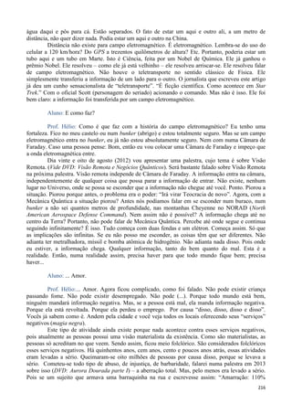 216
água daqui e pôs para cá. Estão separados. O fato de estar um aqui e outro ali, a um metro de
distância, não quer dizer nada. Podia estar um aqui e outro na China.
Distância não existe para campo eletromagnético. É eletromagnético. Lembra-se do uso do
celular a 120 km/hora? Do GPS a trezentos quilômetros de altura? Etc. Portanto, poderia estar um
tubo aqui e um tubo em Marte. Isto é Ciência, feita por um Nobel de Química. Ele já ganhou o
prêmio Nobel. Ele resolveu – como ele já está velhinho – ele resolveu arriscar-se. Ele resolveu falar
de campo eletromagnético. Não houve o teletransporte no sentido clássico de Física. Ele
simplesmente transferiu a informação de um lado para o outro. O jornalista que escreveu este artigo
já deu um cunho sensacionalista de “teletransporte”. “É ficção científica. Como acontece em Star
Trek.” Com o oficial Scott (personagem do seriado) acionando o comando. Mas não é isso. Ele foi
bem claro: a informação foi transferida por um campo eletromagnético.
Aluno: E como faz?
Prof. Hélio: Como é que faz com a história do campo eletromagnético? Eu tenho uma
fortaleza. Fico no meu castelo ou num bunker (abrigo) e estou totalmente seguro. Mas se um campo
eletromagnético entra no bunker, eu já não estou absolutamente seguro. Nem com numa Câmara de
Faraday. Caso uma pessoa pense: Bom, então eu vou colocar uma Câmara de Faraday e impeço que
a onda eletromagnética entre.
Dia vinte e oito de agosto (2012) vou apresentar uma palestra, cujo tema é sobre Visão
Remota. (Vide DVD: Visão Remota e Negócios Quânticos). Será bastante falado sobre Visão Remota
na próxima palestra. Visão remota independe de Câmara de Faraday. A informação entra na câmara,
independentemente de qualquer coisa que possa parar a informação de entrar. Não existe, nenhum
lugar no Universo, onde se possa se esconder que a informação não chegue até você. Ponto. Piorou a
situação. Piorou porque antes, o problema era o poder: “Irá virar Teocracia de novo”. Agora, com a
Mecânica Quântica a situação piorou? Antes nós podíamos falar em se esconder num buraco, num
bunker a não sei quantos metros de profundidade, nas montanhas Cheyenne no NORAD (North
American Aerospace Defense Command). Nem assim não é possível? A informação chega até no
centro da Terra? Portanto, não pode falar de Mecânica Quântica. Percebe até onde segue e continua
seguindo infinitamente? É isso. Tudo começa com duas fendas e um elétron. Começa assim. Só que
as implicações são infinitas. Se eu não posso me esconder, as coisas têm que ser diferentes. Não
adianta ter metralhadora, míssil e bomba atômica de hidrogênio. Não adianta nada disso. Pois onde
eu estiver, a informação chega. Qualquer informação, tanto do bem quanto do mal. Esta é a
realidade. Então, numa realidade assim, precisa haver para que todo mundo fique bem; precisa
haver...
Aluno: ... Amor.
Prof. Hélio:... Amor. Agora ficou complicado, como foi falado. Não pode existir criança
passando fome. Não pode existir desempregado. Não pode (...). Porque todo mundo está bem,
ninguém mandará informação negativa. Mas, se a pessoa está mal, ela manda informação negativa.
Porque ela está revoltada. Porque ela perdeu o emprego. Por causa “disso, disso, disso e disso”.
Vocês já sabem como é. Andem pela cidade e você veja todos os locais oferecendo seus “serviços”
negativos (magia negra).
Este tipo de atividade ainda existe porque nada acontece contra esses serviços negativos,
pois atualmente as pessoas possui uma visão materialista da existência. Como são materialistas, as
pessoas só acreditam no que veem. Sendo assim, ficou meio folclórico. São considerados folclóricos
esses serviços negativos. Há quinhentos anos, cem anos, cento e poucos anos atrás, essas atividades
eram levadas a sério. Queimaram-se oito milhões de pessoas por causa disso, porque se levava a
sério. Cometeu-se todo tipo de abuso, de injustiça, de barbaridade, falarei numa palestra em 2013
sobre isso (DVD: Aurora Dourada parte I) – a aberração total. Mas, pelo menos era levado a sério.
Pois se um sujeito que armava uma barraquinha na rua e escrevesse assim: “Amarração: 110%
 