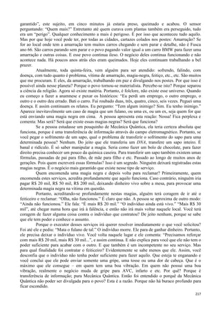 217
garantido”, este sujeito, em cinco minutos já estaria preso, queimado e acabou. O sensor
perguntando: “Quem mais?” Entretanto até quem curava com plantas também era perseguido, tudo
era um “perigo”. Qualquer conhecimento a mais é perigoso. É por isso que aconteceu tudo aquilo.
Mas por que hoje você pode ter, por todas as cidades, cartazes colados nos postes: Amarração? Se
for ao local onde tem a amarração tem muitos carros chegando e sem parar e detalhe, não é Fusca
ano 66. São carros parando sem parar e o povo pagando valor igual a um carro BMW para fazer uma
amarração e outras coisas. E esse povo continua ileso. O negócio deles continua funcionando e não
acontece nada. Há poucos anos atrás eles eram queimados. Hoje eles continuam trabalhando a bel
prazer.
Atualmente, toda quinta-feira, vem alguém para ser atendido: sofrendo, falindo, com
doença, com tudo quanto é problema, vítima de amarração, magia-negra, feitiço, etc., etc. São muitos
que me procuram. E eles, da amarração, trabalhando em paz e divulgando nos postes. Por que isso é
possível ainda nesse planeta? Porque o povo tornou-se materialista. Percebe-se isto? Porque separou
a ciência da religião. Agora só existe matéria. Portanto, é folclore, não existe esse universo. Quando
eu começo a fazer a anamnese e puxar os históricos: “Eu perdi um emprego, o outro emprego, o
outro e o outro deu errado. Bati o carro. Fui roubado duas, três, quatro, cinco, seis vezes. Peguei uma
doença. E assim continuam os relatos. Eu pergunto: “Tem algum inimigo? Sim. Eu tenho inimigo.”
Aparece inevitavelmente um caso de magia que um fulano, ou uma ex, ou um ex, seja quem for que
está enviando uma magia negra em cima. A pessoa apresenta esta reação: Nossa! Fica perplexa e
comenta: Mas será? Será que existe essas magias negras? Será que funciona?
Se a pessoa estudasse um pouquinho de Mecânica Quântica, ela teria certeza absoluta que
funciona, porque é uma transferência de informação através do campo eletromagnético. Portanto, se
você pegar o sofrimento de um sapo, qual o problema de transferir o sofrimento do sapo para uma
determinada pessoa? Nenhum. Do jeito que ele transferiu um DNA, transfere um sapo inteiro. É
banal e ridículo. É só saber manipular a magia. Seria como fazer um bolo de chocolate, para fazer
direito precisa conhecer um pouco da química caseira. Para transferir um sapo também existem umas
fórmulas, passadas de pai para filho, de mãe para filho e etc. Passado ao longo de muitos anos de
gerações. Pois quem escreverá essas fórmulas? Isso é um segredo. Ninguém deixará registradas estas
magias negras. É o negócio mais garantido que existe nesse tipo de serviço.
Quem encomenda uma magia negra e depois volta para reclamar? Primeiramente, quem
encomenda estes serviços, acredita profundamente que aquilo funciona. Caso contrário, ninguém iria
pagar R$ 20 mil, R$ 50 mil, R$ 200 mil, deixando dinheiro vivo sobre a mesa, para provocar uma
determinada magia negra na vítima em questão.
Portanto, acreditando-se profundamente nestas magias, alguém terá coragem de ir até o
feiticeiro e reclamar: “Olha, não funcionou.” É claro que não. A pessoa se aproxima de outro modo:
“Ainda não funcionou.” Ele fala: “É mais R$ 20 mil.” “O indivíduo ainda está vivo.” “Mais R$ 30
mil”, até chegar numa hora que irá à falência, e então não irá mais voltar naquele local. Você terá
coragem de fazer alguma coisa contra o indivíduo que contratou? De jeito nenhum, porque se sabe
que ele tem poder e conhece o assunto.
Porque o executor desses serviços irá querer resolver imediatamente o que você solicitou?
Foi até ele e pediu: “Mata o fulano de tal.” O indivíduo morre. Ele para de ganhar dinheiro. Portanto,
ele precisa deixar o indivíduo vivo. Você volta naquele lugar e ele comenta: “Precisamos reforçar
com mais R$ 20 mil, mais R$ 30 mil...”, e assim continua. E não explica para você que ele não tem o
poder suficiente para acabar com o outro. E que também é um incompetente no seu serviço. Mas
para qual finalidade foi contratar o feiticeiro? Evidentemente se sabe menos que ele. Assim, você
desconfia que o indivíduo não tenha poder suficiente para fazer aquilo. Que esteja te enganando e
você conclui que ele pode enviar somente uma gripe, uma tosse ou uma dor de cabeça. Que é o
máximo que ele consegue – em quem tem uma boa vibração. Em quem não possui uma boa
vibração, realmente o negócio muda de gripe para AVC, infarto e etc. Por quê? Porque é
transferência de informação; pura Mecânica Quântica. Então foi entendido o porquê da Mecânica
Quântica não poder ser divulgada para o povo? Esta é a razão. Porque não há buraco profundo para
ficar escondido.
 