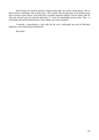 218
Desta forma, por interesse pessoal, ninguém pode saber que existe a Ressonância. Não se
pode resolver o problema. Não se pode curar. Não se pode. Não se pode fazer coisa nenhuma para
que as pessoas sejam felizes e não pode haver evolução espiritual também. Precisa manter tudo do
jeito que está por causa do interesse particular. E o resto da humanidade precisa sofrer. Mas... A
informação está sendo transferido dia e noite. Muda, com certeza absoluta.
A questão é, pessoalmente, o que cada um faz com a informação que tem de Mecânica
Quântica e com a Ressonância Harmônica?
Boa Noite!
 