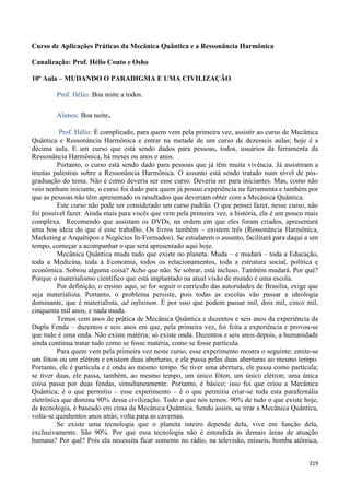 219
Curso de Aplicações Práticas da Mecânica Quântica e a Ressonância Harmônica
Canalização: Prof. Hélio Couto e Osho
10ª Aula – MUDANDO O PARADIGMA E UMA CIVILIZAÇÃO
Prof. Hélio: Boa noite a todos.
Alunos: Boa noite.
Prof. Hélio: É complicado, para quem vem pela primeira vez, assistir ao curso de Mecânica
Quântica e Ressonância Harmônica e entrar na metade de um curso de dezesseis aulas; hoje é a
décima aula. E um curso que está sendo dados para pessoas, todos, usuários da ferramenta da
Ressonância Harmônica, há meses ou anos e anos.
Portanto, o curso está sendo dado para pessoas que já têm muita vivência. Já assistiram a
muitas palestras sobre a Ressonância Harmônica. O assunto está sendo tratado num nível de pós-
graduação do tema. Não é como deveria ser esse curso. Deveria ser para iniciantes. Mas, como não
veio nenhum iniciante, o curso foi dado para quem já possui experiência na ferramenta e também por
que as pessoas não têm apresentado os resultados que deveriam obter com a Mecânica Quântica.
Este curso não pode ser considerado um curso padrão. O que pensei fazer, nesse curso, não
foi possível fazer. Ainda mais para vocês que vem pela primeira vez, a história, ela é um pouco mais
complexa. Recomendo que assistam os DVDs, na ordem em que eles foram criados, apresentará
uma boa ideia do que é esse trabalho. Os livros também – existem três (Ressonância Harmônica,
Marketing e Arquétipos e Negócios In-Formados). Se estudarem o assunto, facilitará para daqui a um
tempo, começar a acompanhar o que será apresentado aqui hoje.
Mecânica Quântica muda tudo que existe no planeta. Muda – e mudará – toda a Educação,
toda a Medicina, toda a Economia, todos os relacionamentos, toda a estrutura social, política e
econômica. Sobrou alguma coisa? Acho que não. Se sobrar, está incluso. Também mudará. Por quê?
Porque o materialismo científico que está implantado na atual visão de mundo é uma escola.
Por definição, o ensino aqui, se for seguir o currículo das autoridades de Brasília, exige que
seja materialista. Portanto, o problema persiste, pois todas as escolas vão passar a ideologia
dominante, que é materialista, ad infinitum. É por isso que podem passar mil, dois mil, cinco mil,
cinquenta mil anos, e nada muda.
Temos cem anos de prática de Mecânica Quântica e duzentos e seis anos da experiência da
Dupla Fenda – duzentos e seis anos em que, pela primeira vez, foi feita a experiência e provou-se
que tudo é uma onda. Não existe matéria; só existe onda. Duzentos e seis anos depois, a humanidade
ainda continua tratar tudo como se fosse matéria, como se fosse partícula.
Para quem vem pela primeira vez neste curso, esse experimento mostra o seguinte: emite-se
um fóton ou um elétron e existem duas aberturas, e ele passa pelas duas aberturas ao mesmo tempo.
Portanto, ele é partícula e é onda ao mesmo tempo. Se tiver uma abertura, ele passa como partícula;
se tiver duas, ele passa, também, ao mesmo tempo, um único fóton, um único elétron; uma única
coisa passa por duas fendas, simultaneamente. Portanto, é básico; isso foi que criou a Mecânica
Quântica; é o que permitiu – esse experimento – é o que permitiu criar-se toda esta parafernália
eletrônica que domina 90% dessa civilização. Tudo o que nós temos: 90% de tudo o que existe hoje,
de tecnologia, é baseado em cima da Mecânica Quântica. Sendo assim, se tirar a Mecânica Quântica,
volta-se quinhentos anos atrás; volta para as cavernas.
Se existe uma tecnologia que o planeta inteiro depende dela, vive em função dela,
exclusivamente. São 90%. Por que essa tecnologia não é estendida às demais áreas de atuação
humana? Por quê? Pois ela necessita ficar somente no rádio, na televisão, mísseis, bomba atômica,
 