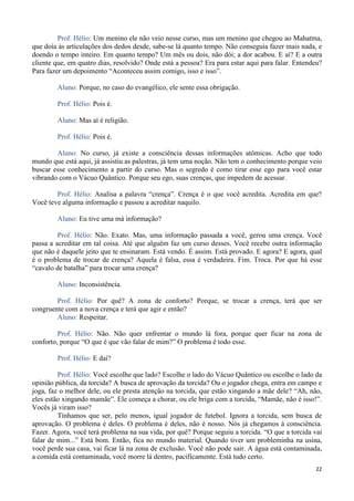22
Prof. Hélio: Um menino ele não veio nesse curso, mas um menino que chegou ao Mahatma,
que doía às articulações dos dedos desde, sabe-se lá quanto tempo. Não conseguia fazer mais nada, e
doendo o tempo inteiro. Em quanto tempo? Um mês ou dois, não dói; a dor acabou. E aí? E a outra
cliente que, em quatro dias, resolvido? Onde está a pessoa? Era para estar aqui para falar. Entendeu?
Para fazer um depoimento “Aconteceu assim comigo, isso e isso”.
Aluno: Porque, no caso do evangélico, ele sente essa obrigação.
Prof. Hélio: Pois é.
Aluno: Mas aí é religião.
Prof. Hélio: Pois é.
Aluno: No curso, já existe a consciência dessas informações atômicas. Acho que todo
mundo que está aqui, já assistiu as palestras, já tem uma noção. Não tem o conhecimento porque veio
buscar esse conhecimento a partir do curso. Mas o segredo é como tirar esse ego para você estar
vibrando com o Vácuo Quântico. Porque seu ego, suas crenças, que impedem de acessar.
Prof. Hélio: Analisa a palavra “crença”. Crença é o que você acredita. Acredita em que?
Você teve alguma informação e passou a acreditar naquilo.
Aluno: Eu tive uma má informação?
Prof. Hélio: Não. Exato. Mas, uma informação passada a você, gerou uma crença. Você
passa a acreditar em tal coisa. Até que alguém faz um curso desses. Você recebe outra informação
que não é daquele jeito que te ensinaram. Está vendo. É assim. Está provado. E agora? E agora, qual
é o problema de trocar de crença? Aquela é falsa, essa é verdadeira. Fim. Troca. Por que há esse
“cavalo de batalha” para trocar uma crença?
Aluno: Inconsistência.
Prof. Hélio: Por quê? A zona de conforto? Porque, se trocar a crença, terá que ser
congruente com a nova crença e terá que agir e então?
Aluno: Respeitar.
Prof. Hélio: Não. Não quer enfrentar o mundo lá fora, porque quer ficar na zona de
conforto, porque “O que é que vão falar de mim?” O problema é todo esse.
Prof. Hélio: E daí?
Prof. Hélio: Você escolhe que lado? Escolhe o lado do Vácuo Quântico ou escolhe o lado da
opinião pública, da torcida? A busca de aprovação da torcida? Ou o jogador chega, entra em campo e
joga, faz o melhor dele, ou ele presta atenção na torcida, que estão xingando a mãe dele? “Ah, não,
eles estão xingando mamãe”. Ele começa a chorar, ou ele briga com a torcida, “Mamãe, não é isso!”.
Vocês já viram isso?
Tínhamos que ser, pelo menos, igual jogador de futebol. Ignora a torcida, sem busca de
aprovação. O problema é deles. O problema é deles, não é nosso. Nós já chegamos à consciência.
Fazer. Agora, você terá problema na sua vida, por quê? Porque seguiu a torcida. “O que a torcida vai
falar de mim...” Está bom. Então, fica no mundo material. Quando tiver um probleminha na usina,
você perde sua casa, vai ficar lá na zona de exclusão. Você não pode sair. A água está contaminada,
a comida está contaminada, você morre lá dentro, pacificamente. Está tudo certo.
 