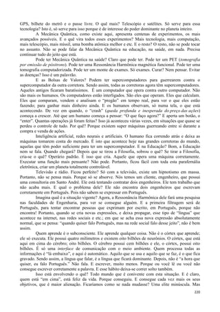 220
GPS, bilhete do metrô e o passe livre. O quê mais? Telescópio e satélites. Só serve para essa
tecnologia? Isto é, só serve para isso porque é de interesse do poder dominante no planeta inteiro.
A Mecânica Quântica, como existe aqui, apresenta centenas de experimentos, os mais
avançados possíveis. E o quê vira todos esses experimentos? Mais tecnologia, mais computação,
mais telescópio, mais míssil, uma bomba atômica melhor e etc. E o resto? O resto, não se pode tocar
no assunto. Não se pode falar da Mecânica Quântica na educação, na saúde, em nada. Precisa
continuar tudo do jeito que está.
Pode ter Mecânica Quântica na saúde? Claro que pode ter. Pode ter um PET (tomografia
por emissão de pósitrons). Pode ter uma Ressonância Harmônica magnética funcional. Pode ter uma
tomografia computadorizada. Pode ter um monte de exames. Só exames. Curar? Nem pensar. Evitar
as doenças? Isso é um palavrão.
E as Bolsas de Valores? Podem ter supercomputadores para guerrearem contra o
supercomputador da outra corretora. Sendo assim, todas as corretoras agora têm supercomputadores.
Aqueles antigos ficaram baratíssimos. É um computador que opera contra outro computador. Não
são mais os humanos. Os computadores estão interligados. São eles que operam. Eles que calculam.
Eles que comparam, vendem e analisam o “pregão” em tempo real, para ver o que eles estão
fazendo; para ganhar mais dinheiro ainda. E os humanos observam, só numa tela, o que está
acontecendo. De vez em quando, o “crash” (queda profunda e inesperada do preço das ações)
começa a crescer. Até que um humano começa a pensar: “O que faço agora?” E aperta um botão, o
“enter”. Quantas operações já foram feitas? Isso já aconteceu várias vezes, em situações que quase se
perdeu o controle de tudo. Por quê? Porque existem super máquinas guerreando entre si durante a
compra e venda de ações.
Inteligência artificial, redes neurais e artificiais. O humano fica correndo atrás e deixa as
máquinas tomarem conta do mercado. É isto que acontece hoje nas grandes corretoras do mundo,
aquelas que têm poder suficiente para ter um supercomputador. E na Educação? Bom, a Educação
nem se fala. Quando chegará? Depois que se tirou a Filosofia, sobrou o quê? Se tirar a Filosofia,
cria-se o quê? Operário padrão. É isso que cria. Aquele que opera uma máquina corretamente.
Executar uma função mais pensante? Não pode. Portanto, ficou fácil com toda esta parafernália
eletrônica, criar um planeta totalmente controlável.
Televisão e rádio. Ficou perfeito? Só com a televisão, existe um hipnotismo em massa.
Portanto, não se pensa mais. Porque só se absorve. Nós temos um cliente, engenheiro, que possui
uma consultoria em Santo André. Ele está tentando contratar dois engenheiros. Ele tem trabalho que
não acaba mais. E qual o problema dele? Ele não encontra dois engenheiros que escrevam
corretamente em Português. Pois não sabem se expressar em Português.
Imagina qual é a situação vigente? Agora, a Ressonância Harmônica dele fará uma pesquisa
nas faculdades de Engenharia, para ver se consegue alguém. E a primeira filtragem será de
Português, para tentar encontrar pessoas que exprimam por escrito, em Português, porque não
encontra! Portanto, quando se cria novas expressões, e deixa propagar, esse tipo de “língua” que
acontece na internet, nas redes sociais e etc.; em que se acha essa nova expressão absolutamente
normal, que se pensa: “quando quiser falo Português, mas na rede social falo desse jeito”, não é bem
assim.
Quem aprende é o subconsciente. Ele aprende qualquer coisa. Não é o córtex que aprende;
ele só executa. Ele possui quatro milímetros e existem oito bilhões de neurônios. O córtex, que está
aqui em cima do cérebro; oito bilhões. O cérebro possui cem bilhões e ele, o córtex, possui oito
bilhões. É só uma interface de comunicação com o meio ambiente. Quem processa todas as
informações é “lá embaixo”, e aqui é automático. Aquilo que se usa e aquilo que se faz, é o que fica
gravado. Sendo assim, a língua que falar, é a língua que ficará dominante. Depois, não é “a hora que
quiser, eu falo Português.” Não fala. E escrever, muito menos. Porque ou você lê ou você não
consegue escrever corretamente a palavra. E esse hábito deixa-se correr solto também.
Isso está envolvendo o quê? Todo mundo que é conivente com esta situação. E é claro,
quem está “em cima”, está feliz da vida. Porque conseguiu. E consegue cada vez mais os seus
objetivos, que é maior alienação. Ficaríamos como se nada mudasse? Uma elite minúscula. Mas
 