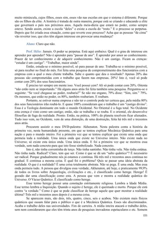 221
muito minúscula, cujos filhos, esses sim, esses vão nas escolas em que o sistema é diferente. Porque
são os filhos da elite. A história é tratada de outra maneira, porque está se criando e educando a elite
que governará o país nos próximos anos. Aquela meia-dúzia que estará no poder, como sempre
esteve. Sendo assim, existe a escola “deles” e existe a escola do “resto.” E o processo se perpetua.
Depois que foi criada essa situação, como que reverte esse processo? Acha que as pessoas “de cima”
vão reverter isso, que eles têm algum interesse em provocar uma mudança?
Aluno: Claro que não.
Prof. Hélio: Jamais. O poder se perpetua. Está aqui embaixo. Qual é o grau de interesse em
aprender por aprender? Não é aprender para “passar de ano”. É aprender por amor ao conhecimento.
Prazer de ter conhecimento e de adquirir conhecimento. Não é um castigo. Ficam as crenças:
“estudar é um castigo”. “Trabalhar, maior ainda”.
Então, estuda-se o mínimo possível, só para passar de ano. Trabalha-se o mínimo possível,
só para receber no final do mês. Foi feita uma pesquisa de comprometimento dos funcionários com a
empresa com a qual o meu cliente trabalha. Sabe o quanto que deu o resultado? Apenas 20% das
pessoas são comprometidas com o trabalho que fazem nas empresas. 20%! Isto é, você só pode
contar com 20% dos seus funcionários.
É preciso ter sempre em mente isso. Você possui cem? Ali só pode contar com 20%. Oitenta
“não estão nem se importando.” Há alguns anos atrás foi feita também uma pesquisa. Perguntou-se o
seguinte: “Se você chegasse ao poder, roubaria?” Se não me engano, 79% disse: “Sim, sim.” 79%.
Os mesmos, que estão no poder, os 80%, também roubariam. E roubam.
Portanto, se estiver numa empresa e não ter o controle pode ter certeza que, pela média 80%
dos seus funcionários irão roubá-lo. E quase 100% consideram que o trabalho é um “castigo divino”.
Essa é a Teologia dominante em todo o mundo Ocidental. No Oriental é a fuga total. No Ocidente
esta crença é visto como um castigo; então, não se trabalha e se rouba. E o oriental, ele desenvolve
filosofias de fuga da realidade. Pronto. Então, na prática, 100% do planeta resolvem ficar alienados.
Tudo isso vem, no Ocidente, vem de uma distorção, de uma destruição, feita há três mil e trezentos
anos atrás.
Procurem assistir o meu DVD-palestra: Akhenaton. Nesta palestra conta a história da
primeira vez, nesta humanidade presente, em que se tentou explicar Mecânica Quântica para uma
nação e para o mundo inteiro. Foi a primeira vez que se tentou explicar que existe uma onda que
permeia toda a realidade. Uma única onda que existe no Universo inteiro. Não existe nada no
Universo; só existe esta única onda. Uma única onda. E foi a primeira vez que se mostrou essa
verdade, sem nada concreto para que isto fosse simbolizado. Nada concreto.
Isto é, não tinha correntinha de terço. Não tinha santinho. Não tinha vela. Não tinha estátua.
Não tinha nada. Radical? Claro, tem que ser. Como é que se dá um “salto quântico”? É necessário
ser radical. Porque gradualmente nós já estamos e continua. Há três mil e trezentos anos continua no
gradual. E continua a mesma coisa. E qual foi o problema? Quis se passar uma ideia abstrata da
realidade. O que é a realidade? É uma coisa totalmente abstrata. Não se pega. É uma onda. Mas essa
onda permeia tudo. A pessoa que divulgou essa verdade, Akhenaton, até hoje, e praticamente 99,9%
de todos os livros sobre Arqueologia, civilizações e etc., é classificado como herege. Herege! É
gozado dar uma classificação como esta. A pessoa que vem e mostra a realidade quântica do
Universo. O Vácuo Quântico. É classificado como herege.
Esse termo herege possui uma conotação estritamente religiosa. Lembra a Idade Média.
Esse termo lembra a Inquisição. Quando o sujeito é herege, ele é queimado e morto. Porque ele está
contra “a verdade.” Como é que se pode classificar de herege aquele que quer mostrar a realidade
última? Três mil e trezentos anos depois é a mesma coisa.
Se aparecem mais, são dois, três, quatro, cinco, seis e acabou. Não existem mais físicos
quânticos que ousam falar para o público o que é a Mecânica Quântica. Esses são discriminados.
Acaba o trabalho deles nas universidades. Fim de carreira. A mídia inteira atacará o trabalho deles,
sem nem considerarem que eles têm trinta anos de pesquisas inovadoras espetaculares e etc. Somem
 