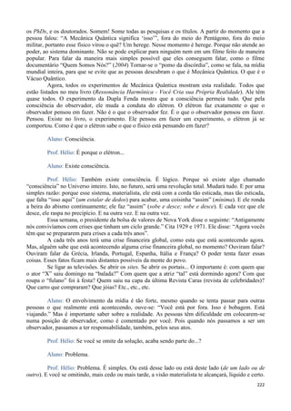 222
os PhDs, e os doutorados. Somem! Some todas as pesquisas e os títulos. A partir do momento que a
pessoa falou: “A Mecânica Quântica significa ‘isso’”, fora do meio do Pentágono, fora do meio
militar, portanto esse físico virou o quê? Um herege. Nesse momento é herege. Porque não atende ao
poder, ao sistema dominante. Não se pode explicar para ninguém nem em um filme feito de maneira
popular. Para falar da maneira mais simples possível que eles conseguem falar, como o filme
documentário “Quem Somos Nós?” (2004) Tornar-se o “pomo da discórdia”, como se fala, na mídia
mundial inteira, para que se evite que as pessoas descubram o que é Mecânica Quântica. O que é o
Vácuo Quântico.
Agora, todos os experimentos de Mecânica Quântica mostram esta realidade. Todos que
estão listados no meu livro (Ressonância Harmônica - Você Cria sua Própria Realidade). Ale têm
quase todos. O experimento da Dupla Fenda mostra que a consciência permeia tudo. Que pela
consciência do observador, ele muda a conduta do elétron. O elétron faz exatamente o que o
observador pensou em fazer. Não é o que o observador fez. É o que o observador pensou em fazer.
Pensou. Existe no livro, o experimento. Ele pensou em fazer um experimento, o elétron já se
comportou. Como é que o elétron sabe o que o físico está pensando em fazer?
Aluno: Consciência.
Prof. Hélio: É porque o elétron...
Aluno: Existe consciência.
Prof. Hélio: Também existe consciência. É lógico. Porque só existe algo chamado
“consciência” no Universo inteiro. Isto, no futuro, será uma revolução total. Mudará tudo. E por uma
simples razão: porque esse sistema, materialista, ele está com a corda tão esticada, mas tão esticada,
que falta “isso aqui” (um estalar de dedos) para acabar, uma coisinha “assim” (mínima). E ele ronda
a beira do abismo continuamente; ele faz “assim” (sobe e desce; sobe e desce). E cada vez que ele
desce, ele raspa no precipício. E na outra vez. E na outra vez.
Essa semana, o presidente da bolsa de valores de Nova York disse o seguinte: “Antigamente
nós convivíamos com crises que tinham um ciclo grande.” Cita 1929 e 1971. Ele disse: “Agora vocês
têm que se prepararem para crises a cada três anos”.
A cada três anos terá uma crise financeira global, como esta que está acontecendo agora.
Mas, alguém sabe que está acontecendo alguma crise financeira global, no momento? Ouviram falar?
Ouviram falar da Grécia, Irlanda, Portugal, Espanha, Itália e França? O poder tenta fazer essas
coisas. Esses fatos ficam mais distantes possíveis da mente do povo.
Se ligar as televisões. Se abrir os sites. Se abrir os portais... O importante é: com quem que
o ator “X” saiu domingo na “balada?” Com quem que a atriz “tal” está dormindo agora? Com que
roupa o “fulano” foi à festa? Quem saiu na capa da última Revista Caras (revista de celebridades)?
Que carro que compraram? Que jóias? Etc., etc., etc.
Aluno: O envolvimento da mídia é tão forte, mesmo quando se tenta passar para outras
pessoas o que realmente está acontecendo, ouve-se: “Você está por fora. Isso é bobagem. Está
viajando.” Mas é importante saber sobre a realidade. As pessoas têm dificuldade em colocarem-se
numa posição de observador, como é comentado por você. Pois quando nós passamos a ser um
observador, passamos a ter responsabilidade, também, pelos seus atos.
Prof. Hélio: Se você se omite da solução, acaba sendo parte do...?
Aluno: Problema.
Prof. Hélio: Problema. É simples. Ou está desse lado ou está deste lado (de um lado ou de
outro). E você se omitindo, mais cedo ou mais tarde, a visão materialista te alcançará, líquido e certo.
 