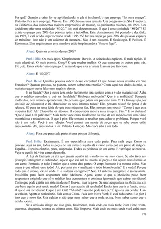 223
Por quê? Quando a crise for se aprofundando, e ela é insolúvel, o seu emprego “foi para espaço”.
Portanto, fica sem emprego. Vire-se. Em 1995, houve uma reunião. Um congresso em São Francisco,
na Califórnia, dos quinhentos maiores empresários do mundo, os quinhentos maiores, em 1995. Eles
decidiram criar uma sociedade “80/20.” Isto está documentado. O que é uma sociedade “80/20”? Só
existe emprego para 20% das pessoas aptas a trabalhar. Este planejamento foi pensado e decidido,
em 1995, e está sendo implementado desde 1995. Só haverá emprego para 20% das pessoas capazes
de trabalhar. Isso não é um acidente da natureza. Não é um tsunami. É Sociologia. É Política. É
Economia. Eles arquitetaram este mundo e estão implantando a “ferro e fogo”.
Aluno: Quais os critérios desses 20%?
Prof. Hélio: Os mais aptos. Simplesmente Darwin. A seleção das espécies. O mais rápido. O
mais adaptável. O mais esperto. Certo? O que roubar melhor. O que passarem os outros para trás.
Etc., etc. Esses vão ter um emprego. É o mundo que eles criaram É assim que funciona.
Aluno: É “80/20”?
Prof. Hélio: Quantas pessoas sabem desse encontro? O que houve nessa reunião em São
Francisco? Quantas pessoas, no planeta, sabem sobre esta reunião? Conta aqui nos dedos da mão. A
maioria sequer ouviu falar num negócio desses.
E na Saúde? Que é outra área onde facilmente terá contato com a visão materialista? Acha
que o médico aprendeu o quê na faculdade? Biologia molecular? Que é a realidade? Somente
moléculas, nem átomos aprenderam. Ou pensam que põem um paciente num PET (Tomografia por
emissão de pósitrons) e irá chacoalhar os seus átomos todos? Eles pensam nisso? Se pensa é de
relance. Só para ter uma ideia do que essa máquina faz. Eles pensam um pouco: “Como é que essa
máquina faz? Ah! Chacoalha os átomos. O computador mostra uma imagem. Fim.” E os chakras?
“Que é isso? Um palavrão?” Mais tarde você cairá fatalmente na mão de um médico com uma visão
materialista e reducionista. O que é pior. Ele tentará te retalhar para achar o problema. Porque você
não é um todo. Você é um relógio. Você possui um monte de peças que se sabe como estão
encaixotadas. Ali, encaixadas. Rim. Pulmão. Coração. Mas você não é um todo.
Aluno: Fora que para cada parte, é uma pessoa diferente.
Prof. Hélio: Exatamente. É um especialista para cada parte. Para cada peça. Como se
pusesse, aqui na rua, todas as peças de um carro e aquilo ali virasse carro por um passe de mágica.
Espalha... Espalha câmbio, pneu, suspensão. Todas as pecinhas de um carro. E verifique se encaixa.
Veja se aquilo irá virar carro algum dia.
A Lei da Entropia já diz que jamais aquilo irá transformar-se num carro. Se não tiver um
princípio inteligente e ordenador, aquele que vai até lá, monta as peças e faz aquilo transformar-se
um carro. Portanto, o todo é maior que a soma das partes. O corpo humano é a mesma coisa. Mas
quem é que olhará esse todo? Ah, portanto ele visualizará o todo biomolecular? E a onda? Porque
tudo que é átomo, existe onda. E o sistema energético? Não. O sistema energético é interessante.
Possibilita para fazer acupuntura nele. Melhora. Agora, como é que a Medicina pode fazer
acupuntura exigindo que só o médico faça acupuntura e continua ignorando que existe meridiano?
Como que pode existir um sistema desses? Usa-se, mas nega-se. Se usar acupuntura na Medicina, em
que base aquilo está sendo usado? Como é que aquilo dá resultado? Então, tem que ir a fundo, nisso.
O que é um meridiano? O que é um Chi? “Ah não! Isso não pode mexer.” É igual a um celular. Usa-
se celular. Aperta o botãozinho. Fala com a China. Fala com Nova York, E está tudo certo. E o pior é
isso que o povo faz. Usa celular e não quer nem saber que a onda existe. Nem saber como que o
celular existe.
Se a omissão atinge até esse grau, fatalmente, mais cedo ou mais tarde, com vinte, trinta,
quarenta, cinquenta, setenta ou oitenta anos. Não importa. Mais cedo ou mais tarde você cairá num
 