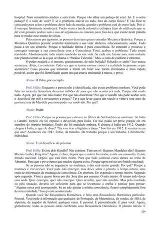 224
hospital. Num consultório médico e será triste. Porque vão olhar um pedaço de você. Só. E o outro
pedaço? E o todo de você? E se o problema estiver no todo, fora do corpo físico? E vão ficar te
cutucando para achar o problema desse lado da moeda, quando o problema está do outro lado. Pois é.
É isso que fatalmente acontecerá. Vocês veem a tarefa colossal e ciclópica (tipo de edificação que se
faz com grandes pedras sem o uso de argamassa ou cimento para fixá-las), que existe neste planeta
para se mudar esse estado de coisas.
Pelo menos por egoísmo, as pessoas deveriam querer entender Mecânica Quântica. Porque a
Mecânica Quântica permite controlar totalmente a sua vida: dinheiro, relacionamento, saúde. Tudo
passa a ter seu controle. Porque a realidade última é pura consciência. Se entender o processo e
conseguir interagir a sua consciência com a Consciência Total, acabou o problema. Tudo estará
resolvido. Absolutamente tudo estará resolvido na sua vida. Se cada um fizesse isso, num instante
este planeta tornar-se-ia o que se chama o “Paraíso Celestial.” Mas, a zona de conforto é extrema.
O poder mudará a si mesmo, gratuitamente, de mão beijada? Soltarão os anéis? Isso nunca
aconteceu. Aliás, é o contrário. Toda vez que se tentou ensinar como é a realidade às pessoas, o que
aconteceu? Essas pessoas que tomaram a frente em fazer isso foram eliminadas o mais rápido
possível, assim que foi identificado quem era que estava ensinando à massa, o povo.
Aluno: O Osho, por exemplo.
Prof. Hélio: Enquanto a pessoa não é identificada, não existe problema nenhum. Você pode
falar no meio da Amazônia duzentos milhões de anos que não acontecerá nada. Porque não muda
nada. Agora, por que isto não muda? Por que não dissemina? Por que o Gandhi não pôde acabar com
o Apartheid em mil e novecentos e pouco? Teve que levar quase um século e vinte e sete anos de
penitenciária do Mandela para isso poder ser resolvido. Por quê?
Aluno: Poder.
Prof. Hélio: Porque as pessoas que estavam na África do Sul também se omitiram. Só tinha
o Gandhi. Depois ele foi expulso e devolvido para Índia. Ele não podia ser preso porque ele era
membro do império britânico. Então ele foi mandado embora. E chegou à Índia em 1912. Quando
chegou à Índia, o que ele disse? “Eu vou tirar a Inglaterra daqui.” Isso foi em 1912. E aconteceu em
que ano? Aconteceu em 1947. Então, dá trabalho. Dá trabalho porque é um trabalho. Literalmente,
individual.
Aluno: É em benefício do próximo.
Prof. Hélio: Existe dois Gandhi? Não existem. Tem um só. Quantos Mandelas têm? Quantos
Martins Luther King têm? Agora, é claro, depois que o mártir foi morto, existe um mausoléu. Existe
feriado nacional. Depois que está bem morto. Para que tudo continue como dantes no reino de
Abrantes. Para que o povo pense que mudou alguma coisa. Porque agora existe um feriado nacional.
Se as pessoas não se engajarem na mudança, a dor será muito grande. Por quê? Porque a
mudança é irreversível. Você pode não enxergar, mas desce sobre o planeta, o tempo inteiro, uma
onda de informação de mudança de consciência. De abertura. De expansão o tempo inteiro. Segundo
após segundo. Vinte e quatro horas por dia. Sete dias por semana. O mês inteiro. O tempo todo desce
essa onda. Quer enxergue, quer não enxergue. Quer acredite, quer não acredite. Mas pelo resultado
ou pela situação, deveria ser suficiente para que se levantasse a orelha e parasse para pensar:
“Alguma coisa está acontecendo. Se eu não ajustar a minha consciência, ficarei completamente fora
da nova realidade.” Isso já está acontecendo.
Quando você faz Ressonância Harmônica, é feita uma Ressonância Harmônica particular.
Pessoal. Você pede à informação que qualquer: de Português, de Matemática, de vendas, de MBA, de
alpinista, de jogador de futebol, qualquer coisa. É pessoal. É personalizado. É para você. Agora,
globalmente, todas as pessoas estão recebendo uma Ressonância Harmônica. O planeta inteiro. E
 