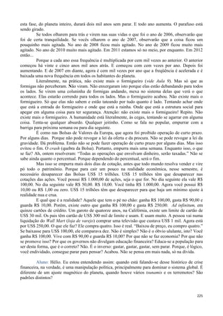 225
esta fase, do planeta inteiro, durará dois mil anos sem parar. E todo ano aumenta. O parafuso está
sendo girado.
Se todos olharem para trás e virem nas suas vidas o que foi o ano de 2006, observarão que
foi de certa tranquilidade. Se vocês olharem o ano de 2007, observarão que a coisa ficou um
pouquinho mais agitada. No ano de 2008 ficou mais agitado. No ano de 2009 ficou muito mais
agitado. No ano de 2010 muito mais agitado. Em 2011 estamos só no meio, por enquanto. Em 2012
então...
Porque a cada ano essa frequência é multiplicada por cem mil vezes ao anterior. O anterior
começou há vinte e cinco anos mil anos atrás. E começou com cem vezes por ano. Depois foi
aumentando. E de 2007 em diante, agora é cem mil vezes por ano que a freqüência é acelerada e é
baixada uma nova frequência em todos os habitantes do planeta.
Literalmente, na prática, não existe mais o formigueiro (vide Aula 9). Mas só que as
formigas não perceberam. Não viram. Não enxergaram isto porque elas estão debandando para todos
os lados. Se virem uma coluninha de formigas andando, mexa no sistema delas que verá o que
acontece. Elas estarão correndo para todos os lados. Mas o formigueiro acabou. Não existe mais o
formigueiro. Só que elas não sabem e estão tateando por tudo quanto é lado. Tentando achar onde
que está a entrada do formigueiro e onde que está a rainha. Onde que está a estrutura social para
apegar em alguma coisa para ter segurança. Atenção: não existe mais o formigueiro! Repito. Não
existe mais o formigueiro. A humanidade está literalmente, às cegas, tentando se agarrar em alguma
coisa. Tenta-se qualquer absurdo. Qualquer jeitinho. Como se fala no popular, empurrar com a
barriga para próxima semana ou para dia seguinte.
É como nas Bolsas de Valores da Europa, que agora foi proibido operação de curto prazo.
Por alguns dias. Porque não pode revogar a lei da oferta e da procura. Não se pode revogar a lei da
gravidade. Dá problema. Então não se pode fazer operação de curto prazo por alguns dias. Mas isso
evitou o fim. O crash (quebra da Bolsa). Portanto, empurra mais uma semana. Enquanto isso, o que
se faz? Ah, ontem resolveram: “Todas as operações que envolvam dinheiro, serão taxadas.” Não se
sabe ainda quanto o percentual. Porque dependendo do percentual, será o fim.
Mas isso se empurra mais dois dias de cotação, antes que todo mundo resolva vender e vire
pó todo o patrimônio. Porque para cair um pouco na realidade econômica, nesse semestre, é
necessário desaparecer das Bolsas US$ 15 trilhões. US$ 15 trilhões têm que desaparecer nas
cotações das ações. Você possui R$ 1.000,00 de ações, seja o que for. No dia seguinte ela vale R$
100,00. No dia seguinte vale R$ 50,00. R$ 10,00. Você tinha R$ 1.000,00. Agora você possui R$
10,00 ou R$ 1,00 ou zero. US$ 15 trilhões têm que desaparecer para que haja um mínimo ajuste à
realidade nua e crua.
E qual que é a realidade? Aquele que tem o pé no chão: ganha R$ 100,00, gasta R$ 90,00 e
guarda R$ 10,00. Porém, existe outro que ganha R$ 100,00 e gasta R$ 250,00. Ad infinitum, em
quinze cartões de crédito. Um garoto de quatorze anos, na Califórnia, existe um limite de cartão de
US$ 30 mil. Os pais têm cartão de US$ 300 mil de limite e usam. E usam muito. A pessoa vai numa
liquidação do Wall Mart (loja de varejo) comprar uma televisão que custava US$ 1 mil. Agora está
por US$ 250,00. O que ele faz? Ele compra quatro. Isso é real. “Baixou de preço, eu compro quatro.”
Se baixasse para US$ 100,00, ele comparava dez. Não é simples? Não é o óbvio ululante, isto? Você
ganha R$ 100,00. Vive com R$ 90,00 e guarda R$ 10,00? Por que não se faz economia? Por que não
se promove isso? Por que os governos não divulgam educação financeira? Educa-se a população para
ser desta forma, que é o correto? Não. É o inverso: gastar, gastar, gastar, sem parar. Porque, é lógico,
você endividado, consegue parar para pensar? Acabou. Não se pensa em mais nada, só na dívida.
Aluno: Hélio. Eu estou entendendo assim: quando está falando-se desse histórico de crise
financeira, na verdade, é uma manipulação política, principalmente para dominar o sistema global. É
diferente de um ajuste magnético do planeta, quando houve vários tsunamis e os terremotos? São
padrões distintos?
 