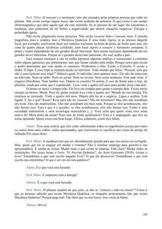 226
Prof. Hélio: O tsunami e o terremoto, eles são causados pelas próprias pessoas que estão no
planeta. Não existe castigo algum nisso; não existe acidente da natureza. O que existe é um campo
eletromagnético que atrai aquilo que ele está emitindo. Se as pessoas de um lugar são resistentes à
mudança, elas polarizam de tal forma a negatividade que atrairá situações negativas. Energia e
polaridade iguais.
Não existe julgamento nesse processo. Não existe tsunami bom e tsunami ruim. É atração
magnética, pura e simples. Isso é Mecânica Quântica. É uma onda. Agora, se as pessoas daquele
local, por exemplo, resolverem fazer seis reatores nucleares na beira da praia, de frente para mar, em
cima de quatro placas tectônicas colidindo, num local sujeito a tsunami e terremoto constante. E
põem o reator dependendo de um gerador diesel funcionar. Seis usinas nucleares dependendo de um
gerador diesel funcionar. Porque se o gerador diesel não funcionar, the end, acaba o país.
Esta semana começou a sair na mídia japonesa algumas análises e começaram a comentar
sobre alguns japoneses que protestaram, mas que foram calados pela mídia. Porque nesse país existe
o poder dominante que vem desde os samurais. Predomina a elite. Existe o Exército. E existe a
mídia. O tripé. E esse tripé se mantém desde ad infinitum. Todo mundo que falou: “Pessoal, será que
não é uma besteira esse tripé?” Silêncio geral. O indivíduo nem aparece mais. Ele não dá entrevista
na televisão. Nem na rádio. Nem no jornal. Nem na revista. Nem coisa nenhuma. Está tudo certo. E
esquece Hiroshima. Nem lembra isso. Depois se constrói 56 usinas. E seis de frente para o mar, de
plutônio, ainda por cima, que é espetacular. Leva vinte e quatro mil anos para perder meia-vida dele.
O átomo se mexe o tempo todo. Ele leva um tempão para gastar a energia dele. Existe muita
energia no átomo. Muita. Para ele gastar metade leva vinte e quatro mil. Metade de sua energia. Ele
continua se mexendo. Vinte e quatro mil anos. Depois põe no ar o negócio. Ligou e acabou. Está
ligado. E faz o quê? Rezar? Reza para não ter tsunami? Não ter terremoto? Mas eles não acreditam
em rezar. Eles são materialistas. Eles não acreditam em mais nada. Porque se eles acreditassem, eles
não fariam isso. Essa é que é a questão: se eles acreditassem, eles não fariam isso. Como é uma
sociedade materialista e uma tecnologia materialista (...). Você acha que quem criou essa usina
estava lá? Mora perto da usina? Num raio de trinta quilômetros? Esse é o empregado, que fica na
usina operando. Quem criou está bem longe. Efeitos colaterais, como eles falam.
Aluno: Teve uma notícia que eles estão substituindo todos os engenheiros jovens por todos
os outros bem mais velhos, todos aposentados, que resolveram se sacrificar por causa do perigo da
radiação Por causa disso.
Prof. Hélio: A mudança terá que ser absurdamente grande para que isso possa ser corrigido.
Mas, quem que irá se engajar em mudar o sistema? Não é arrumar emprego para garantir a sua
aposentadoria. É mudar as coisas. Mudar tudo o que existe no planeta. Está claro? Mudar todas as
instituições. Por acaso leram o livro: “O Ativista Quântico”, do Amit Goswami (2010). Leram o
livro? Entenderam o que está escrito naquele livro? O que ele descreveu? Entenderam o que está
escrito nas entrelinhas? O que é ser um ativista quântico?
Aluno: É o que você está fazendo.
Prof. Hélio: É empurrar com a barriga?
Alunos: É o que você está fazendo.
Prof. Hélio: O planeta mudará de que jeito, se não se “colocar a mão na massa”? Como é
que as pessoas saberão que existe Mecânica Quântica, se ninguém praticamente fala que existe
Mecânica Quântica? Porque pega mal. Vão falar que eu sou louco. Isso vocês já falam.
Alunos: (Risos)
 