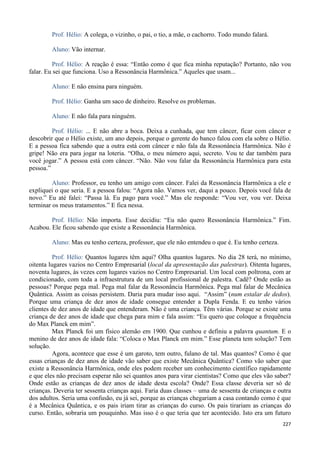 227
Prof. Hélio: A colega, o vizinho, o pai, o tio, a mãe, o cachorro. Todo mundo falará.
Aluno: Vão internar.
Prof. Hélio: A reação é essa: “Então como é que fica minha reputação? Portanto, não vou
falar. Eu sei que funciona. Uso a Ressonância Harmônica.” Aqueles que usam...
Aluno: E não ensina para ninguém.
Prof. Hélio: Ganha um saco de dinheiro. Resolve os problemas.
Aluno: E não fala para ninguém.
Prof. Hélio: ... E não abre a boca. Deixa a cunhada, que tem câncer, ficar com câncer e
descobrir que o Hélio existe, um ano depois, porque o gerente do banco falou com ela sobre o Hélio.
E a pessoa fica sabendo que a outra está com câncer e não fala da Ressonância Harmônica. Não é
gripe! Não era para jogar na loteria. “Olha, o meu número aqui, secreto. Vou te dar também para
você jogar.” A pessoa está com câncer. “Não. Não vou falar da Ressonância Harmônica para esta
pessoa.”
Aluno: Professor, eu tenho um amigo com câncer. Falei da Ressonância Harmônica a ele e
expliquei o que seria. E a pessoa falou: “Agora não. Vamos ver, daqui a pouco. Depois você fala de
novo.” Eu até falei: “Passa lá. Eu pago para você.” Mas ele responde: “Vou ver, vou ver. Deixa
terminar os meus tratamentos.” E fica nessa.
Prof. Hélio: Não importa. Esse decidiu: “Eu não quero Ressonância Harmônica.” Fim.
Acabou. Ele ficou sabendo que existe a Ressonância Harmônica.
Aluno: Mas eu tenho certeza, professor, que ele não entendeu o que é. Eu tenho certeza.
Prof. Hélio: Quantos lugares têm aqui? Olha quantos lugares. No dia 28 terá, no mínimo,
oitenta lugares vazios no Centro Empresarial (local da apresentação das palestras). Oitenta lugares,
noventa lugares, às vezes cem lugares vazios no Centro Empresarial. Um local com poltrona, com ar
condicionado, com toda a infraestrutura de um local profissional de palestra. Cadê? Onde estão as
pessoas? Porque pega mal. Pega mal falar da Ressonância Harmônica. Pega mal falar de Mecânica
Quântica. Assim as coisas persistem. Daria para mudar isso aqui. “Assim” (num estalar de dedos).
Porque uma criança de dez anos de idade consegue entender a Dupla Fenda. E eu tenho vários
clientes de dez anos de idade que entenderam. Não é uma criança. Têm várias. Porque se existe uma
criança de dez anos de idade que chega para mim e fala assim: “Eu quero que coloque a frequência
do Max Planck em mim”.
Max Planck foi um físico alemão em 1900. Que cunhou e definiu a palavra quantum. E o
menino de dez anos de idade fala: “Coloca o Max Planck em mim.” Esse planeta tem solução? Tem
solução.
Agora, acontece que esse é um garoto, tem outro, fulano de tal. Mas quantos? Como é que
essas crianças de dez anos de idade vão saber que existe Mecânica Quântica? Como vão saber que
existe a Ressonância Harmônica, onde eles podem receber um conhecimento científico rapidamente
e que eles não precisam esperar não sei quantos anos para virar cientistas? Como que eles vão saber?
Onde estão as crianças de dez anos de idade desta escola? Onde? Essa classe deveria ser só de
crianças. Deveria ter sessenta crianças aqui. Faria duas classes – uma de sessenta de crianças e outra
dos adultos. Seria uma confusão, eu já sei, porque as crianças chegariam a casa contando como é que
é a Mecânica Quântica, e os pais iriam tirar as crianças do curso. Os pais tirariam as crianças do
curso. Então, sobraria um pouquinho. Mas isso é o que teria que ter acontecido. Isto era um futuro
 