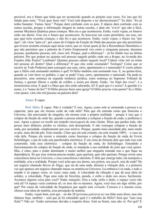 228
provável, era o futuro que tinha que ter acontecido quando eu projetei esse curso. Foi isto que foi
falado para mim: “Você quer fazer isto? Você está disposto a ter aborrecimento?” Eu falei: “Eu já
tenho bastante. Vamos fazer.” Porque dará confusão com os pais. E depois dará confusão com as
outras escolas, porque a informação chegará às outras escolas, e dará um ‘ti-ti-ti’ que não é fácil,
ensinar Mecânica Quântica paras crianças. Mas era o que aconteceria. Então, vocês vejam, os futuros
estão em aberto. Esse era o futuro que aconteceria. Se houvesse um como prioritário, era esse, em
que aqui teria sessenta crianças; e não foi o que aconteceu. Então, vocês vejam, o futuro iria “por
aqui”, ele virou “para cá”, por causa do Colapso da Função de Onda das pessoas que não permitiram
que tivesse sessenta crianças aqui nesse curso; que só viesse quem já faz a Ressonância Harmônica e
que não permitem que a palestra do Centro Empresarial vire cento e cinquenta pessoas, duzentas
pessoas, quinhentas pessoas, mil, cinco mil. Porque, qual a diferença? – já foi falado isso na última
palestra. Por que podem ter quantas mil pessoas naquele prédio onde era a Krapo, na Avenida dos
Estados (São Paulo)? Lembram? Quantas pessoas cabem naquele local? Cabem vinte mil ou trinta
mil pessoas ali dentro? Qual a diferença? O que eles estão ensinando? Teologia? Como que se
recorre ao Todo Poderoso para conseguir sua casa, carro, apartamento e o namorado? E vocês acham
que o Hélio está ensinando também o quê? O Hélio também está ensinando isso. E, na quinta-feira,
quando se vem fazer os pedidos, o que se pede? Casa, carro, apartamento e namorado. Ou pede-se
precatório, uma sentença na segunda instância jurídica, outra sentença no Supremo Tribunal de
Justiça, o gerente liberar o cartão de crédito, e assim por diante. Então, “no frigir dos ovos”, é a
mesmíssima coisa. E qual é o Deus que eles estão adorando, lá? E qual que é o nosso? A questão é o
nome, é o “nome do boi”? O Hélio precisa fazer uma igreja? O Hélio precisa virar pastor? Se o Hélio
virar pastor, vêm oito mil pessoas na palestra dele?
Aluno: É capaz.
Prof. Hélio: É capaz. Não é verdade? É isso. Agora, como está se ensinando a pessoa a se
capacitar, para que ela mesma cuide da vida dela? Para que ela entenda como que funciona o
Universo, não precisando de ninguém, ela mesma criar a própria realidade – porque é isso que o
colapso da função de onda faz, quando a pessoa entendeu a colapsar a função de onda; o problema é
esse. Agora a pouco eu recebi um torpedo (mensagem) de uma cliente. Disse que perdeu tudo, não
possui mais dinheiro, perdeu os clientes, está desesperada. E não consegue colapsar a função de
onda, por ansiedade, simplesmente por esse motivo. Porque, quanto mais ansiedade põe, mais medo
se põe, mais dúvida põe. Está criando. Claro que ela está criando; ela está criando 100% – o caos na
vida dela. Porque ela resiste a entender como funciona o colapso da função de onda do Erwin
Schrödinger, o pai de toda esta parafernália eletrônica. É em cima da fórmula dele que tudo isso está
construído, toda essa eletrônica – colapso da função de onda, do Schrödinger. Entendido o
funcionamento do colapso de função de onda, se manipula a sua realidade do jeito que você quiser.
Mas, é claro, para o poder dominante é muito melhor que ninguém entenda isso e que fique na
dependência. Só que esse sistema precisa mudar, quer queiram, quer não queiram. Porque existe uma
consciência única no Universo, e essa consciência é absoluta. É dela que emerge tudo; ela manipula a
realidade, cria a realidade. Porque você acha que seu átomo, seu próton, seu quark, saiu de onde? De
um negócio chamado Bóson de Higgs, que sai de uma onda, diminui a vibração dele, é a primeira
vez que aparece um negócio chamado massa ou matéria no Universo. Lá embaixo é só onda, e todo o
mundo é só espaço vazio, só vazio, mais nada. A velocidade da vibração é que dá essa ideia de
solidez, a velocidade. Pega uma roda de bicicleta, parada, e enfia o dedo nos arcos, facilmente.
Acontece alguma coisa para você? Nada; tranquilo. Gira a roda, enfia o dedo; o espaço vazio não
está ali? O espaço vazio continua ali; os aros são os mesmos. Agora, você toca em algo sólido, por
quê? Por causa da velocidade da frequência que aquilo está ciclando. Conosco é a mesma coisa,
oferece essa ideia de matéria, essa percepção de matéria.
Então, vejam bem, será que – no dia 28 (próxima palestra) eu vou falar mais disso, mas nós
falamos hoje, também – será que já foi entendido qual é o trabalho do Hélio? Será que “caiu essa
ficha”? Não sei. Tenho seríssimas dúvidas a respeito disso. Está na frente, mas não vê. Por quê? É
 