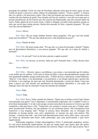 229
percepção da realidade. Existe um teste de Psicologia, aplicado numa peça de teatro, passa um ator
vestido de gorila e atravessa o palco. Depois foi perguntado à plateia: “Viram o gorila?” A maioria
não viu o gorila, e ele atravessou o palco. Não é mais um humano que atravessou; o indivíduo estava
vestido com uma fantasia de gorila. Essa situação está fora do contexto; e isso não serviu para que as
pessoas percebessem, de tão imersas que elas estavam tão hipnotizadas, que elas estavam dentro da
matrix. Então, depois de ouvir certas coisas, o Hélio é obrigado a levantar certas questões, porque eu
acho que servirá para muitas pessoas. Quinta-feira passada foi feita a seguinte pergunta: “Por que
você não está nas Bahamas?”.
Alunos: (Risos)
Prof. Hélio: Há um tempo também fizeram outras perguntas: “Por que você não atende
numa torre de edifício?” “Por que não atende de jeans e não dá palestra de jeans?”
Aluno: Chinelo de dedo.
Prof. Hélio: Há muito tempo atrás: “Por que não vai à praia de bermuda e chinelo?” Quatro
anos de Ressonância Harmônica, e essa pessoa pergunta: “Por que não vai à praia de chinelo e
bermuda?”
Aluno: Ué, por quê? Você vai de terno, gravata e sapato na praia?
Prof. Hélio: Eu deveria, eu deveria. Sabe por quê? Pensando bem, o Hélio deveria fazer
isso,...
Alunos: (Risos)
Prof. Hélio:... Deveria. Agora, a sua falência, o seu câncer, o seu namorado que foi embora,
a sua mulher que foi embora. Você senta na frente do Hélio e chora, desesperadamente, porque não
está aguentando trabalhar, porque ainda gosta dela... O Hélio deveria; ir para praia, ir paras Bahamas,
“dane-se” o seu câncer, o seu desemprego, o seu precatório, o seu cheque especial que o gerente não
irá liberar, o seu emprego, da outra que está chorando desesperada, e assim por diante. Como que
pode a pessoa que está fazendo um atendimento de Ressonância Harmônica e vem pedir um
emprego, fazer esse tipo de colocação? O que ela entendeu da realidade?
Aluno: Nada.
Aluno2: Nada.
Prof. Hélio: Pois é. Então, quando nós falamos: “Quem saiu na última revista Caras? Quem
está transando com quem?” Isso é importante, é extremamente importante, não é verdade? É este é o
nível desta humanidade. E só não é pior porque existem meia-dúzia de pessoas no Universo que têm
compaixão e olha para baixo e fala: “Vejam bem, nós sentimos a mesma coisa que o Criador sente:
amor incondicional. Portanto, nós não podemos ver um sofrimento desses. Não conseguimos ficar
insensíveis a essa desgraça toda.” Porque as pessoas dessa dimensão, elas só enxergam esta
dimensão; só enxerga parede, casa, carro, apartamento; só enxerga isto aqui, esta matéria. Não
enxerga – a maioria nem sabe – que existe uma dimensão para acima, outra, outra, outra, e que existe
um monte de dimensões para baixo, todas polarizadas, para cima positivamente e para baixo
negativamente.
Polarização magnética. Campo eletromagnético. Física. É polarização magnética, mesmo.
Se você estiver polarizado negativamente, irá para um campo igual, quer queira, quer não queira,
entenda de Mecânica Quântica ou não entenda; não interessa. Pegue o seu carro aqui na porta. Saia e
 