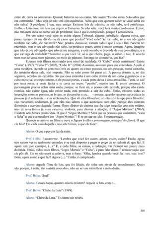 230
entre ali; entra na contramão. Quando baterem no seu carro, fale assim “Eu não sabia. Não sabia que
era contramão.” Mas veja se não terá consequências. Acha que eles querem saber se você sabia ou
não sabia? O problema é seu, meu amigo. Existem leis de trânsito; se não sabe, terá problemas.
Então, o Universo, tem leis que regem o Universo. Se não sabe, você terá muitos problemas. E pior,
não terá nem ideia de como sair do problema; isso é que é complicado, porque é consciência.
Por um acaso você sabe se existe algum Tribunal, alguma jurisdição, alguma coisa, que
possa recorrer da sua dívida ou da causa que perdeu? Você sabe? Se não sabe, se o seu advogado
também não sabe, ele recorrerá? Não; perdeu, danou-se, tomam tudo o que é seu e fim. Poderia ter
recorrido, mas o seu advogado não sabe, ou perdeu o prazo, como é muito comum. Agora, imagine
que não existe advogado, que não existe ninguém, e está sozinho e depende da sua consciência; e o
que enxerga da realidade? Somente o que você vê, só o que cheira, pega, o sabor, o tato. E acorda
num mar de lama, num pântano, no meio do pântano. Enxerga-se só matéria, que faz?
Fizeram três filmes mostrando esse nível de realidade. O “Cubo” vocês assistiram? Existe
“Cubo” (1997), “Cubo 2” (2002), “Cubo 0.” (2004) Assistam, assistam para que entendam. Aquilo é
uma metáfora. Acorda-se com mais três ou quatro ou cinco pessoas, ou seis pessoas, numa caixinha,
do tamanho dessa sala, não importa. Não se sabe como foi parar ali. A pessoa dormiu e, no dia
seguinte, acordou na caixinha. Só que essa caixinha é um cubo dentro de um cubo gigantesco, e o
cubo move-se, o tempo inteiro, e ele possui portas, e cada porta desta é uma armadilha. Tenta-se sair
por uma porta, a porta fecha e te corta no meio; “pumba”, menos um. E assim continua. O
personagem precisa achar uma saída, porque, se ficar ali, a pessoa está perdida, porque não existe
comida, não existe água, não existe nada; está premido a sair do cubo. Então, existem todas as
interações entre as pessoas, as brigas, as discussões e etc.. – porque, quando junta-se meia-dúzia de
pessoas já é suficiente – e as reclamações. Que ali eles filosofam; ali eles têm tempo para filosofar;
eles reclamam, reclamam, já que eles não sabem o que aconteceu com eles, porque eles estavam
dormindo e acordou daquela forma. Outro diretor de cinema que fez algo parecido com este roteiro,
mas de uma forma já mais extrema, violenta, para chamar a atenção, é “Jogos Mortais” (2004);
Existem sete filmes produzidos. O que é “Jogos Mortais”? Será que as pessoas que assistiram, “caiu
a ficha” o que é a metáfora dos “Jogos Mortais”? É re-en-car-na-ção. É reencarnação.
Quando se assiste ao filme e ouve o Jigsaw (vilão e personagem principal do filme). O que
ele fala? Em cada caso daqueles, nos sete filmes, o que ele fala?
Aluno: O que a pessoa fez de ruim.
Prof. Hélio: Exatamente. “Lembra que você fez assim, assim, assim, assim? Então, agora
nós vamos ver se realmente entendeu e se está disposto a pagar o preço de se redimir do que fez. E
agora terá, por exemplo, (...).” E, a cada filme, as coisas, a redenção, vai ficando um pouco mais
dolorida. Então, todos esses filmes, “Jogos Mortais” e “Cubo”, é para falar disso. É reencarnação que
ele pôs ali. Ele só não usará a palavra, mas a frase: “Olha, lembra quando você fez isso, isso, isso?
Bom, agora como é que faz? Agora (...).” Então, é complicado.
Aluno: Aquele filme da luta, que foi falado, ele tinha seis níveis de entendimento. Quais
são, porque, à noite, irei assistir esses dois, não sei se vou identificar a meia-dúzia.
Prof. Hélio: Qual?
Aluno: E esses daqui, quantos níveis existem? Aquele A luta, com o...
Prof. Hélio: “Clube da Luta” (1999).
Aluno: “Clube da Luta.” Existem seis níveis.
 