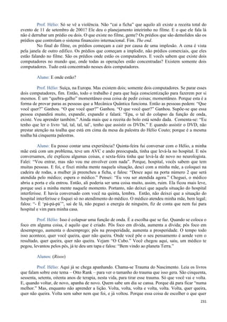 231
Prof. Hélio: Só se vê a violência. Não “cai a ficha” que aquilo ali existe a receita total do
evento de 11 de setembro de 2001? Ele deu o planejamento inteirinho no filme. E o que ele fala lá
não é derrubar um prédio ou dois. O que existe no filme, gente? Os prédios que são demolidos são os
prédios que controlam o sistema financeiro internacional. Fim. The end.
No final do filme, os prédios começam a cair por causa de uma implosão. A cena é vista
pela janela de outro edifico. Os prédios que começam a implodir, não prédios comerciais, que eles
estão falando no filme. São os prédios onde estão os computadores. E vocês sabem que existe dois
computadores no mundo que, onde todas as operações estão concentradas? Existem somente dois
computadores. Tudo está concentrado nesses dois computadores.
Aluno: E onde estão?
Prof. Hélio: Suíça, na Europa. Mas existem dois; somente dois computadores. Se parar esses
dois computadores, fim. Então, todo o trabalho é para que haja conscientização para fazerem por si
mesmos. É um “quebra-galho” momentâneo essa coisa de pedir coisas; momentâneo. Porque esta é a
forma de provar paras as pessoas que a Mecânica Quântica funciona. Então as pessoas pedem: “Que
você quer?” Ganhou. “O que você quer?” Ganhou. “O que você quer?” Ganhou. Supõe-se que essa
pessoa expandirá muito, expandir, expandir e falará: “Epa, o tal do colapso da função de onda,
existe. Vou aprender também.” Ainda mais que a receita do bolo está sendo dada. Comenta-se: “Eu
tenho que ler o livro ‘tal, tal, tal, tal’, tenho que assistir os DVDs.” E quando assistir o DVD, não
prestar atenção na toalha que está em cima da mesa da palestra do Hélio Couto; porque é a mesma
toalha há cinquenta palestras.
Aluno: Eu posso contar uma experiência? Quinta-feira fui conversar com o Hélio, a minha
mãe está com um problema, teve um AVC e ando preocupada, tinha que levá-la no hospital. E nós
conversamos, ele explicou algumas coisas, e sexta-feira tinha que levá-la de novo no neurologista.
Falei: “Vou entrar, mas não vou me envolver com nada”. Porque, hospital, vocês sabem que tem
muitas pessoas. E foi, e fixei minha mente naquela situação, desci com a minha mãe, a coloquei na
cadeira de rodas, a mulher já preencheu a ficha, e falou: “Desce aqui na porta número 2 que será
atendida pelo médico; espera o médico.” Pensei: “Eu vou ser atendida agora.” Cheguei, o médico
abriu a porta e ela entrou. Então, ali poderia ser uma coisa muito, assim, ruim. Ela ficou mais leve,
porque usei a minha mente naquele momento. Portanto, não deixei que aquela situação do hospital
interferisse. E havia conversado com você na quinta, lembra. Então, não deixei que a situação do
hospital interferisse e foquei só no atendimento do médico. O médico atendeu minha mãe, bem legal;
falou: “- É ‘pá-pá-pá’”, saí de lá, não peguei a energia de ninguém, fiz de conta que nem fui para
hospital e vim para minha casa.
Prof. Hélio: Isso é colapsar uma função de onda. É a escolha que se faz. Quando se coloca o
foco em alguma coisa, é aquilo que é criado. Pôs foco em dívida, aumenta a dívida; pôs foco em
desemprego, aumenta o desemprego; pôs na prosperidade, aumenta a prosperidade. O tempo todo
isso acontece, quer você queira, quer não queira. Onde você põe o seu pensamento é aonde vem o
resultado, quer queira, quer não queira. Vejam “O Cubo.” Você chegou aqui, saiu, um médico te
pegou, levantou pelos pés, já te deu um tapa e falou: “Bem vindo ao planeta Terra.”
Alunos: (Risos)
Prof. Hélio: Aqui já se chega apanhando. Chama-se Trauma do Nascimento. Leia os livros
que falam sobre este tema – Otto Rank – para ver o tamanho do trauma que isso gera. São cinquenta,
sessenta, setenta, oitenta anos de terapia, nesta vida, para tirar esse trauma. Só que você vai e volta.
E, quando voltar, de novo, apanha de novo. Quem sabe um dia se cansa. Porque dá para ficar “numa
melhor.” Mas, enquanto não aprender a lição. Volta, volta, volta e volta, volta. Volta, quer queira,
quer não queira. Volta sem saber nem que foi, e já voltou. Porque essa coisa de escolher o que quer
 