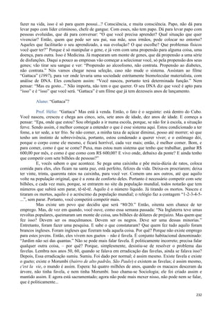 232
fazer na vida, isso é só para quem possui...? Consciência, e muita consciência. Papo, não dá para
levar papo com líder criminoso, chefe de gangue. Com esses, não tem papo. Dá para levar papo com
pessoas evoluídas, que dá para conversar: “O que você precisa aprender? Qual situação que quer
vivenciar? Então, quem que pode ser seu pai, sua mãe, seus irmãos, pode colocar no entorno?
Aqueles que facilitarão o seu aprendizado, a sua evolução? O que escolhe? Que problemas físicos
você quer ter?” Porque é só manipular o gene, e já vem com uma propensão para alguma coisa, uma
doença, para outra. Isso é Medicina. Já mapearam um monte de genes, que dá propensão a uma série
de disfunções. Daqui a pouco as empresas vão começar a selecionar você, só pela propensão dos seus
genes; vão tirar seu sangue e ver: “Propensão ao alcoolismo, não contrata. Propensão ao diabetes,
não contrata.” Nós vamos chegar nessa seleção, caso não mude o sistema. Assistam ao filme
“Gattaca” (1997), para ver onde levaria uma sociedade estritamente biomolecular materialista, com
análise de DNA. Eles concluem assim: “Você nasceu, portanto terá determinada função.” Nem
pensar: “Mas eu gosto...” Não importa, não tem o que querer. O seu DNA diz que você é apto para
“isso” e é “isso” que você será. “Gattaca” é um filme que já tem dezesseis anos de lançamento.
Aluno: “Gattaca”?
Prof. Hélio: “Gattaca” Mas está à venda. Então, o fato é o seguinte: está dentro do Cubo.
Você nasceu, cresceu e chega aos cinco, seis, sete anos de idade, dez anos de idade. E começa a
pensar: “Epa, onde que estou? Sou obrigado a ir numa escola, porque, se não for à escola, a situação
ferve. Sendo assim, é melhor começar a entender o que é esse sistema aqui. Estou condicionado a ter
fome, a ter sede, a ter frio. Se não comer, a minha taxa de açúcar diminui, posso até morrer; só que
tenho um instinto de sobrevivência, portanto, estou condenado a querer viver; e o estômago dói,
porque o corpo come ele mesmo, e ficará horrível, cada vez mais; então, é melhor comer. Bom, e
para comer, como é que se come? Puxa, mas estou num sistema que tenho que trabalhar, ganhar R$
600,00 por mês, e como é que como com R$ 600,00? E vivo onde, debaixo da ponte? E ainda tenho
que competir com sete bilhões de pessoas?”
E, vocês sabem o que acontece. Se pega uma caixinha e põe meia-dúzia de ratos, coloca
comida para eles, eles ficam na santa paz, está perfeito, felizes da vida. Deixa-os procriarem; deixa
ter vinte, trinta, quarenta ratos na caixinha, para você ver. Comem uns aos outros, até que aquilo
volte na população original, que é a zona de conforto deles. Portanto é necessário competir com sete
bilhões, e cada vez mais, porque, se entrarem no site da população mundial, todos notarão que tem
números que subirá sem parar, tê-tê-tê. Aquilo é o número líquido. Já tirando os mortos. Nasceu e
tiraram os mortos, aquilo é o acréscimo da população mundial; o relógio faz a contagem “1-2-3-4-5-
...”, sem parar. Portanto, você competirá competir mais.
Mas existe um povo que decidiu que será “80/20.” Então, oitenta sem chance de ter
emprego. Mas, de vez em quando, você ouve, como essa semana passada: “Na Inglaterra teve umas
revoltas populares, queimaram um monte de coisa, uns bilhões de dólares de prejuízo. Mas quem que
fez isso? Devem ser os muçulmanos. Devem ser os negros. Deve ser uma dessas minorias.”
Entretanto, foram fazer uma pesquisa. E sabe o que constataram? Que quem fez tudo aquilo foram
brancos ingleses. Foram ingleses que fizeram toda aquela coisa. Por quê? Porque não existe emprego
para estes jovens. Então, eles vivem nos guetos – não é favela. É conjunto habitacional denominado:
“Jardim não sei das quantas.” Não se pode mais falar favela. É politicamente incorreto; precisa falar
qualquer outra coisa, – por quê? Porque, simplesmente, desistiu-se de resolver o problema das
favelas. Lembra nos anos 50, 60, quando se falava em erradicação das favelas, ainda se falava isso?
Depois, Essa erradicação sumiu. Sumiu. Foi dado por normal; é assim mesmo. Existe favela e existe
o gueto; existe o Morumbi (bairro de alto padrão, São Paulo) e existem as favelas; é assim mesmo,
c'est la vie, o mundo é assim. Espera: há quatro milhões de anos, quando os macacos desceram da
árvore, não tinha favela, e nem tinha Morumbi. Isso chama-se Sociologia; ele foi criado assim e
mantido assim. E agora está sacramentado; agora não pode mais mexer nisso, não pode nem se falar,
que é politicamente...
 