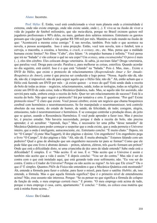 233
Aluno: Incorreto.
Prof. Hélio: É. Então, você está condicionado a viver num planeta onde a criminalidade é
extrema, onde não existe emprego, onde não existe saúde, onde (...). E vive-se na ilusão de viver a
vida do jogador de futebol milionário, que são meia-dúzia, porque no Brasil existem quinze mil
jogadores profissionais e 90% deles, ou mais, ganham dois salários mínimos. Entretanto os garotos
pensam que vão jogar futebol e vão ganhar R$ 500 mil por mês. Mantém-se todo mundo na ilusão de
que: “Acontecerá a mesma coisa comigo.” E nas novelas, também. Pois tudo o que acontece na
novela, a pessoa acompanha. Isso é uma projeção. Então, você tem novela, tem o futebol, tem a
cerveja, a maconha, a cocaína, a heroína, o crack, o ecstasy, etc., etc. Mas, pensa que a maldade
humana existe limites? No filme “Cubo”, eles falam: “A estupidez humana é infinita.” Você pensa
que irá na “balada” e vão colocar o quê no seu copo? Um ecstasy, uma cocainazinha? O povo é mais
(...), eles têm cérebro. Eles colocam droga veterinária. Já sabia, já ouviram falar? Droga veterinária,
que paralisa você. Droga para cavalo. Paralisa e, para melhorar as coisas, esteriliza. Quando acordar
no dia seguinte, está estéril. Isso é o que está “rolando” na “balada.” Pois é. Mas, mas... Existe o
DVD do Hélio, que existe o protocolo de relacionamentos (Reaprendendo Amar e Ser Amado-
Bioquímica do Amor), como é que precisa ser conduzido e logo pensa: “Nossa. Aquilo não dá, não
dá, não dá; é impossível, não dá para seguir aquilo que o Hélio fala; não dá.” Ah, então acham que o
Hélio está fazendo um DVD por mês – já existe quinze – a troco do quê? Está sendo dada a receita
do bolo de todas as áreas – negócios, relacionamentos, saúde, todas as teologias, todas as religiões; já
existe um DVD de cada coisa; toda a Mecânica Quântica, tudo. Mas, se aquilo não for assistido, não
servirá para nada, embora esteja a receita do bolo. Quer ter um relacionamento de sucesso? Está lá a
receita do bolo. Não quer seguir o protocolo? Irá por tentativa e erro. E questiona: “Por quê? Existe
protocolo nisso?” É claro que existe. Você possui cérebro; existe um negócio que chama bioquímica
cerebral com hormônios e neurotransmissores. Se for manipulado o neurotransmissor, terá controle
absoluto da sua mente, do estado de humor, da saúde, da felicidade, de tudo; coragem, alegria,
entusiasmo, tudo é neurotransmissor e hormônios. E se consegue controlar a produção disso, do jeito
que se quiser, usando a Ressonância Harmônica. E você pode aprender a fazer isso. Mas é preciso
ler, é preciso estudar. Não haveria necessidade, porque é dada a receita do bolo, não precisa
aprender; é só acreditar: “Aprendi, faço.” Mas, é necessário ler uma pilha “desse tamanho” de
Mecânica Quântica para poder começar a suspeitar que a onda existe, que a onda permeia o Universo
inteiro, que a onda é inteligente, autoconsciente, etc. Entretanto conclui: “É muito chato.” Depois, irá
ler “O Campo” (Lynne MacTaggart), lê dez páginas e desiste. Um engenheiro! Um engenheiro pega
o livro “O Campo”, lê dez páginas e fala: “Ah, não dá. É muita abstração.” Estamos falando com um
pedreiro? Qual o grau de abstração que um engenheiro necessita ter para se formar? Como que ele
pode falar que este livro é abstrato demais – próton, nêutron, elétron, três quarks formam um próton?
Onde que está a dificuldade disto, se uma criancinha de dez anos de idade entende? Sabe onde está a
dificuldade? É simples. É o: “Não aceito. É só isso. É o: “Não aceito que o Universo é assim e
também não aceito que a vida é assim.” E depois conclui: “Vou ser do contra.” Mas não é ser do
contra com o que está instalado aqui, que está gerando todo esse sofrimento; não. “Eu vou ser do
contra. Contra o Criador do Universo? Porque eu não aceito as regras? As leis que Ele criou?” Ou o
que é? É simples. Quantos PhDs de Física não entendem o que a Mecânica Quântica está mostrando?
Ah, entende a fórmula para fazer o celular, para fazer o míssil, para fazer o satélite Hubble; ah, isso
entende, a fórmula. Mas o que aquela fórmula significa? Que é o primeiro nível de entendimento
acima? Não, esse assunto não interessa. Porque: “Se eu pensar no que significa a fórmula do colapso
da função de onda, o meu emprego correrá risco.” E pronto. “O meu emprego está acima de tudo,
porque o meu emprego é casa, carro, apartamento.” E conclui: “ Então, eu coloco essa matéria que
está à minha frente acima...”
Aluno: Do Criador.
 