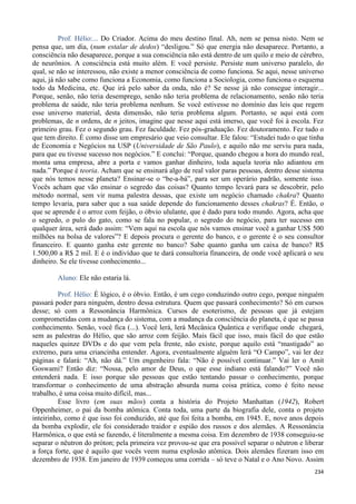 234
Prof. Hélio:... Do Criador. Acima do meu destino final. Ah, nem se pensa nisto. Nem se
pensa que, um dia, (num estalar de dedos) “desligou.” Só que energia não desaparece. Portanto, a
consciência não desaparece, porque a sua consciência não está dentro de um quilo e meio de cérebro,
de neurônios. A consciência está muito além. E você persiste. Persiste num universo paralelo, do
qual, se não se interessou, não existe a menor consciência de como funciona. Se aqui, nesse universo
aqui, já não sabe como funciona a Economia, como funciona a Sociologia, como funciona o esquema
todo da Medicina, etc. Que irá pelo sabor da onda, não é? Se nesse já não consegue interagir...
Porque, senão, não teria desemprego, senão não teria problema de relacionamento, senão não teria
problema de saúde, não teria problema nenhum. Se você estivesse no domínio das leis que regem
esse universo material, desta dimensão, não teria problema algum. Portanto, se aqui está com
problemas, de n ordens, de n jeitos, imagine que nesse aqui está imerso, que você foi à escola. Fez
primeiro grau. Fez o segundo grau. Fez faculdade. Fez pós-graduação. Fez doutoramento. Fez tudo o
que tem direito. É como disse um empresário que veio consultar. Ele falou: “Estudei tudo o que tinha
de Economia e Negócios na USP (Universidade de São Paulo), e aquilo não me serviu para nada,
para que eu tivesse sucesso nos negócios.” E conclui: “Porque, quando chegou a hora do mundo real,
monta uma empresa, abre a porta e vamos ganhar dinheiro, toda aquela teoria não adiantou em
nada.” Porque é teoria. Acham que se ensinará algo de real valor paras pessoas, dentro desse sistema
que nós temos nesse planeta? Ensinar-se o “be-a-bá”, para ser um operário padrão, somente isso.
Vocês acham que vão ensinar o segredo das coisas? Quanto tempo levará para se descobrir, pelo
método normal, sem vir numa palestra dessas, que existe um negócio chamado chakra? Quanto
tempo levaria, para saber que a sua saúde depende do funcionamento desses chakras? É. Então, o
que se aprende é o arroz com feijão, o óbvio ululante, que é dado para todo mundo. Agora, acha que
o segredo, o pulo do gato, como se fala no popular, o segredo do negócio, para ter sucesso em
qualquer área, será dado assim: “Vem aqui na escola que nós vamos ensinar você a ganhar US$ 500
milhões na bolsa de valores”? E depois procura o gerente do banco, e o gerente é o seu consultor
financeiro. E quanto ganha este gerente no banco? Sabe quanto ganha um caixa de banco? R$
1.500,00 a R$ 2 mil. E é o indivíduo que te dará consultoria financeira, de onde você aplicará o seu
dinheiro. Se ele tivesse conhecimento...
Aluno: Ele não estaria lá.
Prof. Hélio: É lógico, é o óbvio. Então, é um cego conduzindo outro cego, porque ninguém
passará poder para ninguém, dentro dessa estrutura. Quem que passará conhecimento? Só em cursos
desse; só com a Ressonância Harmônica. Cursos de esoterismo, de pessoas que já estejam
comprometidas com a mudança do sistema, com a mudança da consciência do planeta, é que se passa
conhecimento. Senão, você fica (...). Você lerá, lerá Mecânica Quântica e verifique onde chegará,
sem as palestras do Hélio, que são arroz com feijão. Mais fácil que isso, mais fácil do que estão
naqueles quinze DVDs e do que vem pela frente, não existe, porque aquilo está “mastigado” ao
extremo, para uma criancinha entender. Agora, eventualmente alguém lerá “O Campo”, vai ler dez
páginas e falará: “Ah, não dá.” Um engenheiro fala: “Não é possível continuar.” Vai ler o Amit
Goswami? Então diz: “Nossa, pelo amor de Deus, o que esse indiano está falando?” Você não
entenderá nada. E isso porque são pessoas que estão tentando passar o conhecimento, porque
transformar o conhecimento de uma abstração absurda numa coisa prática, como é feito nesse
trabalho, é uma coisa muito difícil, mas...
Esse livro (em suas mãos) conta a história do Projeto Manhattan (1942), Robert
Oppenheimer, o pai da bomba atômica. Conta toda, uma parte da biografia dele, conta o projeto
inteirinho, como é que isso foi conduzido, até que foi feita a bomba, em 1945. E, nove anos depois
da bomba explodir, ele foi considerado traidor e espião dos russos e dos alemães. A Ressonância
Harmônica, o que está se fazendo, é literalmente a mesma coisa. Em dezembro de 1938 conseguiu-se
separar o nêutron do próton; pela primeira vez provou-se que era possível separar o nêutron e liberar
a força forte, que é aquilo que vocês veem numa explosão atômica. Dois alemães fizeram isso em
dezembro de 1938. Em janeiro de 1939 começou uma corrida – só teve o Natal e o Ano Novo. Assim
 