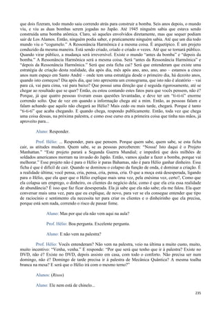 235
que dois fizeram, todo mundo saiu correndo atrás para construir a bomba. Seis anos depois, o mundo
viu, e viu as duas bombas serem jogadas no Japão. Até 1945 ninguém sabia que estava sendo
construída uma bomba atômica. Claro, só aqueles envolvidos diretamente, mas que sequer podiam
sair de Los Alamos. Então, ninguém podia saber, e praticamente ninguém sabia. Até que um dia todo
mundo viu o “cogumelo.” A Ressonância Harmônica é a mesma coisa. É arquetípico. É um projeto
conduzido da mesma maneira. Está sendo criado, criado e criado n vezes. Até que se tornará público.
Quando virar público, a mudança será irreversível. Existe o mundo “antes da bomba” e “depois da
bomba.” A Ressonância Harmônica será a mesma coisa. Será “antes da Ressonância Harmônica” e
“depois da Ressonância Harmônica.” Será que esta ficha cai? Será que entenderam que existe uma
estratégia de criação desta realidade, dia após dia, mês após ano, ano, ano, ano – estamos a cinco
anos num espaço em Santo André – onde tem uma estratégia desde o primeiro dia, há dezoito anos,
quando isto começou? Dia após dia, que isto apresenta um cronograma, que isto não é aleatório – vai
para cá, vai para cima, vai para baixo? Que possui uma direção que é seguida rigorosamente, até se
chegar ao resultado que se quer? Então, eu estou contando estes fatos para que vocês pensem, não é?
Porque, já que quatro pessoas tiveram essas questões levantadas, e deve ter um “ti-ti-ti” enorme
correndo solto. Que de vez em quando a informação chega até a mim. Então, as pessoas falam e
falam achando que aquilo não chegará ao Hélio? Mais cedo ou mais tarde, chegará. Porque é tanto
“ti-ti-ti” que acaba chegando. E quando chega, respondo publicamente. Então, toda vez que chega
uma coisa dessas, na próxima palestra, e como esse curso era a primeira coisa que tinha nas mãos, já
aproveito para...
Aluno: Responder.
Prof. Hélio: ... Responder, para que pensem. Porque quem sabe, quem sabe, se esta ficha
cair, as atitudes mudem. Quem sabe, se as pessoas perceberem: “Nossa! Isto daqui é o Projeto
Manhattan.” “Este projeto parará a Segunda Guerra Mundial; e impedirá que dois milhões de
soldados americanos morram na invasão do Japão. Então, vamos ajudar a fazer a bomba, porque vai
melhorar.” Esse projeto não é para o Hélio ir paras Bahamas, não é para Hélio ganhar dinheiro. Essa
ficha é que é difícil de cair. Quando se dominou o colapso da função de onda, é dominar a criação. É
a realidade última; você pensa, cria, pensa, cria, pensa, cria. O que a moça está desesperada, ligando
para o Hélio, que ela quer que o Hélio explique mais uma vez, pela enésima vez, certo?, Como que
ela colapsa um emprego, o dinheiro, os clientes do negócio dela; como é que ela cria essa realidade
de abundância? É isso que faz ficar desesperada. Ela já sabe que ela não sabe; ela me falou. Ela quer
conversar mais uma vez, para que eu explique, de novo, para ver se ela consegue entender que tipo
de raciocínio e sentimento ela necessita ter para criar os clientes e o dinheirinho que ela precisa,
porque está sem nada, correndo o risco de passar fome.
Aluno: Mas por que ela não vem aqui na aula?
Prof. Hélio: Boa pergunta. Excelente pergunta.
Aluno: E não vem na palestra?
Prof. Hélio: Vocês entenderam? Não vem na palestra, veio na última a muito custo, muito,
muito incentivo: “Venha, venha.” E responde: “Por que será que tenho que ir à palestra? Existe no
DVD, não é? Existe no DVD, depois assisto em casa, com todo o conforto. Não precisa ser num
domingo, não é? Domingo de tarde precisa ir à palestra de Mecânica Quântica? A mesma toalha
branca na mesa? E será que o Hélio irá com o mesmo terno?”
Alunos: (Risos)
Aluno: Ele nem está de chinelo...
 