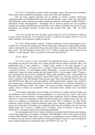 236
Prof. Hélio: O amendoim servido no hall da recepção. Agora, não existe mais amendoim.
Então, antes, tinha o problema do amendoim. Agora, não existe mais amendoim.
Por um acaso, alguém desconfia que na palestra as pessoas recebam informações
extradimensionais ou interdimensionais para que possam entender o que o Hélio está explicando?
Individualmente, todas as pessoas que estão na palestra recebem luz, informação. Lembra? Energia =
informação. Campo eletromagnético = informação. Pois é. Todas as pessoas que vêm na palestra
recebem uma energia específica para que entendam o que o Hélio está falando, um por um. Só que,
perceberam essa energia? Sentiram, tiveram sono, não tiveram? Não, nada. Não “cai ficha”
nenhuma.
Aluno: Por isso que nós vimos de longe, assim, porque às vezes nós sentamos no fundo, as
diversas reações das pessoas. É um espetáculo à parte, eu acho do ser humano, mesmo. Você está
dando a palestra e nós assistimos a reação de cada um.
Prof. Hélio: Então, quando se insiste: “Venham na palestra, existem oitenta lugares vazios”
é porque ali é colocada uma energia para facilitar ainda mais a absorção do conhecimento. Porque,
senão, a maioria não tem a menor ideia do que está sendo falado. A pessoa vira do lado e fala assim
para a outra: “Ele está falando de morto ou de vivo?” A filha vira para mãe e fala: “O que ele está
falando?” A mãe responde: “Não sei, já perdi o fio da meada faz meia-hora”.
Alunos: (Risos)
Prof. Hélio: E isso é o “arroz com feijão” do conhecimento. Então, se não tiver interesse...
Está falindo; por que não vem neste curso, porque que não vem em todas as palestras? Não, é um
probleminha aqui, é outra coisinha, é...; sempre existe, sempre se tem uma desculpa; é um
aniversário, é uma festa, é um jogo, é um (...), sempre. E depois quer ter resultados. Depois, quando
o marido foi embora – no caso daquela cliente desesperada – o marido foi embora, levou tudo,
perdeu tudo. Agora está numa situação um tanto quanto difícil. E não consegue “soltar.” Porque, o
que ela precisa fazer para resolver o problema? “Solta, solta o problema, solta.” Foram faladas três
horas de “soltar” no domingo, na palestra; está no DVD. “Solta” que está tudo resolvido. Ela veio
nessa. E entendeu? Não, não entendeu. Então, precisa o quê? Mais, mais palestra? Precisa. Precisa de
mais DVD? Precisa. Mas, em vez de mais palestra, o Hélio precisa fazer a mágica e pôr os clientes,
pôr o dinheiro, pôr... Resolveu, muito bem. E assim que o Hélio fizer isso, resolvido. Abandona-se a
Ressonância Harmônica, rápido. Três, quatro, cinco meses; resolveu, conseguiu o objetivo inicial,
acabou. Existe evolução ou crescimento? Nem crescimento físico. Quanto mais crescimento
espiritual.
A Ressonância Harmônica é para entender como funciona o mundo espiritual. Porque, um
dia, fatalmente, você se defrontará com esta realidade. E, se você estiver num “cubo” e não souber
nada de como o sistema funciona, a situação ficará muito complicada. Porque o pântano (dimensão
inferior) é o menor dos problemas. O Hélio não gosta de falar disso porque ele não quer que este
curso ou as palestras se transformem num conto de terror. Mas a realidade é um tanto quanto
tenebrosa, na parte de baixo. Porque lá embaixo é poder, pura e simples, é poder. E lá embaixo não
existe essa coisa de amor, de respeito, de consideração, não existe coisa nenhuma, não. Ou é serviçal,
apanha pouco. Ou é escravo, e apanha muito. É simples. Gente, lá embaixo é feito por...? É
composto de...? Humanos, iguais a nós. Só que estão polarizados.
Se vocês pegarem uns livros e lerem as histórias da conquista lá do Oriente pelos europeus,
ou do Congo belga pelo rei Leopoldo, da Bélgica. “Hotel Ruanda” (1994) Vocês gostam de filme,
assistam “Hotel Ruanda.” Para verem o que, até hoje, as consequências do que os belgas fizeram lá.
E existem livros que relatam o horror que foi a colonização belga do Congo. E o que os portugueses
faziam quando chegavam ao contorno da África, no Oriente? E etc., etc., etc.
 