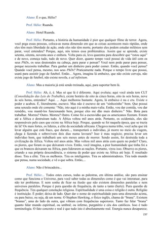 237
Aluno: É o que, Hélio?
Prof. Hélio: Ruanda.
Aluno: Hotel Ruanda.
Prof. Hélio: Portanto, a história da humanidade é pior que qualquer filme de terror. Agora,
você pega essas pessoas, coloca-as numa dimensão em que as coisas acontecem mais rápidas, onde
eles têm mais liberdade de ação, onde eles não têm morte, portanto eles podem estudar milênios sem
parar, você entendeu? Porque, aqui, nós temos essa problemática. Assim que se aprende, existe
setenta, oitenta, noventa anos e embora. Volta para cá, leva quarenta para descobrir que “estou aqui”
e de novo, começa tudo, tudo de novo. Quer dizer, quanto tempo você possui de vida útil com os
seus PhDs, os seus doutorados na cabeça, para parar e pensar? Você nem pode parar para pensar,
porque necessita trabalhar. Para ganhar um dinheiro para poder comer. Então, quando você pensa?
Quando você pensa, mesmo, nos seus PhDs? Praticamente nada. Porque o tempo livre que possui,
usará para assistir jogo de futebol. Então... Agora, imagina lá embaixo, que não existe cerveja, não
existe jogo de futebol, não existe novela, e ad infinitum.
Aluno: Mas a maioria já está sendo treinada, aqui, para suportar bem lá.
Prof. Hélio: Ah, é, é. Mas só que lá é diferente. Aqui evoluiu; aqui você ainda tem CLT
(Consolidação das Leis do Trabalho), existe horário de oito às cinco horas, oito às seis horas, nove
às seis horas, entendeu? Aqui. ... Aqui melhorou bastante. Agora, lá embaixo é nu e cru. Existe o
poder e acabou. É, literalmente, escravo. Mas não é escravo de um “sinhozinho” bom. Que possui
uma senzala onde ele comenta: “Não, isto aqui é a minha mais-valia. Então, vou dar comida, vou dar
remédio, vou mantê-los funcionando bem, porque eles me dão mais dinheiro.” Não. Bota para
trabalhar. Morreu? Outro. Morreu? Outro. Como foi a escravidão que os americanos fizeram. Foram
até a África e destruíram tudo. A África voltou mil anos atrás. Portanto, os ocidentais, eles são
responsáveis pelo caos que existe na África hoje. Porque, quando se foi naquela época, que se trazia
de lá? Os mais fortes, os líderes, a elite da sociedade africana. Chegava numa tribo, você acha que irá
levar alguém que está fraco, que durará..., transportará o indivíduo, já morre no meio da viagem,
chega à fazenda e sobrevivem dois dias numa lavoura? Isso é mau negócio; precisa levar um
indivíduo bom, que trabalhará uns seis meses antes de morrer. Sendo assim, foi destruída toda a
civilização da África. Voltou mil anos atrás. Mas voltou mil anos atrás com quem no poder? Claro,
os piores, que foram os que deixaram vivos. Então, você imagina, a pior humanidade que tinha foi a
que os brancos deixaram na África, para liderarem as nações. Portanto, virou isso. Observe os piores,
criando a sua própria descendência, o sistema de poder que existe na África até hoje. É resultado
disso. Tira a elite. Tira os melhores. Tira os inteligentes. Tira os administradores. Tira todo mundo
que pensa, numa sociedade, e vê o que sobra. Então,...
Aluno: Não é brincadeira...
Prof. Hélio:... Todos estes cursos, todas as palestras, em última análise, são para ensinar
como que funciona o Universo, para você saber todas as dimensões como é que vai interatuar, para
não ter problemas. E nem sonha de ficar na ilusão que não existem dimensões paralelas e nem
universos paralelos. Porque é pura questão de frequência, de tanto a tanto (hertz). Pura questão de
frequência. Tira qualquer conotação religiosa. Espiritualidade é uma coisa e religião é outra. Religião
é instituição. É poder; deixa de lado. Quer dar o nome de espiritualidade para uma dimensão acima,
ou para baixo, ou seja, dá um nome. O Stephen Hawking, o físico inglês, chama de “brana”. Existem
“branas”, uma do lado da outra, que vibram com frequências superiores. Tanto faz falar “brana”
quanto falar mundo espiritual, ou umbral; ou inferno, purgatório e céu dos católicos. Isso é tudo
terminologia. O fato concreto e real é que tudo isto é absolutamente real. Energia nunca desaparece;
 