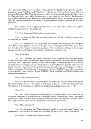 238
só se transforma. Olha os livros escolares. Então, energia não desaparece. No próximo dia 28 a
palestra será sobre Visão Remota (DVD-palestra: Visão Remota e Negócios In-Formados). Não vou
falar aqui, hoje, disso. Mas Visão Remota parava tudo o que a Mecânica Quântica fala. Tudo o que
foi falado aqui, hoje, com a Visão Remota se parava isso; criada por dois físicos... Não foram por
dois místicos, dois religiosos; dois físicos, materialistas naquela época; só enxergavam isto aqui.
Mas, por vias das circunstâncias, acabaram se envolvendo nessa história, e tiveram um progresso
gigantesco.
Aluno: Hélio é sobre o experimento Filadélfia. Existe algum título, algum livro, alguma
matéria em algum lugar, que fale a respeito?
Prof. Hélio: Existem dois filmes sobre, com esse nome.
Aluno: Um existe no You tube, com dez sequências, onde já vi. O outro, que era um
documentário, foi retirado.
Prof. Hélio: Existem dois. Isto é outro tabu, outro segredo, outra coisa que o povo não pode
saber. Outra coisa negada até ad eternum. Por quê? Porque esse experimento mostrou que o navio
saiu desta dimensão e foi para outra dimensão; depois voltou nessa dimensão. Porque as pessoas que
estavam fazendo isso não tinham conhecimento científico total para fazer esta...
Aluno: Experiência.
Prof. Hélio:... Mudança, para ir numa dimensão e voltar; eles não tinham esse conhecimento
e, como você sabe. Ciência é experimento. Então, faz-se o experimento, e às vezes é um tanto quanto
desastroso. Então... Mas existe bastante história sobre o Projeto Filadélfia, porque fica difícil fazer
desaparecer com todas as pessoas que estavam no navio. E com todo mundo que estava envolvido no
projeto. Portanto, o rumor vai em frente. Existe bastante material. Mas a Marinha já gastou US$ 2,6
milhões, só de papel A4, dizendo que: “Nunca existiu o Projeto Filadélfia.” Eles recebem outra carta
e eles respondem “Nunca existiu o Projeto Filadélfia.” Só de papel já foram US$ 2,6 milhões para
negar, que nunca existiu.
Aluno: Teve só um sobrevivente.
Prof. Hélio: Se, pelo menos, você vislumbrar, desconfiar, que o que foi falado é real, gravar
bem na sua mente a dúvida – não preciso da certeza, só da dúvida – e fizer uma afirmação assim
“Quando estiver do outro lado, eu me lembrarei, imediatamente, da palestra do dia ...” – 18?
Aluno: 17.
Prof. Hélio: “17 de agosto de 2011, local onde fiz o curso em Santo André. Assim que eu
acordar do outro lado, eu vou me lembrar da palestra e do que foi falado nela. Ponto.” Não posso
garantir que é 100% de sucesso nisso. Porque, quando se acorda no meio da lama, você já está preso
numa hipnose mental; então, é difícil ter alguma autoconsciência, muitas vezes,...
Aluno: Mas, se fizer isso?
Prof. Hélio: De lembrar que: “Não, existe outro mundo, eu posso pedir ajuda.” Às vezes, as
pessoas ficam cinquenta anos, até resolverem pedir ajuda. Porque, sozinho, esquece, que não sai.
Aluno: Hélio? Tatua essa frase na palma da mão.
 