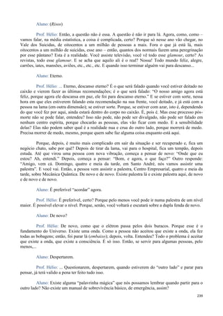239
Aluno: (Risos)
Prof. Hélio: Então, a questão não é essa. A questão é não ir para lá. Agora, como, como –
vamos falar, na média estatística, a coisa é complicada, certo? Porque só nesse ano vão chegar, no
Vale dos Suicidas, de oitocentos a um milhão de pessoas a mais. Fora o que já está lá, mais
oitocentos a um milhão de suicidas, esse ano – então, quantos dos normais fazem uma peregrinação
por esse pântano? Esta é a realidade. Você assiste televisão, você vê todo esse glamour, certo? As
revistas, todo esse glamour. E se acha que aquilo ali é o real? Nossa! Todo mundo feliz, alegre,
carrões, iates, mansões, aviões, etc., etc., etc. E quando isso terminar alguém vai para descanso...
Aluno: Eterno.
Prof. Hélio: ... Eterno, descanso eterno? É o que será falado quando você estiver deitado no
caixão e vierem fazer as últimas recomendações; é o que será falado: “O nosso amigo agora está
feliz, porque agora ele descansa em paz, ele foi para descanso eterno.” E se estiver com sorte, nessa
hora em que eles estiverem falando esta recomendação na sua frente, você deitado, e já está com a
pessoa na lama (em outra dimensão); se estiver sorte. Porque, se estiver com azar, isto é, dependendo
do que você fez por aqui, ainda estará dentro do corpo no caixão. É, pois é. Mas esse processo pós-
morte não se pode falar, entendeu? Isso não pode, não pode ser divulgado, não pode ser falado em
nenhum centro espírita, porque chocarão as pessoas, elas vão ficar com medo. E a sensibilidade
delas? Elas não podem saber qual é a realidade nua e crua do outro lado, porque morrerá de medo.
Precisa morrer de medo, mesmo, porque quem sabe faz alguma coisa enquanto está aqui.
Porque, depois, é muito mais complicado em sair da situação e ser recuperado e, fica um
negócio chato, sabe por quê? Depois de tirar da lama, vai para o hospital, fica um tempão, depois
estuda. Até que virou uma pessoa com nova vibração, começa a pensar de novo: “Onde que eu
estou? Ah, entendi.” Depois, começa a pensar: “Bom, e agora, o que faço?” Outro responde:
“Amigo, vem cá. Domingo, quatro e meia da tarde, em Santo André, nós vamos assistir uma
palestra”. E você vai. Então, a pessoa vem assistir a palestra, Centro Empresarial, quatro e meia da
tarde, sobre Mecânica Quântica. De novo e de novo. Existe palestra lá e existe palestra aqui, de novo
e de novo e de novo.
Aluno: É preferível “acordar” agora.
Prof. Hélio: É preferível, certo? Porque pelo menos você pode ir numa palestra de um nível
maior. É possível elevar o nível. Porque, senão, você voltará e escutará sobre a dupla fenda de novo.
Aluno: De novo?
Prof. Hélio: De novo, como que o elétron passa pelos dois buracos. Porque esse é o
fundamento do Universo. Existe uma onda. Como a pessoa não aceitou que existe a onda, ela fez
todas as bobagens; então, foi parar lá (embaixo); depois, volta. Entendeu? Todo o problema é aceitar
que existe a onda, que existe a consciência. É só isso. Então, se servir para algumas pessoas, pelo
menos,...
Aluno: Despertarem.
Prof. Hélio: ... Questionarem, despertarem, quando estiverem do “outro lado” e parar para
pensar, já terá valido a pena ter feito tudo isso.
Aluno: Existe alguma “palavrinha mágica” que nós possamos lembrar quando partir para o
outro lado? Não existe um manual de sobrevivência básico, de emergência, assim?
 