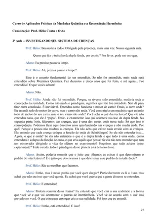 24
Curso de Aplicações Práticas da Mecânica Quântica e a Ressonância Harmônica
Canalização: Prof. Hélio Couto e Osho
2ª Aula – INVESTIGANDO SEU SISTEMA DE CRENÇAS
Prof. Hélio: Boa noite a todos. Obrigado pela presença, mais uma vez. Nossa segunda aula.
Quem que fez o trabalho da dupla fenda, por escrito? Por favor, pode me entregar.
Aluno: Eu preciso passar a limpo.
Prof. Hélio: Ah, precisa passar a limpo?
Esse é o assunto fundamental de ser entendido. Se não for entendido, mais nada será
entendido sobre Mecânica Quântica. Faz duzentos e cinco anos que foi feito, e até agora... Foi
entendido? O que vocês acham?
Aluno: Não.
Prof. Hélio: Ainda não foi entendido. Porque, se tivesse sido entendido, mudaria toda a
concepção da realidade. Como não muda o paradigma, significa que não foi entendido. Não dá para
tirar outra conclusão. É inevitável. Entendeu como funciona o motor do carro? Então, o carro anda?
Eu entendi tudo do motor do carro, mas o carro não anda. Você contrataria um mecânico que entende
tudo do motor do seu carro, mas o seu carro não anda? Você acha o quê do mecânico? Que ele não
entendeu nada, que ele é “papo”. Então, é exatamente isso que acontece no caso da dupla fenda. Na
segunda parte, hoje, falaremos das crenças, que é uma das partes onde trava tudo. Só que isso é
consequência. Podemos ficar aqui duzentos anos aprofundando nas crenças e não mudar nada. Por
quê? Porque a pessoa não mudará as crenças. Ela não acha que existe nada errado com as crenças.
Ela entende que cada crença colapsa a função de onda do Schrödinger? Se ela não entender isso...
Agora, o que é onda? Se ela não entendeu o que é a dupla fenda e que tudo é uma onda, como
entenderá o colapso da função de onda, e que cria aquilo que pensa? Se ela não tem entender que tem
um observador dirigindo a vida do elétron no experimento? Percebem que tudo advém desse
experimento? Todo o resto, todo o paradigma desse planeta está debaixo disso.
Aluno: Assim, poderia resumir que o jeito que olhamos as coisas é que determinam o
padrão de interferência? É o jeito que observamos é que determina esse padrão de interferência?
Prof. Hélio: São as escolhas que fazemos.
Aluno: Então, mas é nesse ponto que você quer chegar? Particularmente eu li o livro, mas
achei que não era isso que você queria. Eu achei que você queria que a gente dissesse se entendeu.
Prof. Hélio: E entendeu?
Aluno: Poderia resumir dessa forma? Eu entendo que você cria a sua realidade e a forma
que você vê e que vai determinar o padrão de interferência. Você vê de acordo com o que está
gravado em você. O que consegue enxergar cria a sua realidade. Foi isso que eu entendi.
Prof. Hélio: Então, está entendido? É isso?
 