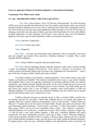 241
Curso de Aplicações Práticas da Mecânica Quântica e a Ressonância Harmônica
Canalização: Prof. Hélio Couto e Osho
11ª Aula – DESMISTIFICANDO A MECÂNICA QUÂNTICA
Prof. Hélio: Hoje teremos o livro “O Universo Autoconsciente”, de Amit Goswami
(1993), que eu já recomendei que todos lessem. Esse livro explica, praticamente, tudo o que existe de
Mecânica Quântica. Bastaria só esse livro; seria o suficiente para mudar todo o paradigma terrestre.
Esse livro já tem mais de vinte anos, aproximadamente. Onde encontrar o livro? Se for à livraria, no
shopping, você entra, tem uma seção, à direita, que está escrito Espiritismo. Os livros estão debaixo
do título Espiritismo. O Amit Goswami, Ervin Laszlo e uma série de outros livros de Mecânica
Quântica e de Física, estão na seção Espiritismo. Então, se isto aqui for Espiritismo...
Aluno: Está feito o Espiritismo...
Prof. Hélio: Um dia, quem sabe?
Aluno: Chegam lá.
Prof. Hélio:... Isto aqui será classificado como Espiritismo. Mas, no momento, eles fazem
para que ninguém que procure Física encontre a Mecânica Quântica. É simples. Não se pode
aprender Mecânica Quântica.
Aluno: Porque também os espíritas estão procurando muito...
Prof. Hélio: Próximo domingo, durante a palestra, explicarei, sobre como o sistema controla
a mente da população mundial (DVD-palestra: Visão Remota e Negócios In-Formados). Em
outubro, porque será bastante falado sobre esse tema, será “Engenharia do Consentimento” – como é
que se faz uma “lavagem cerebral” global, para todos os efeitos.
Um cliente mandou e-mail fazendo a seguinte pergunta: “Vocês sabem contra o que estão
lutando, ou fazendo esse trabalho?” Nós sabemos exatamente contra o que e o que estamos fazendo
neste trabalho. Hoje eu não vou responder; responderei nas próximas palestras. Então, nós sabemos
exatamente o que estamos fazendo. Quando ele (aponta um dos alunos) tentou dar um en passant de
Mecânica Quântica na classe dele, de Português, gerou a maior confusão. Eu já tinha falado que ele
não fizesse isso, porque corre o risco de perder o emprego, numa escola pública, se falar em
Mecânica Quântica. É a maior prova de que a Mecânica Quântica está certa. Basta tocar no assunto
que fica todo mundo contra você. A maior prova é essa.
Lembra-se daquele caso que eu comentei, do pai, a mãe e o menino? Onde o menino tem
um obsessor que fica em cima dele o tempo todo, forçando para ele se suicidar, pela quarta vez
seguida? Outro dia o menino melhorou um pouquinho. O pai e a mãe disseram: “Vamos assistir um
filme tal”. O menino ficou uns três meses sem tomar banho. Normal, para quem tem obsessor. Mas
está melhorando. Então comentam: “Vamos assistir a um filme”. E o pai, conversando, contando o
filme, pega o DVD e ele faz um breve comentário sobre o filme – fala a palavra, a expressão –
Mecânica Quântica. Foi só falar isto, o menino deu um pulo “dessa” altura e começou a xingar o pai
e a mãe de tudo o que vocês podem imaginar, e falar que a Mecânica Quântica não estava
comprovada. Ele ficou, literalmente, possesso, assim que se falou o termo “Mecânica Quântica”
numa conversa familiar. Percebem? Não é o menino; o obsessor pulou, espumou de raiva e de ódio
por ter falado Mecânica Quântica. Então, esse fato prova mais ainda o poder da Mecânica Quântica.
Se alguém quiser a prova de que a Mecânica Quântica está absolutamente certa na descrição do
 