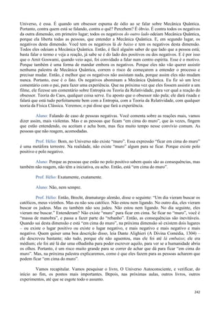 242
Universo, é essa. É quando um obsessor espuma de ódio ao se falar sobre Mecânica Quântica.
Portanto, contra quem está se falando, contra o quê? Percebem? É óbvio. É contra todos os negativos
da outra dimensão, em primeiro lugar; todos os negativos do outro lado odeiam Mecânica Quântica,
porque ela liberta todas as pessoas, que entender a Mecânica Quântica. E, em segundo lugar, os
negativos desta dimensão. Você tem os negativos lá de baixo e tem os negativos desta dimensão.
Todos eles odeiam a Mecânica Quântica. Então, é fácil alguém saber de que lado que a pessoa está;
basta falar o termo e veja a reação, já sabe se é do lado dos positivos ou dos negativos. E é por isso
que o Amit Goswami, quando veio aqui, foi convidado a falar num centro espírita. Esse é o motivo.
Porque também é uma forma de mandar embora os negativos. Porque eles não vão querer assistir
nenhuma palestra de Mecânica Quântica, correm o risco de começarem a entender o processo e
precisar mudar. Então, é melhor que os negativos não assistam nada, porque assim eles não mudam
nunca. Portanto, esse é o fato. Os negativos abominam a Mecânica Quântica. Eu fiz só um leve
comentário com o pai, para fazer uma experiência. Que na próxima vez que eles fossem assistir a um
filme, ele fizesse um comentário sobre Entropia ou Teoria da Relatividade, para ver qual a reação do
obsessor. Teoria do Caos, qualquer coisa serve. Eu aposto que o obsessor não pula; ele dará risada e
falará que está tudo perfeitamente bem com a Entropia, com a Teoria da Relatividade, com qualquer
teoria da Física Clássica. Veremos; o pai disse que fará a experiência.
Aluno: Falando de caso de pessoas negativas. Você comenta sobre as reações mais, vamos
dizer assim, mais violentas. Mas e as pessoas que ficam “em cima do muro”, que às vezes, fingem
que estão entendendo, ou aceitam e acha bom, mas fica muito tempo nesse convívio comum. As
pessoas que não reagem, acomodadas.
Prof. Hélio: Bom, no Universo não existe “muro”. Essa expressão “ficar em cima do muro”
é uma metáfora terrestre. Na realidade, não existe “muro” algum para se ficar. Porque existe polo
positivo e polo negativo.
Aluno: Porque as pessoas que estão no polo positivo sabem quais são as consequências, mas
também não reagem, não têm a iniciativa, eu acho. Então, está “em cima do muro”.
Prof. Hélio: Exatamente, exatamente.
Aluno: Não, nem sempre.
Prof. Hélio: Então, Brecht, dramaturgo alemão, disse o seguinte: “Um dia vieram buscar os
católicos, meus vizinhos. Mas eu não sou católico. Não estou nem ligando. No outro dia, eles vieram
buscar os judeus. Mas eu também não sou judeu. Não estou nem ligando. No dia seguinte, eles
vieram me buscar.” Entenderam? Não existe “muro” para ficar em cima. Se ficar no “muro”, você é
“massa de manobra”, e passa a fazer parte do “rebanho”. Então, as consequências são inevitáveis.
Quando sai desta dimensão e está “em cima do muro”, na próxima dimensão só existem dois lugares
– ou existe o lugar positivo ou existe o lugar negativo, e mais negativo e mais negativo e mais
negativo. Quem quiser uma boa descrição disso, leia Dante Alighieri (A Divina Comédia, 1304) –
ele descreveu bastante; não tudo, porque ele não aguentou, mas ele foi até lá embaixo; ele era
médium; ele foi até lá dar uma olhadinha para poder escrever aquilo, para ver se a humanidade abria
os olhos. Portanto, é um risco muito grande para se correr de achar que dá para ficar “em cima do
muro”. Mas, na próxima palestra explicaremos, como é que eles fazem para as pessoas acharem que
podem ficar “em cima do muro”.
Vamos recapitular. Vamos pesquisar o livro, O Universo Autoconsciente, e verificar, do
início ao fim, os pontos mais importantes. Depois, nas próximas aulas, outros livros, outros
experimentos, até que se esgote todo o assunto.
 